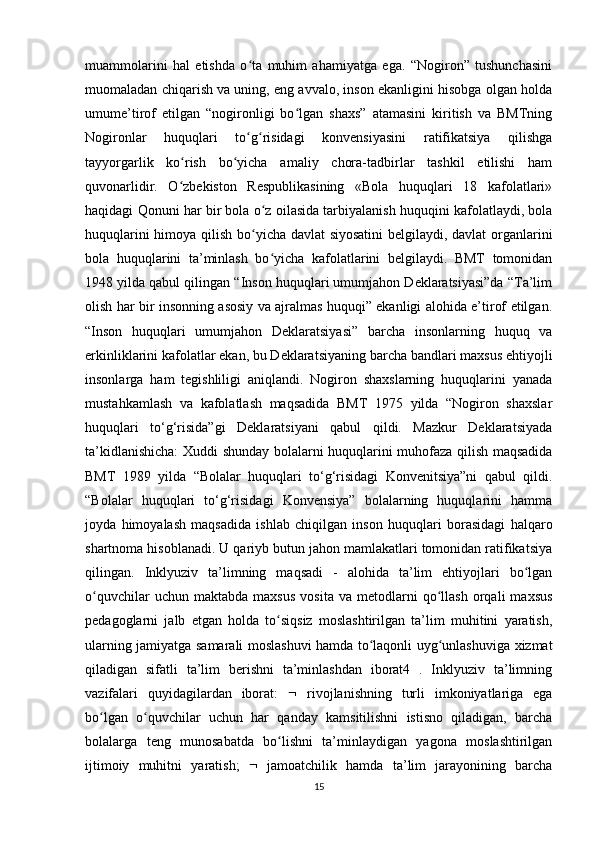 muammolarini   hal   etishda   o ta   muhim   ahamiyatga   ega.   “Nogiron”   tushunchasiniʻ
muomaladan chiqarish va uning, eng avvalo, inson ekanligini hisobga olgan holda
umume’tirof   etilgan   “nogironligi   bo lgan   shaxs”   atamasini   kiritish   va   BMTning	
ʻ
Nogironlar   huquqlari   to g risidagi   konvensiyasini   ratifikatsiya   qilishga	
ʻ ʻ
tayyorgarlik   ko rish   bo yicha   amaliy   chora-tadbirlar   tashkil   etilishi   ham	
ʻ ʻ
quvonarlidir.   O zbekiston   Respublikasining   «Bola   huquqlari   18   kafolatlari»
ʻ
haqidagi Qonuni har bir bola o z oilasida tarbiyalanish huquqini kafolatlaydi, bola	
ʻ
huquqlarini himoya qilish bo yicha davlat  siyosatini  belgilaydi, davlat organlarini
ʻ
bola   huquqlarini   ta’minlash   bo yicha   kafolatlarini   belgilaydi.   BMT   tomonidan	
ʻ
1948 yilda qabul qilingan “Inson huquqlari umumjahon Deklaratsiyasi”da “Ta’lim
olish har bir insonning asosiy va ajralmas huquqi” ekanligi alohida e’tirof etilgan.
“Inson   huquqlari   umumjahon   Deklaratsiyasi”   barcha   insonlarning   huquq   va
erkinliklarini kafolatlar ekan, bu Deklaratsiyaning barcha bandlari maxsus ehtiyojli
insonlarga   ham   tegishliligi   aniqlandi.   Nogiron   shaxslarning   huquqlarini   yanada
mustahkamlash   va   kafolatlash   maqsadida   BMT   1975   yilda   “Nogiron   shaxslar
huquqlari   to‘g‘risida”gi   Deklaratsiyani   qabul   qildi.   Mazkur   Deklaratsiyada
ta’kidlanishicha:  Xuddi shunday bolalarni huquqlarini muhofaza qilish maqsadida
BMT   1989   yilda   “Bolalar   huquqlari   to‘g‘risidagi   Konvenitsiya”ni   qabul   qildi.
“Bolalar   huquqlari   to‘g‘risidagi   Konvensiya”   bolalarning   huquqlarini   hamma
joyda   himoyalash   maqsadida   ishlab   chiqilgan   inson   huquqlari   borasidagi   halqaro
shartnoma hisoblanadi. U qariyb butun jahon mamlakatlari tomonidan ratifikatsiya
qilingan.   Inklyuziv   ta’limning   maqsadi   -   alohida   ta’lim   ehtiyojlari   bo lgan	
ʻ
o quvchilar   uchun  maktabda   maxsus   vosita   va  metodlarni   qo llash   orqali   maxsus	
ʻ ʻ
pedagoglarni   jalb   etgan   holda   to siqsiz   moslashtirilgan   ta’lim   muhitini   yaratish,	
ʻ
ularning jamiyatga samarali moslashuvi hamda to laqonli uyg unlashuviga xizmat	
ʻ ʻ
qiladigan   sifatli   ta’lim   berishni   ta’minlashdan   iborat4   .   Inklyuziv   ta’limning
vazifalari   quyidagilardan   iborat:      rivojlanishning   turli   imkoniyatlariga   ega
bo lgan   o quvchilar   uchun   har   qanday   kamsitilishni   istisno   qiladigan,   barcha	
ʻ ʻ
bolalarga   teng   munosabatda   bo lishni   ta’minlaydigan   yagona   moslashtirilgan	
ʻ
ijtimoiy   muhitni   yaratish;      jamoatchilik   hamda   ta’lim   jarayonining   barcha
15 