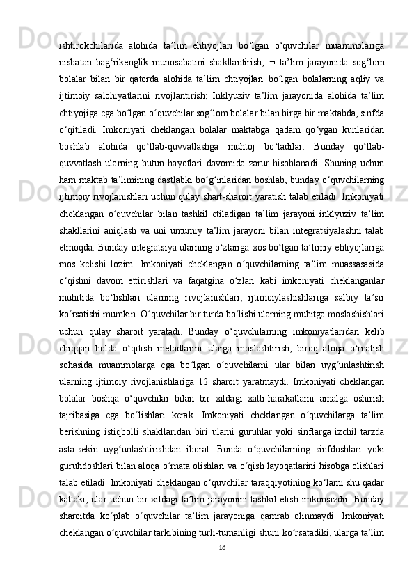 ishtirokchilarida   alohida   ta’lim   ehtiyojlari   bo lgan   o quvchilar   muammolarigaʻ ʻ
nisbatan   bag rikenglik   munosabatini   shakllantirish;  	
ʻ    ta’lim   jarayonida   sog lom	ʻ
bolalar   bilan   bir   qatorda   alohida   ta’lim   ehtiyojlari   bo lgan   bolalarning   aqliy   va	
ʻ
ijtimoiy   salohiyatlarini   rivojlantirish;   Inklyuziv   ta’lim   jarayonida   alohida   ta’lim
ehtiyojiga ega bo lgan o quvchilar sog lom bolalar bilan birga bir maktabda, sinfda	
ʻ ʻ ʻ
o qitiladi.   Imkoniyati   cheklangan   bolalar   maktabga   qadam   qo ygan   kunlaridan	
ʻ ʻ
boshlab   alohida   qo llab-quvvatlashga   muhtoj   bo ladilar.   Bunday   qo llab-	
ʻ ʻ ʻ
quvvatlash   ularning   butun   hayotlari   davomida   zarur   hisoblanadi.   Shuning   uchun
ham maktab ta’limining dastlabki bo g inlaridan boshlab, bunday o quvchilarning	
ʻ ʻ ʻ
ijtimoiy rivojlanishlari uchun qulay shart-sharoit yaratish talab etiladi. Imkoniyati
cheklangan   o quvchilar   bilan   tashkil   etiladigan   ta’lim   jarayoni   inklyuziv   ta’lim	
ʻ
shakllarini   aniqlash   va   uni   umumiy   ta’lim   jarayoni   bilan   integratsiyalashni   talab
etmoqda. Bunday integratsiya ularning o zlariga xos bo lgan ta’limiy ehtiyojlariga	
ʻ ʻ
mos   kelishi   lozim.   Imkoniyati   cheklangan   o quvchilarning   ta’lim   muassasasida	
ʻ
o qishni   davom   ettirishlari   va   faqatgina   o zlari   kabi   imkoniyati   cheklanganlar	
ʻ ʻ
muhitida   bo lishlari   ularning   rivojlanishlari,   ijtimoiylashishlariga   salbiy   ta’sir	
ʻ
ko rsatishi mumkin. O quvchilar bir turda bo lishi ularning muhitga moslashishlari	
ʻ ʻ ʻ
uchun   qulay   sharoit   yaratadi.   Bunday   o quvchilarning   imkoniyatlaridan   kelib	
ʻ
chiqqan   holda   o qitish   metodlarini   ularga   moslashtirish,   biroq   aloqa   o rnatish	
ʻ ʻ
sohasida   muammolarga   ega   bo lgan   o quvchilarni   ular   bilan   uyg unlashtirish	
ʻ ʻ ʻ
ularning   ijtimoiy   rivojlanishlariga   12   sharoit   yaratmaydi.   Imkoniyati   cheklangan
bolalar   boshqa   o quvchilar   bilan   bir   xildagi   xatti-harakatlarni   amalga   oshirish	
ʻ
tajribasiga   ega   bo lishlari   kerak.   Imkoniyati   cheklangan   o quvchilarga   ta’lim
ʻ ʻ
berishning   istiqbolli   shakllaridan   biri   ularni   guruhlar   yoki   sinflarga   izchil   tarzda
asta-sekin   uyg unlashtirishdan   iborat.   Bunda   o quvchilarning   sinfdoshlari   yoki	
ʻ ʻ
guruhdoshlari bilan aloqa o rnata olishlari va o qish layoqatlarini hisobga olishlari	
ʻ ʻ
talab etiladi. Imkoniyati cheklangan o quvchilar taraqqiyotining ko lami shu qadar	
ʻ ʻ
kattaki, ular uchun bir xildagi ta’lim jarayonini tashkil etish imkonsizdir. Bunday
sharoitda   ko plab   o quvchilar   ta’lim   jarayoniga   qamrab   olinmaydi.   Imkoniyati	
ʻ ʻ
cheklangan o quvchilar tarkibining turli-tumanligi shuni ko rsatadiki, ularga ta’lim
ʻ ʻ
16 