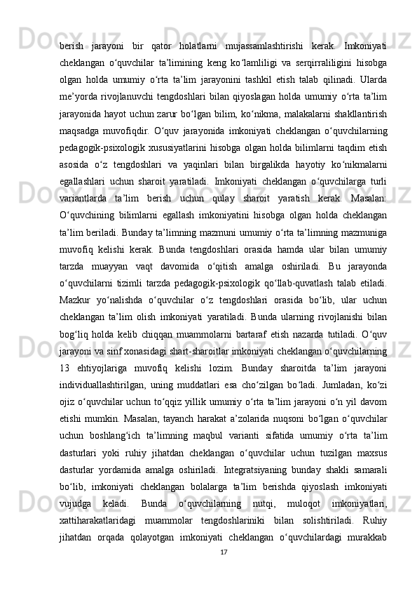 berish   jarayoni   bir   qator   holatlarni   mujassamlashtirishi   kerak.   Imkoniyati
cheklangan   o quvchilar   ta’limining   keng   ko lamliligi   va   serqirraliligini   hisobgaʻ ʻ
olgan   holda   umumiy   o rta   ta’lim   jarayonini   tashkil   etish   talab   qilinadi.   Ularda	
ʻ
me’yorda   rivojlanuvchi   tengdoshlari   bilan   qiyoslagan   holda   umumiy   o rta   ta’lim	
ʻ
jarayonida   hayot   uchun  zarur  bo lgan  bilim,  ko nikma,  malakalarni  shakllantirish	
ʻ ʻ
maqsadga   muvofiqdir.   O quv   jarayonida   imkoniyati   cheklangan   o quvchilarning	
ʻ ʻ
pedagogik-psixologik   xususiyatlarini   hisobga   olgan   holda   bilimlarni   taqdim   etish
asosida   o z   tengdoshlari   va   yaqinlari   bilan   birgalikda   hayotiy   ko nikmalarni	
ʻ ʻ
egallashlari   uchun   sharoit   yaratiladi.   Imkoniyati   cheklangan   o quvchilarga   turli	
ʻ
variantlarda   ta’lim   berish   uchun   qulay   sharoit   yaratish   kerak.   Masalan:
O quvchining   bilimlarni   egallash   imkoniyatini   hisobga   olgan   holda   cheklangan	
ʻ
ta’lim beriladi. Bunday ta’limning mazmuni umumiy o rta ta’limning mazmuniga	
ʻ
muvofiq   kelishi   kerak.   Bunda   tengdoshlari   orasida   hamda   ular   bilan   umumiy
tarzda   muayyan   vaqt   davomida   o qitish   amalga   oshiriladi.   Bu   jarayonda	
ʻ
o quvchilarni   tizimli   tarzda   pedagogik-psixologik   qo llab-quvatlash   talab   etiladi.	
ʻ ʻ
Mazkur   yo nalishda   o quvchilar   o z   tengdoshlari   orasida   bo lib,   ular   uchun	
ʻ ʻ ʻ ʻ
cheklangan   ta’lim   olish   imkoniyati   yaratiladi.   Bunda   ularning   rivojlanishi   bilan
bog liq   holda   kelib   chiqqan   muammolarni   bartaraf   etish   nazarda   tutiladi.   O quv	
ʻ ʻ
jarayoni va sinf xonasidagi shart-sharoitlar imkoniyati cheklangan o quvchilarning	
ʻ
13   ehtiyojlariga   muvofiq   kelishi   lozim.   Bunday   sharoitda   ta’lim   jarayoni
individuallashtirilgan,   uning   muddatlari   esa   cho zilgan   bo ladi.   Jumladan,   ko zi	
ʻ ʻ ʻ
ojiz o quvchilar  uchun  to qqiz  yillik umumiy o rta  ta’lim   jarayoni  o n yil   davom	
ʻ ʻ ʻ ʻ
etishi   mumkin.   Masalan,   tayanch   harakat   a’zolarida   nuqsoni   bo lgan   o quvchilar	
ʻ ʻ
uchun   boshlang ich   ta’limning   maqbul   varianti   sifatida   umumiy   o rta   ta’lim	
ʻ ʻ
dasturlari   yoki   ruhiy   jihatdan   cheklangan   o quvchilar   uchun   tuzilgan   maxsus	
ʻ
dasturlar   yordamida   amalga   oshiriladi.   Integratsiyaning   bunday   shakli   samarali
bo lib,   imkoniyati   cheklangan   bolalarga   ta’lim   berishda   qiyoslash   imkoniyati	
ʻ
vujudga   keladi.   Bunda   o quvchilarning   nutqi,   muloqot   imkoniyatlari,	
ʻ
xattiharakatlaridagi   muammolar   tengdoshlariniki   bilan   solishtiriladi.   Ruhiy
jihatdan   orqada   qolayotgan   imkoniyati   cheklangan   o quvchilardagi   murakkab	
ʻ
17 