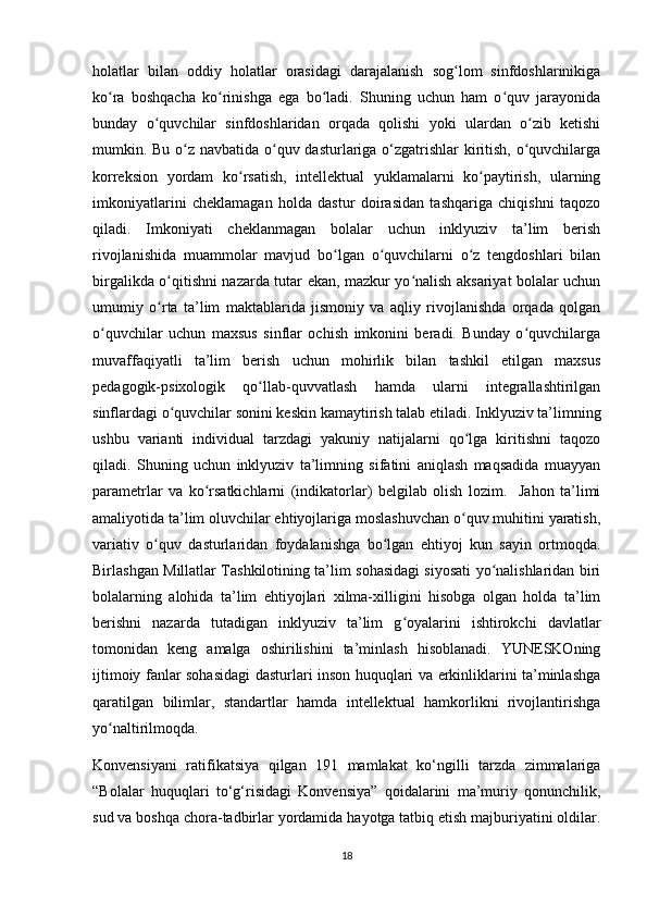 holatlar   bilan   oddiy   holatlar   orasidagi   darajalanish   sog lom   sinfdoshlarinikigaʻ
ko ra   boshqacha   ko rinishga   ega   bo ladi.   Shuning   uchun   ham   o quv   jarayonida	
ʻ ʻ ʻ ʻ
bunday   o quvchilar   sinfdoshlaridan   orqada   qolishi   yoki   ulardan   o zib   ketishi	
ʻ ʻ
mumkin. Bu o z navbatida o quv dasturlariga o‘zgatrishlar  kiritish, o quvchilarga	
ʻ ʻ ʻ
korreksion   yordam   ko rsatish,   intellektual   yuklamalarni   ko paytirish,   ularning	
ʻ ʻ
imkoniyatlarini   cheklamagan   holda   dastur   doirasidan   tashqariga   chiqishni   taqozo
qiladi.   Imkoniyati   cheklanmagan   bolalar   uchun   inklyuziv   ta’lim   berish
rivojlanishida   muammolar   mavjud   bo lgan   o quvchilarni   o z   tengdoshlari   bilan	
ʻ ʻ ʻ
birgalikda o qitishni nazarda tutar ekan, mazkur yo nalish aksariyat bolalar uchun	
ʻ ʻ
umumiy   o rta   ta’lim   maktablarida   jismoniy   va   aqliy   rivojlanishda   orqada   qolgan
ʻ
o quvchilar   uchun   maxsus   sinflar   ochish   imkonini   beradi.   Bunday   o quvchilarga	
ʻ ʻ
muvaffaqiyatli   ta’lim   berish   uchun   mohirlik   bilan   tashkil   etilgan   maxsus
pedagogik-psixologik   qo llab-quvvatlash   hamda   ularni   integrallashtirilgan	
ʻ
sinflardagi o quvchilar sonini keskin kamaytirish talab etiladi. Inklyuziv ta’limning	
ʻ
ushbu   varianti   individual   tarzdagi   yakuniy   natijalarni   qo lga   kiritishni   taqozo	
ʻ
qiladi.   Shuning   uchun   inklyuziv   ta’limning   sifatini   aniqlash   maqsadida   muayyan
parametrlar   va   ko rsatkichlarni   (indikatorlar)   belgilab   olish   lozim.     Jahon   ta’limi	
ʻ
amaliyotida ta’lim oluvchilar ehtiyojlariga moslashuvchan o quv muhitini yaratish,	
ʻ
variativ   o quv   dasturlaridan   foydalanishga   bo lgan   ehtiyoj   kun   sayin   ortmoqda.	
ʻ ʻ
Birlashgan Millatlar Tashkilotining ta’lim sohasidagi siyosati yo nalishlaridan biri	
ʻ
bolalarning   alohida   ta’lim   ehtiyojlari   xilma-xilligini   hisobga   olgan   holda   ta’lim
berishni   nazarda   tutadigan   inklyuziv   ta’lim   g oyalarini   ishtirokchi   davlatlar	
ʻ
tomonidan   keng   amalga   oshirilishini   ta’minlash   hisoblanadi.   YUNESKOning
ijtimoiy fanlar sohasidagi dasturlari inson huquqlari va erkinliklarini ta’minlashga
qaratilgan   bilimlar,   standartlar   hamda   intellektual   hamkorlikni   rivojlantirishga
yo naltirilmoqda.	
ʻ
Konvensiyani   ratifikatsiya   qilgan   191   mamlakat   ko‘ngilli   tarzda   zimmalariga
“Bolalar   huquqlari   to‘g‘risidagi   Konvensiya”   qoidalarini   ma’muriy   qonunchilik,
sud va boshqa chora-tadbirlar yordamida hayotga tatbiq etish majburiyatini oldilar.
18 