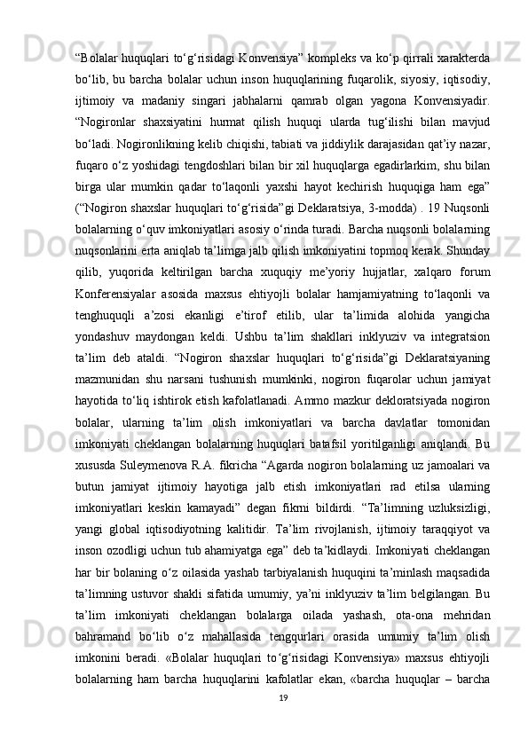 “Bolalar huquqlari to‘g‘risidagi  Konvensiya” kompleks va ko‘p qirrali xarakterda
bo‘lib,   bu   barcha   bolalar   uchun   inson   huquqlarining   fuqarolik,   siyosiy,   iqtisodiy,
ijtimoiy   va   madaniy   singari   jabhalarni   qamrab   olgan   yagona   Konvensiyadir.
“Nogironlar   shaxsiyatini   hurmat   qilish   huquqi   ularda   tug‘ilishi   bilan   mavjud
bo‘ladi. Nogironlikning kelib chiqishi, tabiati va jiddiylik darajasidan qat’iy nazar,
fuqaro o‘z yoshidagi tengdoshlari bilan bir xil huquqlarga egadirlarkim, shu bilan
birga   ular   mumkin   qadar   to‘laqonli   yaxshi   hayot   kechirish   huquqiga   ham   ega”
(“Nogiron shaxslar  huquqlari to‘g‘risida”gi  Deklaratsiya, 3-modda) . 19 Nuqsonli
bolalarning o‘quv imkoniyatlari asosiy o‘rinda turadi. Barcha nuqsonli bolalarning
nuqsonlarini erta aniqlab ta’limga jalb qilish imkoniyatini topmoq kerak. Shunday
qilib,   yuqorida   keltirilgan   barcha   xuquqiy   me’yoriy   hujjatlar,   xalqaro   forum
Konferensiyalar   asosida   maxsus   ehtiyojli   bolalar   hamjamiyatning   to‘laqonli   va
tenghuquqli   a’zosi   ekanligi   e’tirof   etilib,   ular   ta’limida   alohida   yangicha
yondashuv   maydongan   keldi.   Ushbu   ta’lim   shakllari   inklyuziv   va   integratsion
ta’lim   deb   ataldi.   “Nogiron   shaxslar   huquqlari   to‘g‘risida”gi   Deklaratsiyaning
mazmunidan   shu   narsani   tushunish   mumkinki,   nogiron   fuqarolar   uchun   jamiyat
hayotida to‘liq ishtirok etish kafolatlanadi. Ammo mazkur dekloratsiyada nogiron
bolalar,   ularning   ta’lim   olish   imkoniyatlari   va   barcha   davlatlar   tomonidan
imkoniyati   cheklangan   bolalarning   huquqlari   batafsil   yoritilganligi   aniqlandi.   Bu
xususda Suleymenova R.A. fikricha “Agarda nogiron bolalarning uz jamoalari va
butun   jamiyat   ijtimoiy   hayotiga   jalb   etish   imkoniyatlari   rad   etilsa   ularning
imkoniyatlari   keskin   kamayadi”   degan   fikrni   bildirdi.   “Ta’limning   uzluksizligi,
yangi   global   iqtisodiyotning   kalitidir.   Ta’lim   rivojlanish,   ijtimoiy   taraqqiyot   va
inson ozodligi uchun tub ahamiyatga ega” deb ta’kidlaydi. Imkoniyati cheklangan
har bir bolaning o z oilasida yashab tarbiyalanish huquqini ta’minlash maqsadidaʻ
ta’limning ustuvor shakli  sifatida umumiy, ya’ni inklyuziv ta’lim belgilangan. Bu
ta’lim   imkoniyati   cheklangan   bolalarga   oilada   yashash,   ota-ona   mehridan
bahramand   bo lib   o z   mahallasida   tengqurlari   orasida   umumiy   ta’lim   olish	
ʻ ʻ
imkonini   beradi.   «Bolalar   huquqlari   to g risidagi   Konvensiya»   maxsus   ehtiyojli	
ʻ ʻ
bolalarning   ham   barcha   huquqlarini   kafolatlar   ekan,   «barcha   huquqlar   –   barcha
19 