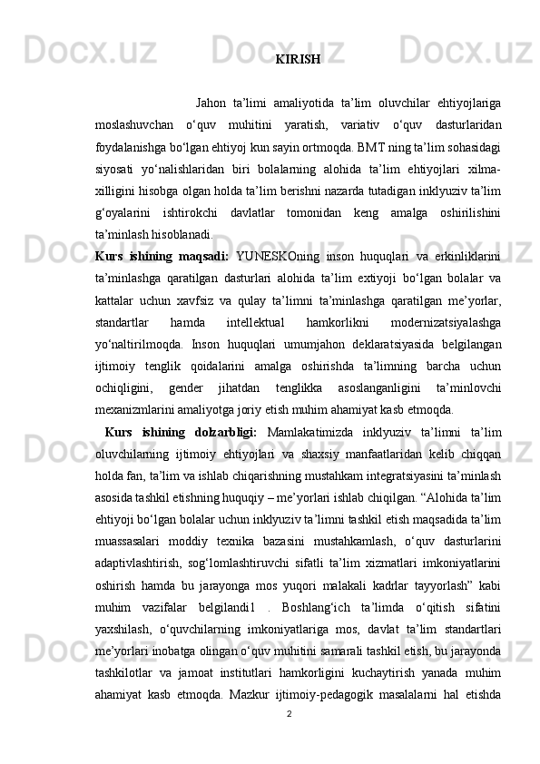 KIRISH
                            Jahon   ta’limi   amaliyotida   ta’lim   oluvchilar   ehtiyojlariga
moslashuvchan   o‘quv   muhitini   yaratish,   variativ   o‘quv   dasturlaridan
foydalanishga bo‘lgan ehtiyoj kun sayin ortmoqda. BMT ning ta’lim sohasidagi
siyosati   yo‘nalishlaridan   biri   bolalarning   alohida   ta’lim   ehtiyojlari   xilma-
xilligini hisobga olgan holda ta’lim berishni nazarda tutadigan inklyuziv ta’lim
g‘oyalarini   ishtirokchi   davlatlar   tomonidan   keng   amalga   oshirilishini
ta’minlash hisoblanadi. 
Kurs   ishining   maqsadi:   YUNESKOning   inson   huquqlari   va   erkinliklarini
ta’minlashga   qaratilgan   dasturlari   alohida   ta’lim   extiyoji   bo‘lgan   bolalar   va
kattalar   uchun   xavfsiz   va   qulay   ta’limni   ta’minlashga   qaratilgan   me’yorlar,
standartlar   hamda   intellektual   hamkorlikni   modernizatsiyalashga
yo‘naltirilmoqda.   Inson   huquqlari   umumjahon   deklaratsiyasida   belgilangan
ijtimoiy   tenglik   qoidalarini   amalga   oshirishda   ta’limning   barcha   uchun
ochiqligini,   gender   jihatdan   tenglikka   asoslanganligini   ta’minlovchi
mexanizmlarini amaliyotga joriy etish muhim ahamiyat kasb etmoqda.
  Kurs   ishining   dolzarbligi:   Mamlakatimizda   inklyuziv   ta’limni   ta’lim
oluvchilarning   ijtimoiy   ehtiyojlari   va   shaxsiy   manfaatlaridan   kelib   chiqqan
holda fan, ta’lim va ishlab chiqarishning mustahkam integratsiyasini ta’minlash
asosida tashkil etishning huquqiy – me’yorlari ishlab chiqilgan. “Alohida ta’lim
ehtiyoji bo‘lgan bolalar uchun inklyuziv ta’limni tashkil etish maqsadida ta’lim
muassasalari   moddiy   texnika   bazasini   mustahkamlash,   o‘quv   dasturlarini
adaptivlashtirish,   sog‘lomlashtiruvchi   sifatli   ta’lim   xizmatlari   imkoniyatlarini
oshirish   hamda   bu   jarayonga   mos   yuqori   malakali   kadrlar   tayyorlash”   kabi
muhim   vazifalar   belgilandi1   .   Boshlang‘ich   ta’limda   o‘qitish   sifatini
yaxshilash,   o‘quvchilarning   imkoniyatlariga   mos,   davlat   ta’lim   standartlari
me’yorlari inobatga olingan o‘quv muhitini samarali tashkil etish, bu jarayonda
tashkilotlar   va   jamoat   institutlari   hamkorligini   kuchaytirish   yanada   muhim
ahamiyat   kasb   etmoqda.   Mazkur   ijtimoiy-pedagogik   masalalarni   hal   etishda
2 