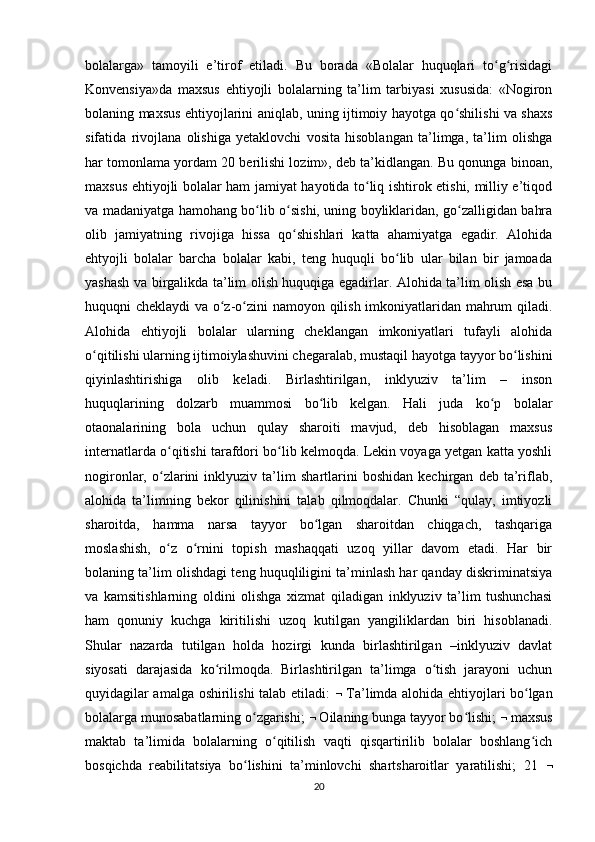 bolalarga»   tamoyili   e’tirof   etiladi.   Bu   borada   «Bolalar   huquqlari   to g risidagiʻ ʻ
Konvensiya»da   maxsus   ehtiyojli   bolalarning   ta’lim   tarbiyasi   xususida:   «Nogiron
bolaning maxsus ehtiyojlarini aniqlab, uning ijtimoiy hayotga qo shilishi va shaxs	
ʻ
sifatida   rivojlana   olishiga   yetaklovchi   vosita   hisoblangan   ta’limga,   ta’lim   olishga
har tomonlama yordam 20 berilishi lozim», deb ta’kidlangan. Bu qonunga binoan,
maxsus ehtiyojli bolalar ham jamiyat hayotida to liq ishtirok etishi, milliy e’tiqod	
ʻ
va madaniyatga hamohang bo lib o sishi, uning boyliklaridan, go zalligidan bahra	
ʻ ʻ ʻ
olib   jamiyatning   rivojiga   hissa   qo shishlari   katta   ahamiyatga   egadir.   Alohida	
ʻ
ehtyojli   bolalar   barcha   bolalar   kabi,   teng   huquqli   bo lib   ular   bilan   bir   jamoada	
ʻ
yashash va birgalikda ta’lim olish huquqiga egadirlar. Alohida ta’lim olish esa bu
huquqni cheklaydi  va o z-o zini namoyon qilish imkoniyatlaridan mahrum qiladi.	
ʻ ʻ
Alohida   ehtiyojli   bolalar   ularning   cheklangan   imkoniyatlari   tufayli   alohida
o qitilishi ularning ijtimoiylashuvini chegaralab, mustaqil hayotga tayyor bo lishini	
ʻ ʻ
qiyinlashtirishiga   olib   keladi.   Birlashtirilgan,   inklyuziv   ta’lim   –   inson
huquqlarining   dolzarb   muammosi   bo lib   kelgan.   Hali   juda   ko p   bolalar	
ʻ ʻ
otaonalarining   bola   uchun   qulay   sharoiti   mavjud,   deb   hisoblagan   maxsus
internatlarda o qitishi tarafdori bo lib kelmoqda. Lekin voyaga yetgan katta yoshli	
ʻ ʻ
nogironlar,   o zlarini   inklyuziv   ta’lim   shartlarini   boshidan   kechirgan   deb   ta’riflab,
ʻ
alohida   ta’limning   bekor   qilinishini   talab   qilmoqdalar.   Chunki   “qulay,   imtiyozli
sharoitda,   hamma   narsa   tayyor   bo lgan   sharoitdan   chiqgach,   tashqariga	
ʻ
moslashish,   o z   o rnini   topish   mashaqqati   uzoq   yillar   davom   etadi.   Har   bir	
ʻ ʻ
bolaning ta’lim olishdagi teng huquqliligini ta’minlash har qanday diskriminatsiya
va   kamsitishlarning   oldini   olishga   xizmat   qiladigan   inklyuziv   ta’lim   tushunchasi
ham   qonuniy   kuchga   kiritilishi   uzoq   kutilgan   yangiliklardan   biri   hisoblanadi.
Shular   nazarda   tutilgan   holda   hozirgi   kunda   birlashtirilgan   –inklyuziv   davlat
siyosati   darajasida   ko rilmoqda.   Birlashtirilgan   ta’limga   o tish   jarayoni   uchun	
ʻ ʻ
quyidagilar amalga oshirilishi talab etiladi:      Ta’limda alohida ehtiyojlari bo lgan	
ʻ
bolalarga munosabatlarning o zgarishi; 	
ʻ   Oilaning bunga tayyor bo lishi; 	ʻ   maxsus
maktab   ta’limida   bolalarning   o qitilish   vaqti   qisqartirilib   bolalar   boshlang ich	
ʻ ʻ
bosqichda   reabilitatsiya   bo lishini   ta’minlovchi   shartsharoitlar   yaratilishi;   21  	
ʻ 
20 