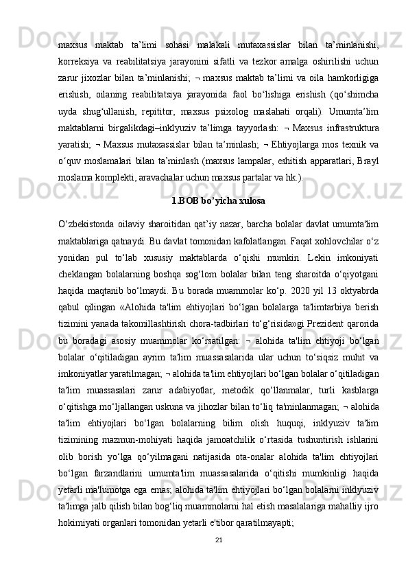 maxsus   maktab   ta’limi   sohasi   malakali   mutaxassislar   bilan   ta’minlanishi,
korreksiya   va   reabilitatsiya   jarayonini   sifatli   va   tezkor   amalga   oshirilishi   uchun
zarur   jixozlar   bilan   ta’minlanishi;      maxsus   maktab   ta’limi   va   oila   hamkorligiga
erishish,   oilaning   reabilitatsiya   jarayonida   faol   bo lishiga   erishish   (qo shimchaʻ ʻ
uyda   shug ullanish,   repititor,   maxsus   psixolog   maslahati   orqali).   Umumta’lim	
ʻ
maktablarni   birgalikdagi–inklyuziv   ta’limga   tayyorlash:      Maxsus   infrastruktura
yaratish;      Maxsus   mutaxassislar   bilan   ta’minlash;      Ehtiyojlarga   mos   texnik   va
o quv   moslamalari   bilan   ta’minlash   (maxsus   lampalar,   eshitish   apparatlari,   Brayl	
ʻ
moslama komplekti, aravachalar uchun maxsus partalar va hk.). 
1.BOB bo’yicha xulosa
O‘zbekistonda   oilaviy   sharoitidan   qat’iy   nazar,   barcha   bolalar   davlat   umumta'lim
maktablariga qatnaydi. Bu davlat tomonidan kafolatlangan. Faqat xohlovchilar o‘z
yonidan   pul   to‘lab   xususiy   maktablarda   o‘qishi   mumkin.   Lekin   imkoniyati
cheklangan   bolalarning   boshqa   sog‘lom   bolalar   bilan   teng   sharoitda   o‘qiyotgani
haqida   maqtanib   bo‘lmaydi.   Bu   borada   muammolar   ko‘p.   2020   yil   13   oktyabrda
qabul   qilingan   «Alohida   ta'lim   ehtiyojlari   bo‘lgan   bolalarga   ta'limtarbiya   berish
tizimini yanada takomillashtirish chora-tadbirlari to‘g‘risida»gi Prezident qarorida
bu   boradagi   asosiy   muammolar   ko‘rsatilgan:      alohida   ta'lim   ehtiyoji   bo‘lgan
bolalar   o‘qitiladigan   ayrim   ta'lim   muassasalarida   ular   uchun   to‘siqsiz   muhit   va
imkoniyatlar yaratilmagan;    alohida ta'lim ehtiyojlari bo‘lgan bolalar o‘qitiladigan
ta'lim   muassasalari   zarur   adabiyotlar,   metodik   qo‘llanmalar,   turli   kasblarga
o‘qitishga mo‘ljallangan uskuna va jihozlar bilan to‘liq ta'minlanmagan;      alohida
ta'lim   ehtiyojlari   bo‘lgan   bolalarning   bilim   olish   huquqi,   inklyuziv   ta'lim
tizimining   mazmun-mohiyati   haqida   jamoatchilik   o‘rtasida   tushuntirish   ishlarini
olib   borish   yo‘lga   qo‘yilmagani   natijasida   ota-onalar   alohida   ta'lim   ehtiyojlari
bo‘lgan   farzandlarini   umumta'lim   muassasalarida   o‘qitishi   mumkinligi   haqida
yetarli ma'lumotga ega emas; alohida ta'lim ehtiyojlari bo‘lgan bolalarni inklyuziv
ta'limga jalb qilish bilan bog‘liq muammolarni hal etish masalalariga mahalliy ijro
hokimiyati organlari tomonidan yetarli e'tibor qaratilmayapti;
21 
