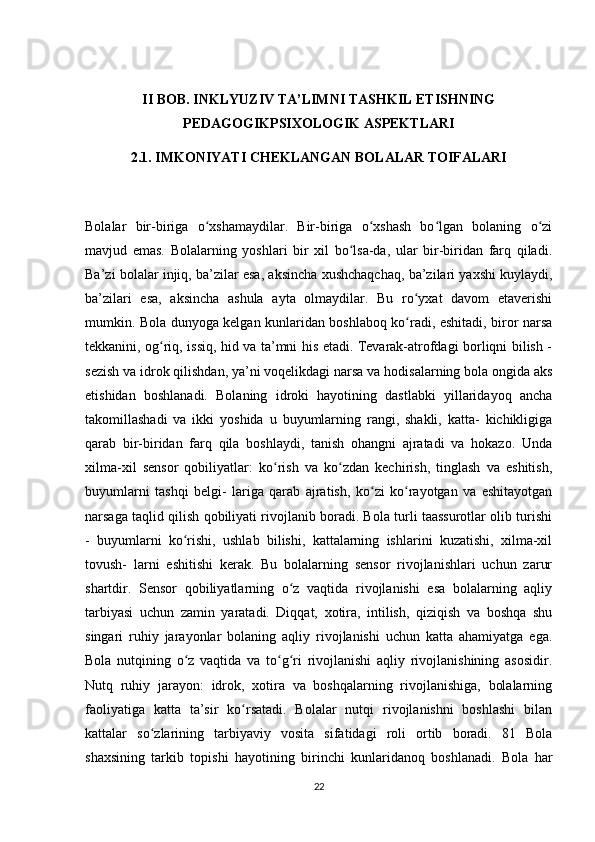 II BOB. INKLYUZIV TA’LIMNI TASHKIL ETISHNING
PEDAGOGIKPSIXOLOGIK ASPEKTLARI
2.1. IMKONIYATI CHEKLANGAN BOLALAR TOIFALARI
Bolalar   bir-biriga   o xshamaydilar.   Bir-biriga   o xshash   bo lgan   bolaning   o ziʻ ʻ ʻ ʻ
mavjud   emas.   Bolalarning   yoshlari   bir   xil   bo lsa-da,   ular   bir-biridan   farq   qiladi.	
ʻ
Ba’zi bolalar injiq, ba’zilar esa, aksincha xushchaqchaq, ba’zilari yaxshi kuylaydi,
ba’zilari   esa,   aksincha   ashula   ayta   olmaydilar.   Bu   ro yxat   davom   etaverishi	
ʻ
mumkin. Bola dunyoga kelgan kunlaridan boshlaboq ko radi, eshitadi, biror narsa
ʻ
tekkanini, og riq, issiq, hid va ta’mni his etadi. Tevarak-atrofdagi borliqni bilish -	
ʻ
sezish va idrok qilishdan, ya’ni voqelikdagi narsa va hodisalarning bola ongida aks
etishidan   boshlanadi.   Bolaning   idroki   hayotining   dastlabki   yillaridayoq   ancha
takomillashadi   va   ikki   yoshida   u   buyumlarning   rangi,   shakli,   katta-   kichikligiga
qarab   bir-biridan   farq   qila   boshlaydi,   tanish   ohangni   ajratadi   va   hokazo.   Unda
xilma-xil   sensor   qobiliyatlar:   ko rish   va   ko zdan   kechirish,   tinglash   va   eshitish,	
ʻ ʻ
buyumlarni   tashqi   belgi-   lariga   qarab   ajratish,   ko zi   ko rayotgan   va   eshitayotgan	
ʻ ʻ
narsaga taqlid qilish qobiliyati rivojlanib boradi. Bola turli taassurotlar olib turishi
-   buyumlarni   ko rishi,   ushlab   bilishi,   kattalarning   ishlarini   kuzatishi,   xilma-xil	
ʻ
tovush-   larni   eshitishi   kerak.   Bu   bolalarning   sensor   rivojlanishlari   uchun   zarur
shartdir.   Sensor   qobiliyatlarning   o z   vaqtida   rivojlanishi   esa   bolalarning   aqliy	
ʻ
tarbiyasi   uchun   zamin   yaratadi.   Diqqat,   xotira,   intilish,   qiziqish   va   boshqa   shu
singari   ruhiy   jarayonlar   bolaning   aqliy   rivojlanishi   uchun   katta   ahamiyatga   ega.
Bola   nutqining   o z   vaqtida   va   to g ri   rivojlanishi   aqliy   rivojlanishining   asosidir.	
ʻ ʻ ʻ
Nutq   ruhiy   jarayon:   idrok,   xotira   va   boshqalarning   rivojlanishiga,   bolalarning
faoliyatiga   katta   ta’sir   ko rsatadi.   Bolalar   nutqi   rivojlanishni   boshlashi   bilan	
ʻ
kattalar   so zlarining   tarbiyaviy   vosita   sifatidagi   roli   ortib   boradi.   81   Bola	
ʻ
shaxsining   tarkib   topishi   hayotining   birinchi   kunlaridanoq   boshlanadi.   Bola   har
22 
