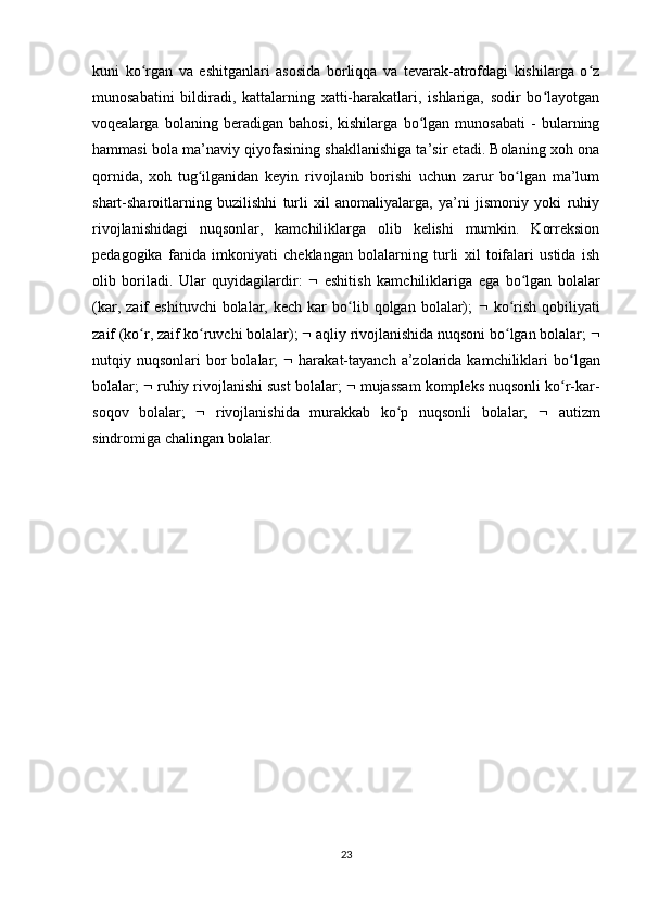 kuni   ko rgan   va   eshitganlari   asosida   borliqqa   va   tevarak-atrofdagi   kishilarga   o zʻ ʻ
munosabatini   bildiradi,   kattalarning   xatti-harakatlari,   ishlariga,   sodir   bo layotgan	
ʻ
voqealarga   bolaning   beradigan   bahosi,   kishilarga   bo lgan   munosabati   -   bularning	
ʻ
hammasi bola ma’naviy qiyofasining shakllanishiga ta’sir etadi. Bolaning xoh ona
qornida,   xoh   tug ilganidan   keyin   rivojlanib   borishi   uchun   zarur   bo lgan   ma’lum	
ʻ ʻ
shart-sharoitlarning   buzilishhi   turli   xil   anomaliyalarga,   ya’ni   jismoniy   yoki   ruhiy
rivojlanishidagi   nuqsonlar,   kamchiliklarga   olib   kelishi   mumkin.   Korreksion
pedagogika   fanida   imkoniyati   cheklangan   bolalarning   turli   xil   toifalari   ustida   ish
olib   boriladi.   Ular   quyidagilardir:      eshitish   kamchiliklariga   ega   bo lgan   bolalar	
ʻ
(kar,  zaif   eshituvchi   bolalar,  kech   kar  bo lib  qolgan  bolalar);  	
ʻ    ko rish  qobiliyati	ʻ
zaif (ko r, zaif ko ruvchi bolalar); 	
ʻ ʻ   aqliy rivojlanishida nuqsoni bo lgan bolalar; 	ʻ 
nutqiy nuqsonlari   bor   bolalar;      harakat-tayanch  a’zolarida  kamchiliklari  bo lgan	
ʻ
bolalar;    ruhiy rivojlanishi sust bolalar;    mujassam kompleks nuqsonli ko r-kar-
ʻ
soqov   bolalar;      rivojlanishida   murakkab   ko p   nuqsonli   bolalar;  	
ʻ    autizm
sindromiga chalingan bolalar. 
23 