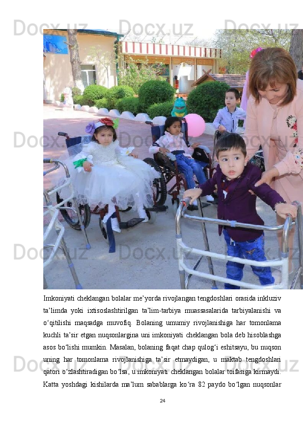 Imkoniyati cheklangan bolalar me’yorda rivojlangan tengdoshlari orasida inkluziv
ta’limda   yoki   ixtisoslashtirilgan   ta’lim-tarbiya   muassasalarida   tarbiyalanishi   va
o qitilishi   maqsadga   muvofiq.   Bolaning   umumiy   rivojlanishiga   har   tomonlamaʻ
kuchli ta’sir etgan nuqsonlargina uni imkoniyati cheklangan bola deb hisoblashga
asos bo lishi mumkin. Masalan, bolaning faqat chap qulog i eshitsayu, bu nuqson	
ʻ ʻ
uning   har   tomonlama   rivojlanishiga   ta’sir   etmaydigan,   u   maktab   tengdoshlari
qatori o zlashtiradigan bo lsa, u imkoniyati cheklangan bolalar toifasiga kirmaydi.
ʻ ʻ
Katta   yoshdagi   kishilarda   ma’lum   sabablarga   ko ra   82   paydo   bo lgan   nuqsonlar	
ʻ ʻ
24 