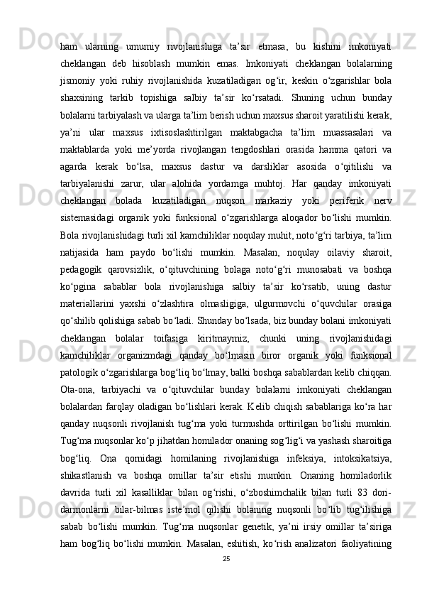 ham   ularning   umumiy   rivojlanishiga   ta’sir   etmasa,   bu   kishini   imkoniyati
cheklangan   deb   hisoblash   mumkin   emas.   Imkoniyati   cheklangan   bolalarning
jismoniy   yoki   ruhiy   rivojlanishida   kuzatiladigan   og ir,   keskin   o zgarishlar   bolaʻ ʻ
shaxsining   tarkib   topishiga   salbiy   ta’sir   ko rsatadi.   Shuning   uchun   bunday	
ʻ
bolalarni tarbiyalash va ularga ta’lim berish uchun maxsus sharoit yaratilishi kerak,
ya’ni   ular   maxsus   ixtisoslashtirilgan   maktabgacha   ta’lim   muassasalari   va
maktablarda   yoki   me’yorda   rivojlangan   tengdoshlari   orasida   hamma   qatori   va
agarda   kerak   bo lsa,   maxsus   dastur   va   darsliklar   asosida   o qitilishi   va	
ʻ ʻ
tarbiyalanishi   zarur,   ular   alohida   yordamga   muhtoj.   Har   qanday   imkoniyati
cheklangan   bolada   kuzatiladigan   nuqson   markaziy   yoki   periferik   nerv
sistemasidagi   organik   yoki   funksional   o zgarishlarga   aloqador   bo lishi   mumkin.	
ʻ ʻ
Bola rivojlanishidagi turli xil kamchiliklar noqulay muhit, noto g ri tarbiya, ta’lim	
ʻ ʻ
natijasida   ham   paydo   bo lishi   mumkin.   Masalan,   noqulay   oilaviy   sharoit,	
ʻ
pedagogik   qarovsizlik,   o qituvchining   bolaga   noto g ri   munosabati   va   boshqa	
ʻ ʻ ʻ
ko pgina   sabablar   bola   rivojlanishiga   salbiy   ta’sir   ko rsatib,   uning   dastur	
ʻ ʻ
materiallarini   yaxshi   o zlashtira   olmasligiga,   ulgurmovchi   o quvchilar   orasiga	
ʻ ʻ
qo shilib qolishiga sabab bo ladi. Shunday bo lsada, biz bunday bolani imkoniyati	
ʻ ʻ ʻ
cheklangan   bolalar   toifasiga   kiritmaymiz,   chunki   uning   rivojlanishidagi
kamchiliklar   organizmdagi   qanday   bo lmasin   biror   organik   yoki   funksional	
ʻ
patologik o zgarishlarga bog liq bo lmay, balki boshqa sabablardan kelib chiqqan.	
ʻ ʻ ʻ
Ota-ona,   tarbiyachi   va   o qituvchilar   bunday   bolalarni   imkoniyati   cheklangan	
ʻ
bolalardan   farqlay   oladigan   bo lishlari   kerak.   Kelib   chiqish   sabablariga   ko ra   har	
ʻ ʻ
qanday   nuqsonli   rivojlanish   tug ma   yoki   turmushda   orttirilgan   bo lishi   mumkin.
ʻ ʻ
Tug ma nuqsonlar ko p jihatdan homilador onaning sog lig i va yashash sharoitiga	
ʻ ʻ ʻ ʻ
bog liq.   Ona   qornidagi   homilaning   rivojlanishiga   infeksiya,   intoksikatsiya,
ʻ
shikastlanish   va   boshqa   omillar   ta’sir   etishi   mumkin.   Onaning   homiladorlik
davrida   turli   xil   kasalliklar   bilan   og rishi,   o zboshimchalik   bilan   turli   83   dori-	
ʻ ʻ
darmonlarni   bilar-bilmas   iste’mol   qilishi   bolaning   nuqsonli   bo lib   tug ilishiga	
ʻ ʻ
sabab   bo lishi   mumkin.   Tug ma   nuqsonlar   genetik,   ya’ni   irsiy   omillar   ta’siriga	
ʻ ʻ
ham   bog liq   bo lishi   mumkin.   Masalan,   eshitish,   ko rish   analizatori   faoliyatining
ʻ ʻ ʻ
25 