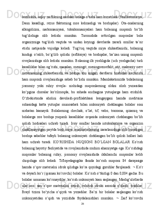 buzilishhi, aqliy zaiflikning nasldan bolaga o tishi ham kuzatiladi (fenilketonuriya,ʻ
Daun   kasalligi,   rezus   faktorning   mos   kelmasligi   va   boshqalar).   Ota-onalarning
alkogolizmi,   narkomaniyasi,   toksikomaniyalari   ham   bolaning   nuqsonli   bo lib	
ʻ
tug ilishiga   olib   kelishi   mumkin.   Turmushda   orttirilgan   nuqsonlar   bola	
ʻ
organizmiga   tug ilish   vaqtida   va   undan   keyingi   davrlarda   zararli   omillar   ta’sir	
ʻ
etishi   natijasida   vujudga   keladi.   Tug ruq   vaqtida   miya   shikastlanishi,   bolaning	
ʻ
kindigi   o ralib,   bo g ilib   qolishi   (asfiksiya)   va   boshqalar,   ba’zan   uning   nuqsonli	
ʻ ʻ ʻ
rivojlanishiga   olib  kelishi  mumkin.  Bolaning  ilk  yoshligida  (uch  yoshgacha)   turli
kasalliklar bilan og rishi, masalan, meningit, meningoensefalit, otit, makraziy nerv	
ʻ
sistemasining   shikastlanishi   va   boshqa   shu   singari   dardlarni   boshidan   kechirishi
ham  nuqsonli  rivojlanishiga  sabab  bo lishi  mumkin.  Mamlakatimizda  bolalarning	
ʻ
jismoniy   yoki   ruhiy   rivojla-   nishidagi   nuqsonlarning   oldini   olish   yuzasidan
ko pgina   choralar   ko rilmoqda,   bu   sohada   anchagina   yutuqlarga   ham   erishildi.	
ʻ ʻ
O zbekistonda   aholini   davolash-profilaktikasi   kengaygani   hamda   meditsina
ʻ
sohasidagi   katta   yutuqlar   munosabati   bilan   imkoniyati   cheklangan   bolalar   soni
nisbatan   kamaydi.   Bolalarning   chechak,   o lat,   tif,   vabo,   traxoma,   qizamiq   va	
ʻ
bolalarga   xos   boshqa   yuqumli   kasalliklar   orqasida   imkoniyati   cheklangan   bo lib	
ʻ
qolish   hodisalari   uchrab   turadi.   Irsiy   omillar   hamda   intoksikatsiya   va   organizm
shakllanayotgan paytda bosh miya, analizatorlarning zararlanishiga olib boradigan
boshqa   sabablar   tufayli   bolaning   imkoniyati   cheklangan   bo lib   qolish   hollari   hali	
ʻ
ham   uchrab   turadi.   KO‘RISHIDA   NUQSONI   BO‘LGAN   BOLALAR   Ko‘rish
bolaning hayotiy faoliyatida va rivojlanishida muhim ahamiyatga ega. Ko‘rishdagi
nuqsonlar   bolaning   ruhiy,   jismoniy   rivojlanishida   ikkilamchi   nuqsonlar   kelib
chiqishiga   olib   keladi.   Tiflopedagogika   fanida   ko‘rish   nuqsoni   84   darajasiga
hamda o‘quv materialni idrok qilishga ko‘ra quyidagi guruhlar farqlanadi:      Ko‘r
va deyarli ko‘r (qisman ko‘ruvchi) bolalar. Ko‘rish o‘tkirligi 0 dan 0,004 gacha. Bu
bolalar umuman ko‘rmaydilar, ko‘rish imkoniyati kam saqlangan. Mashg‘ulotlarda
ular   aso-   san   o‘quv   materialini   sezish,   eshitish   idroki   asosida   o‘zlash-   tiradilar.
Brayl   tizimi   bo‘yicha   o‘qiydi   va   yozadilar.   Ba’zi   bir   bolalar   saqlangan   ko‘rish
imkoniyatidan   o‘qish   va   yozishda   foydalanishlari   mumkin.      Zaif   ko‘ruvchi
26 