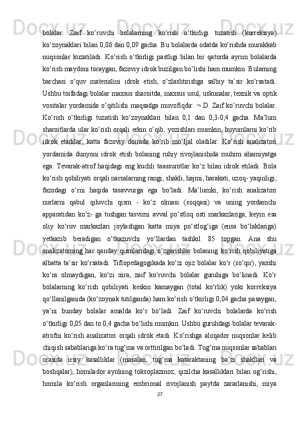 bolalar.   Zaif   ko‘ruvchi   bolalarning   ko‘rish   o‘tkirligi   tuzatish   (korreksiya)
ko‘zoynaklari bilan 0,06 dan 0,09 gacha. Bu bolalarda odatda ko‘rishda murakkab
nuqsonlar   kuzatiladi.   Ko‘rish   o‘tkirligi   pastligi   bilan   bir   qatorda   ayrim   bolalarda
ko‘rish maydoni toraygan, fazoviy idrok buzilgan bo‘lishi ham mumkin. Bularning
barchasi   o‘quv   materialini   idrok   etish,   o‘zlashtirishga   salbiy   ta’sir   ko‘rsatadi.
Ushbu toifadagi bolalar maxsus sharoitda, maxsus usul, uskunalar, texnik va optik
vositalar yordamida o‘qitilishi maqsadga muvofiqdir.      D. Zaif ko‘ruvchi bolalar.
Ko‘rish   o‘tkirligi   tuzatish   ko‘zoynaklari   bilan   0,1   dan   0,3-0,4   gacha.   Ma’lum
sharoitlarda ular ko‘rish orqali erkin o‘qib, yozishlari mumkin, buyumlarni ko‘rib
idrok   etadilar,   katta   fazoviy   doirada   ko‘rib   mo‘ljal   oladilar.   Ko‘rish   analizatori
yordamida   dunyoni   idrok   etish   bolaning   ruhiy   rivojlanishida   muhim   ahamiyatga
ega.   Tevarak-atrof   haqidagi   eng   kuchli   taassurotlar   ko‘z   bilan   idrok   etiladi.   Bola
ko‘rish qobiliyati orqali narsalarning rangi, shakli, hajmi, harakati, uzoq- yaqinligi,
fazodagi   o‘rni   haqida   tasavvurga   ega   bo‘ladi.   Ma’lumki,   ko‘rish   analizatori
nurlarni   qabul   qiluvchi   qism   -   ko‘z   olmasi   (soqqasi)   va   uning   yordamchi
apparatidan   ko‘z-   ga   tushgan   tasvirni   avval   po‘stloq   osti   markazlariga,   keyin   esa
oliy   ko‘ruv   markazlari   joylashgan   katta   miya   po‘stlog‘iga   (ensa   bo‘laklariga)
yetkazib   beradigan   o‘tkazuvchi   yo‘llardan   tashkil   85   topgan.   Ana   shu
analizatorning   har   qanday   qismlaridagi   o‘zgarishlar   bolaning   ko‘rish   qobiliyatiga
albatta ta’sir ko‘rsatadi. Tiflopedagogikada ko‘zi ojiz bolalar ko‘r (so‘qir), yaxshi
ko‘ra   olmaydigan,   ko‘zi   xira,   zaif   ko‘ruvchi   bolalar   guruhiga   bo‘linadi.   Ko‘r
bolalarning   ko‘rish   qobiliyati   keskin   kamaygan   (total   ko‘rlik)   yoki   korreksiya
qo‘llanilganida (ko‘zoynak tutilganda) ham ko‘rish o‘tkirligi 0,04 gacha pasaygan,
ya’ni   bunday   bolalar   amalda   ko‘r   bo‘ladi.   Zaif   ko‘ruvchi   bolalarda   ko‘rish
o‘tkirligi 0,05 dan to 0,4 gacha bo‘lishi mumkin. Ushbu guruhdagi bolalar tevarak-
atrofni   ko‘rish   analizatori   orqali   idrok   etadi.   Ko‘rishga   aloqador   nuqsonlar   kelib
chiqish sabablariga ko‘ra tug‘ma va orttirilgan bo‘ladi. Tug‘ma nuqsonlar sabablari
orasida   irsiy   kasalliklar   (masalan,   tug‘ma   kataraktaning   ba’zi   shakllari   va
boshqalar),   homilador   ayolning   toksoplazmoz,   qizilcha   kasalliklari   bilan   og‘rishi,
homila   ko‘rish   organlarining   embrional   rivojlanish   paytda   zararlanishi,   miya
27 