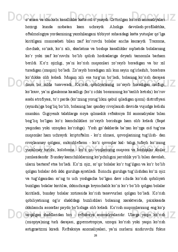 o‘smasi va shu kabi kasalliklar katta rol o‘ynaydi. Orttirilgan ko‘rish anomaliyalari
hozirgi   kunda   nisbatan   kam   uchraydi.   Aholiga   davolash-profilaktika,
oftalmologiya yordamining yaxshilangani tibbiyot sohasidagi katta yutuqlar qo‘lga
kiritilgani   munosabati   bilan   zaif   ko‘ruvchi   bolalar   ancha   kamaydi.   Traxoma,
chechak,   so‘zak,   ko‘z   sili,   skarlatina   va   boshqa   kasalliklar   oqibatida   bolalarning
ko‘r   yoki   zaif   ko‘ruvchi   bo‘lib   qolish   hodisalariga   deyarli   tamomila   barham
berildi.   Ko‘z   ojizligi,   ya’ni   ko‘rish   nuqsonlari   zo‘rayib   boradigan   va   bir   xil
turadigan (muqim) bo‘ladi. Zo‘rayib boradigan xili kun sayin og‘irlashib, borabora
ko‘rlikka   olib   keladi.   Muqim   xili   esa   turg‘un   bo‘ladi,   bolaning   ko‘rish   darajasi
doim   bir   xilda   turaveradi.   Ko‘rish   qobiliyatining   zo‘rayib   boradigan   zaifligi,
ko‘ksuv, ya’ni glaukoma kasalligi (ko‘z ichki bosimining ko‘tarilib ketishi) ko‘ruv
asabi atrofiyasi, to‘r parda (ko‘zning yorug‘likni qabul qiladigan qismi) distrofiyasi
(aynishi)ga bog‘liq bo‘lib, bolaning har qanday rivojlanish davrida vujudga kelishi
mumkin.   Gigiyenik   talablarga   rioya   qilmaslik   refraksiya   86   anomaliyalar   bilan
bog‘liq   bo‘lgan   ko‘z   kamchiliklari   zo‘rayib   borishiga   ham   olib   keladi   (faqat
yaqindan   yoki   uzoqdan   ko‘rishga).   Yosh   go‘daklarda   ba’zan   ko‘zga   oid   tug‘ma
nuqsonlar   ham   uchraydi:   kriptoftalm   -   ko‘z   olmasi,   qovoqlarining   tug‘ilish-   dan
rivojlanmay   qolgani;   mikroblefaron   -   ko‘z   qovoqlar   kal-   taligi   tufayli   ko‘zning
yumilmay   turishi,   koloboma   -   ko‘z   qo-   voqlarining   nuqsoni   va   boshqalar   shular
jumlasidandir. Bunday kamchiliklarning ko‘pchiligini jarrohlik yo‘li bilan davolab,
ularni bartaraf etsa bo‘ladi. Ko‘zi ojiz, so‘qir bolalar ko‘r tug‘ilgan va ko‘r bo‘lib
qolgan bolalar deb ikki guruhga ajratiladi. Birinchi guruhga tug‘ilishdan ko‘zi ojiz
va   tug‘ilganidan   so‘ng   to   uch   yoshgacha   bo‘lgan   davr   ichida   ko‘rish   qobiliyati
buzilgan bolalar kiritilsa, ikkinchisiga keyinchalik ko‘zi ko‘r bo‘lib qolgan bolalar
kiritiladi,   bunday   bolalar   xotirasida   ko‘rish   tasavvurlari   qolgan   bo‘ladi.   Ko‘rish
qobiliyatining   og‘ir   shakldagi   buzilishlari   bolaning   xarakterida,   psixikasida
ikkilamchi asoratlar paydo bo‘lishiga olib keladi. Ko‘rish nuqsonlarining eng ko‘p
tarqalgan   shakllaridan   biri   -   refraksiya   anomaliyalaridir.   Ularga   yaqin   ko‘rish
(miopiya)ning   turli   darajasi,   gipermetropiya,   uzoqni   ko‘rish   yoki   yaqin   ko‘rish
astigmatizmi   kiradi.   Refraksiya   anomaliyalari,   ya’ni   nurlarni   sindiruvchi   fokus
28 