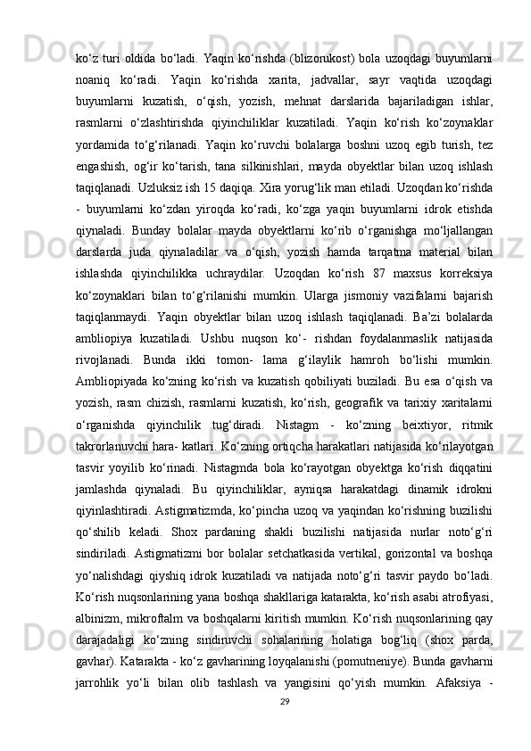 ko‘z   turi   oldida   bo‘ladi.   Yaqin   ko‘rishda   (blizorukost)   bola   uzoqdagi   buyumlarni
noaniq   ko‘radi.   Yaqin   ko‘rishda   xarita,   jadvallar,   sayr   vaqtida   uzoqdagi
buyumlarni   kuzatish,   o‘qish,   yozish,   mehnat   darslarida   bajariladigan   ishlar,
rasmlarni   o‘zlashtirishda   qiyinchiliklar   kuzatiladi.   Yaqin   ko‘rish   ko‘zoynaklar
yordamida   to‘g‘rilanadi.   Yaqin   ko‘ruvchi   bolalarga   boshni   uzoq   egib   turish,   tez
engashish,   og‘ir   ko‘tarish,   tana   silkinishlari,   mayda   obyektlar   bilan   uzoq   ishlash
taqiqlanadi. Uzluksiz ish 15 daqiqa. Xira yorug‘lik man etiladi. Uzoqdan ko‘rishda
-   buyumlarni   ko‘zdan   yiroqda   ko‘radi,   ko‘zga   yaqin   buyumlarni   idrok   etishda
qiynaladi.   Bunday   bolalar   mayda   obyektlarni   ko‘rib   o‘rganishga   mo‘ljallangan
darslarda   juda   qiynaladilar   va   o‘qish,   yozish   hamda   tarqatma   material   bilan
ishlashda   qiyinchilikka   uchraydilar.   Uzoqdan   ko‘rish   87   maxsus   korreksiya
ko‘zoynaklari   bilan   to‘g‘rilanishi   mumkin.   Ularga   jismoniy   vazifalarni   bajarish
taqiqlanmaydi.   Yaqin   obyektlar   bilan   uzoq   ishlash   taqiqlanadi.   Ba’zi   bolalarda
ambliopiya   kuzatiladi.   Ushbu   nuqson   ko‘-   rishdan   foydalanmaslik   natijasida
rivojlanadi.   Bunda   ikki   tomon-   lama   g‘ilaylik   hamroh   bo‘lishi   mumkin.
Ambliopiyada   ko‘zning   ko‘rish   va   kuzatish   qobiliyati   buziladi.   Bu   esa   o‘qish   va
yozish,   rasm   chizish,   rasmlarni   kuzatish,   ko‘rish,   geografik   va   tarixiy   xaritalarni
o‘rganishda   qiyinchilik   tug‘diradi.   Nistagm   -   ko‘zning   beixtiyor,   ritmik
takrorlanuvchi hara- katlari. Ko‘zning ortiqcha harakatlari natijasida ko‘rilayotgan
tasvir   yoyilib   ko‘rinadi.   Nistagmda   bola   ko‘rayotgan   obyektga   ko‘rish   diqqatini
jamlashda   qiynaladi.   Bu   qiyinchiliklar,   ayniqsa   harakatdagi   dinamik   idrokni
qiyinlashtiradi. Astigmatizmda, ko‘pincha uzoq va yaqindan ko‘rishning buzilishi
qo‘shilib   keladi.   Shox   pardaning   shakli   buzilishi   natijasida   nurlar   noto‘g‘ri
sindiriladi.   Astigmatizmi   bor   bolalar   setchatkasida   vertikal,   gorizontal   va   boshqa
yo‘nalishdagi   qiyshiq   idrok   kuzatiladi   va   natijada   noto‘g‘ri   tasvir   paydo   bo‘ladi.
Ko‘rish nuqsonlarining yana boshqa shakllariga katarakta, ko‘rish asabi atrofiyasi,
albinizm, mikroftalm va boshqalarni kiritish mumkin. Ko‘rish nuqsonlarining qay
darajadaligi   ko‘zning   sindiruvchi   sohalarining   holatiga   bog‘liq   (shox   parda,
gavhar). Katarakta - ko‘z gavharining loyqalanishi (pomutneniye). Bunda gavharni
jarrohlik   yo‘li   bilan   olib   tashlash   va   yangisini   qo‘yish   mumkin.   Afaksiya   -
29 
