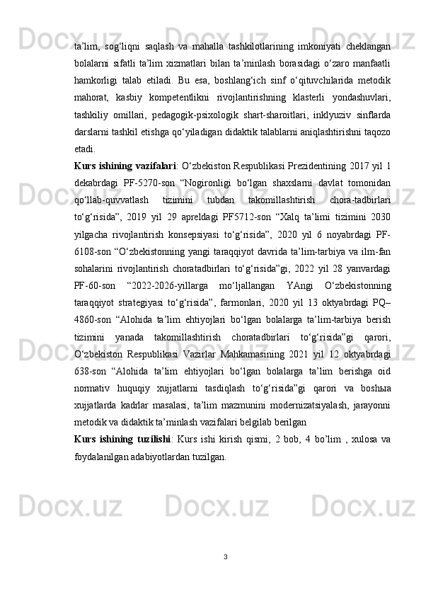 ta’lim,   sog‘liqni   saqlash   va   mahalla   tashkilotlarining   imkoniyati   cheklangan
bolalarni   sifatli   ta’lim   xizmatlari   bilan   ta’minlash   borasidagi   o‘zaro   manfaatli
hamkorligi   talab   etiladi.   Bu   esa,   boshlang‘ich   sinf   o‘qituvchilarida   metodik
mahorat,   kasbiy   kompetentlikni   rivojlantirishning   klasterli   yondashuvlari,
tashkiliy   omillari,   pedagogik-psixologik   shart-sharoitlari,   inklyuziv   sinflarda
darslarni tashkil etishga qo‘yiladigan didaktik talablarni aniqlashtirishni taqozo
etadi. 
Kurs ishining vazifalari : O‘zbekiston Respublikasi  Prezidentining 2017 yil 1
dekabrdagi   PF-5270-son   “Nogironligi   bo‘lgan   shaxslarni   davlat   tomonidan
qo‘llab-quvvatlash   tizimini   tubdan   takomillashtirish   chora-tadbirlari
to‘g‘risida”,   2019   yil   29   apreldagi   PF5712-son   “Xalq   ta’limi   tizimini   2030
yilgacha   rivojlantirish   konsepsiyasi   to‘g‘risida”,   2020   yil   6   noyabrdagi   PF-
6108-son   “O‘zbekistonning   yangi   taraqqiyot   davrida  ta’lim-tarbiya   va  ilm-fan
sohalarini   rivojlantirish   choratadbirlari   to‘g‘risida”gi,   2022   yil   28   yanvardagi
PF-60-son   “2022-2026-yillarga   mo‘ljallangan   YAngi   O‘zbekistonning
taraqqiyot   strategiyasi   to‘g‘risida”,   farmonlari,   2020   yil   13   oktyabrdagi   PQ–
4860-son   “Alohida   ta’lim   ehtiyojlari   bo‘lgan   bolalarga   ta’lim-tarbiya   berish
tizimini   yanada   takomillashtirish   choratadbirlari   to‘g‘risida”gi   qarori,
O‘zbekiston   Respublikasi   Vazirlar   Mahkamasining   2021   yil   12   oktyabrdagi
638-son   “Alohida   ta’lim   ehtiyojlari   bo‘lgan   bolalarga   ta’lim   berishga   oid
normativ   huquqiy   xujjatlarni   tasdiqlash   to‘g‘risida”gi   qarori   va   bosh ы a
xujjatlarda   kadrlar   masalasi,   ta’lim   mazmunini   modernizatsiyalash,   jarayonni
metodik va didaktik ta’minlash vazifalari belgilab berilgan
Kurs   ishining   tuzilishi :   Kurs   ishi   kirish   qismi,   2   bob,   4   bo’lim   ,   xulosa   va
foydalanilgan adabiyotlardan tuzilgan.
3 