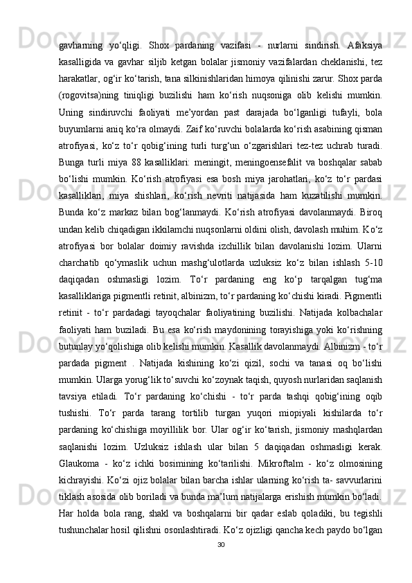 gavharning   yo‘qligi.   Shox   pardaning   vazifasi   -   nurlarni   sindirish.   Afaksiya
kasalligida   va   gavhar   siljib   ketgan   bolalar   jismoniy   vazifalardan   cheklanishi,   tez
harakatlar, og‘ir ko‘tarish, tana silkinishlaridan himoya qilinishi zarur. Shox parda
(rogovitsa)ning   tiniqligi   buzilishi   ham   ko‘rish   nuqsoniga   olib   kelishi   mumkin.
Uning   sindiruvchi   faoliyati   me’yordan   past   darajada   bo‘lganligi   tufayli,   bola
buyumlarni aniq ko‘ra olmaydi. Zaif ko‘ruvchi bolalarda ko‘rish asabining qisman
atrofiyasi,   ko‘z   to‘r   qobig‘ining   turli   turg‘un   o‘zgarishlari   tez-tez   uchrab   turadi.
Bunga   turli   miya   88   kasalliklari:   meningit,   meningoensefalit   va   boshqalar   sabab
bo‘lishi   mumkin.   Ko‘rish   atrofiyasi   esa   bosh   miya   jarohatlari,   ko‘z   to‘r   pardasi
kasalliklari,   miya   shishlari,   ko‘rish   nevriti   natijasida   ham   kuzatilishi   mumkin.
Bunda   ko‘z   markaz   bilan   bog‘lanmaydi.   Ko‘rish   atrofiyasi   davolanmaydi.   Biroq
undan kelib chiqadigan ikkilamchi nuqsonlarni oldini olish, davolash muhim. Ko‘z
atrofiyasi   bor   bolalar   doimiy   ravishda   izchillik   bilan   davolanishi   lozim.   Ularni
charchatib   qo‘ymaslik   uchun   mashg‘ulotlarda   uzluksiz   ko‘z   bilan   ishlash   5-10
daqiqadan   oshmasligi   lozim.   To‘r   pardaning   eng   ko‘p   tarqalgan   tug‘ma
kasalliklariga pigmentli retinit, albinizm, to‘r pardaning ko‘chishi kiradi. Pigmentli
retinit   -   to‘r   pardadagi   tayoqchalar   faoliyatining   buzilishi.   Natijada   kolbachalar
faoliyati   ham   buziladi.   Bu   esa   ko‘rish   maydonining   torayishiga   yoki   ko‘rishning
butunlay yo‘qolishiga olib kelishi mumkin. Kasallik davolanmaydi. Albinizm - to‘r
pardada   pigment   .   Natijada   kishining   ko‘zi   qizil,   sochi   va   tanasi   oq   bo‘lishi
mumkin. Ularga yorug‘lik to‘suvchi ko‘zoynak taqish, quyosh nurlaridan saqlanish
tavsiya   etiladi.   To‘r   pardaning   ko‘chishi   -   to‘r   parda   tashqi   qobig‘ining   oqib
tushishi.   To‘r   parda   tarang   tortilib   turgan   yuqori   miopiyali   kishilarda   to‘r
pardaning   ko‘chishiga   moyillilik   bor.   Ular   og‘ir   ko‘tarish,   jismoniy   mashqlardan
saqlanishi   lozim.   Uzluksiz   ishlash   ular   bilan   5   daqiqadan   oshmasligi   kerak.
Glaukoma   -   ko‘z   ichki   bosimining   ko‘tarilishi.   Mikroftalm   -   ko‘z   olmosining
kichrayishi. Ko‘zi ojiz bolalar bilan barcha ishlar ularning ko‘rish ta- savvurlarini
tiklash asosida olib boriladi va bunda ma’lum natijalarga erishish mumkin bo‘ladi.
Har   holda   bola   rang,   shakl   va   boshqalarni   bir   qadar   eslab   qoladiki,   bu   tegishli
tushunchalar hosil qilishni osonlashtiradi. Ko‘z ojizligi qancha kech paydo bo‘lgan
30 