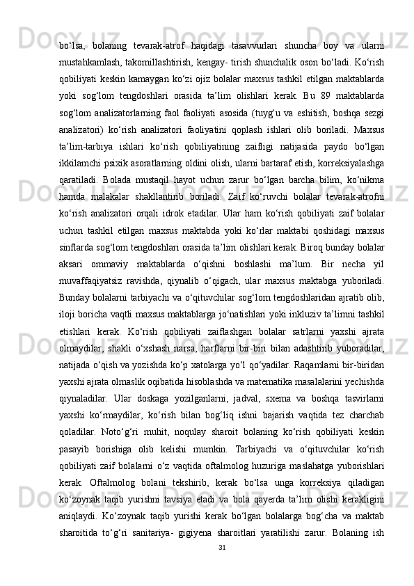 bo‘lsa,   bolaning   tevarak-atrof   haqidagi   tasavvurlari   shuncha   boy   va   ularni
mustahkamlash, takomillashtirish, kengay- tirish shunchalik oson bo‘ladi. Ko‘rish
qobiliyati  keskin  kamaygan  ko‘zi  ojiz  bolalar   maxsus   tashkil  etilgan  maktablarda
yoki   sog‘lom   tengdoshlari   orasida   ta’lim   olishlari   kerak.   Bu   89   maktablarda
sog‘lom   analizatorlarning   faol   faoliyati   asosida   (tuyg‘u   va   eshitish,   boshqa   sezgi
analizatori)   ko‘rish   analizatori   faoliyatini   qoplash   ishlari   olib   boriladi.   Maxsus
ta’lim-tarbiya   ishlari   ko‘rish   qobiliyatining   zaifligi   natijasida   paydo   bo‘lgan
ikkilamchi psixik asoratlarning oldini olish, ularni bartaraf etish, korreksiyalashga
qaratiladi.   Bolada   mustaqil   hayot   uchun   zarur   bo‘lgan   barcha   bilim,   ko‘nikma
hamda   malakalar   shakllantirib   boriladi.   Zaif   ko‘ruvchi   bolalar   tevarak-atrofni
ko‘rish   analizatori   orqali   idrok   etadilar.   Ular   ham   ko‘rish   qobiliyati   zaif   bolalar
uchun   tashkil   etilgan   maxsus   maktabda   yoki   ko‘rlar   maktabi   qoshidagi   maxsus
sinflarda sog‘lom tengdoshlari orasida ta’lim olishlari kerak. Biroq bunday bolalar
aksari   ommaviy   maktablarda   o‘qishni   boshlashi   ma’lum.   Bir   necha   yil
muvaffaqiyatsiz   ravishda,   qiynalib   o‘qigach,   ular   maxsus   maktabga   yuboriladi.
Bunday bolalarni tarbiyachi va o‘qituvchilar sog‘lom tengdoshlaridan ajratib olib,
iloji boricha vaqtli maxsus maktablarga jo‘natishlari yoki inkluziv ta’limni tashkil
etishlari   kerak.   Ko‘rish   qobiliyati   zaiflashgan   bolalar   satrlarni   yaxshi   ajrata
olmaydilar,   shakli   o‘xshash   narsa,   harflarni   bir-biri   bilan   adashtirib   yuboradilar,
natijada o‘qish va yozishda ko‘p xatolarga yo‘l qo‘yadilar. Raqamlarni bir-biridan
yaxshi ajrata olmaslik oqibatida hisoblashda va matematika masalalarini yechishda
qiynaladilar.   Ular   doskaga   yozilganlarni,   jadval,   sxema   va   boshqa   tasvirlarni
yaxshi   ko‘rmaydilar,   ko‘rish   bilan   bog‘liq   ishni   bajarish   vaqtida   tez   charchab
qoladilar.   Noto‘g‘ri   muhit,   noqulay   sharoit   bolaning   ko‘rish   qobiliyati   keskin
pasayib   borishiga   olib   kelishi   mumkin.   Tarbiyachi   va   o‘qituvchilar   ko‘rish
qobiliyati   zaif   bolalarni   o‘z   vaqtida   oftalmolog   huzuriga   maslahatga   yuborishlari
kerak.   Oftalmolog   bolani   tekshirib,   kerak   bo‘lsa   unga   korreksiya   qiladigan
ko‘zoynak   taqib   yurishni   tavsiya   etadi   va   bola   qayerda   ta’lim   olishi   kerakligini
aniqlaydi.   Ko‘zoynak   taqib   yurishi   kerak   bo‘lgan   bolalarga   bog‘cha   va   maktab
sharoitida   to‘g‘ri   sanitariya-   gigiyena   sharoitlari   yaratilishi   zarur.   Bolaning   ish
31 