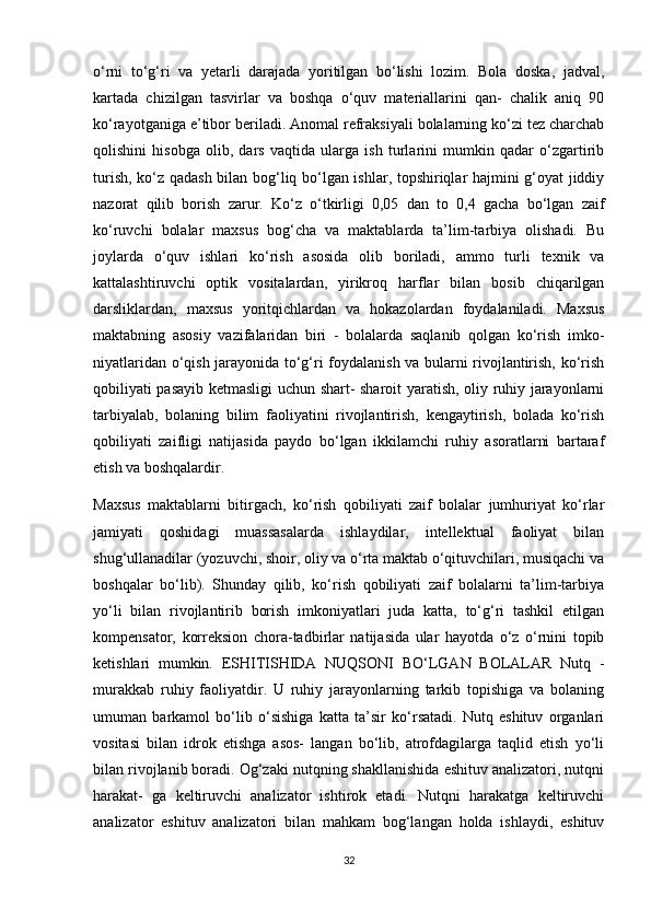 o‘rni   to‘g‘ri   va   yetarli   darajada   yoritilgan   bo‘lishi   lozim.   Bola   doska,   jadval,
kartada   chizilgan   tasvirlar   va   boshqa   o‘quv   materiallarini   qan-   chalik   aniq   90
ko‘rayotganiga e’tibor beriladi. Anomal refraksiyali bolalarning ko‘zi tez charchab
qolishini   hisobga   olib,   dars   vaqtida   ularga   ish   turlarini   mumkin   qadar   o‘zgartirib
turish, ko‘z qadash bilan bog‘liq bo‘lgan ishlar, topshiriqlar hajmini g‘oyat jiddiy
nazorat   qilib   borish   zarur.   Ko‘z   o‘tkirligi   0,05   dan   to   0,4   gacha   bo‘lgan   zaif
ko‘ruvchi   bolalar   maxsus   bog‘cha   va   maktablarda   ta’lim-tarbiya   olishadi.   Bu
joylarda   o‘quv   ishlari   ko‘rish   asosida   olib   boriladi,   ammo   turli   texnik   va
kattalashtiruvchi   optik   vositalardan,   yirikroq   harflar   bilan   bosib   chiqarilgan
darsliklardan,   maxsus   yoritqichlardan   va   hokazolardan   foydalaniladi.   Maxsus
maktabning   asosiy   vazifalaridan   biri   -   bolalarda   saqlanib   qolgan   ko‘rish   imko-
niyatlaridan o‘qish jarayonida to‘g‘ri foydalanish va bularni rivojlantirish, ko‘rish
qobiliyati pasayib ketmasligi uchun shart- sharoit yaratish, oliy ruhiy jarayonlarni
tarbiyalab,   bolaning   bilim   faoliyatini   rivojlantirish,   kengaytirish,   bolada   ko‘rish
qobiliyati   zaifligi   natijasida   paydo   bo‘lgan   ikkilamchi   ruhiy   asoratlarni   bartaraf
etish va boshqalardir.
Maxsus   maktablarni   bitirgach,   ko‘rish   qobiliyati   zaif   bolalar   jumhuriyat   ko‘rlar
jamiyati   qoshidagi   muassasalarda   ishlaydilar,   intellektual   faoliyat   bilan
shug‘ullanadilar (yozuvchi, shoir, oliy va o‘rta maktab o‘qituvchilari, musiqachi va
boshqalar   bo‘lib).   Shunday   qilib,   ko‘rish   qobiliyati   zaif   bolalarni   ta’lim-tarbiya
yo‘li   bilan   rivojlantirib   borish   imkoniyatlari   juda   katta,   to‘g‘ri   tashkil   etilgan
kompensator,   korreksion   chora-tadbirlar   natijasida   ular   hayotda   o‘z   o‘rnini   topib
ketishlari   mumkin.   ESHITISHIDA   NUQSONI   BO‘LGAN   BOLALAR   Nutq   -
murakkab   ruhiy   faoliyatdir.   U   ruhiy   jarayonlarning   tarkib   topishiga   va   bolaning
umuman   barkamol   bo‘lib   o‘sishiga   katta   ta’sir   ko‘rsatadi.   Nutq   eshituv   organlari
vositasi   bilan   idrok   etishga   asos-   langan   bo‘lib,   atrofdagilarga   taqlid   etish   yo‘li
bilan rivojlanib boradi. Og‘zaki nutqning shakllanishida eshituv analizatori, nutqni
harakat-   ga   keltiruvchi   analizator   ishtirok   etadi.   Nutqni   harakatga   keltiruvchi
analizator   eshituv   analizatori   bilan   mahkam   bog‘langan   holda   ishlaydi,   eshituv
32 
