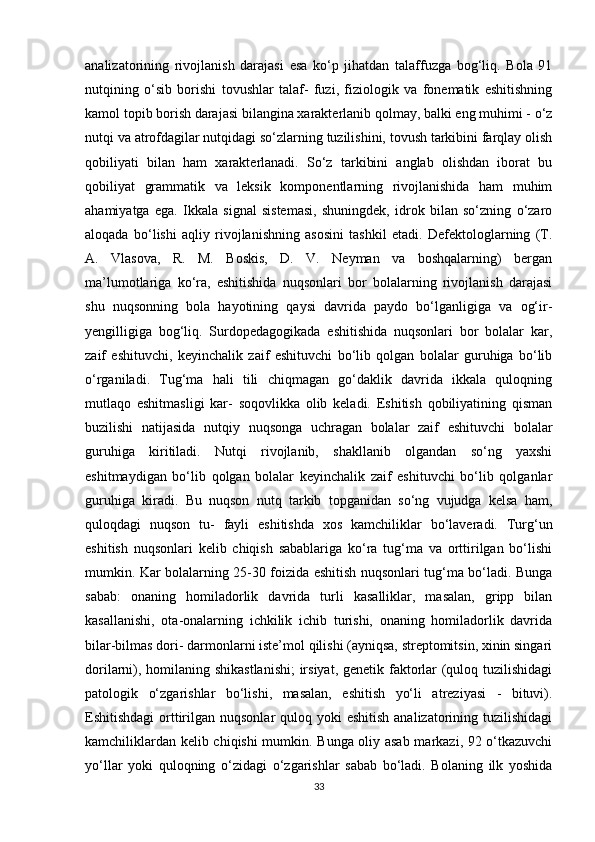 analizatorining   rivojlanish   darajasi   esa   ko‘p   jihatdan   talaffuzga   bog‘liq.   Bola   91
nutqining   o‘sib   borishi   tovushlar   talaf-   fuzi,   fiziologik   va   fonematik   eshitishning
kamol topib borish darajasi bilangina xarakterlanib qolmay, balki eng muhimi - o‘z
nutqi va atrofdagilar nutqidagi so‘zlarning tuzilishini, tovush tarkibini farqlay olish
qobiliyati   bilan   ham   xarakterlanadi.   So‘z   tarkibini   anglab   olishdan   iborat   bu
qobiliyat   grammatik   va   leksik   komponentlarning   rivojlanishida   ham   muhim
ahamiyatga   ega.   Ikkala   signal   sistemasi,   shuningdek,   idrok   bilan   so‘zning   o‘zaro
aloqada   bo‘lishi   aqliy   rivojlanishning   asosini   tashkil   etadi.   Defektologlarning   (T.
A.   Vlasova,   R.   M.   Boskis,   D.   V.   Neyman   va   boshqalarning)   bergan
ma’lumotlariga   ko‘ra,   eshitishida   nuqsonlari   bor   bolalarning   rivojlanish   darajasi
shu   nuqsonning   bola   hayotining   qaysi   davrida   paydo   bo‘lganligiga   va   og‘ir-
yengilligiga   bog‘liq.   Surdopedagogikada   eshitishida   nuqsonlari   bor   bolalar   kar,
zaif   eshituvchi,   keyinchalik   zaif   eshituvchi   bo‘lib   qolgan   bolalar   guruhiga   bo‘lib
o‘rganiladi.   Tug‘ma   hali   tili   chiqmagan   go‘daklik   davrida   ikkala   quloqning
mutlaqo   eshitmasligi   kar-   soqovlikka   olib   keladi.   Eshitish   qobiliyatining   qisman
buzilishi   natijasida   nutqiy   nuqsonga   uchragan   bolalar   zaif   eshituvchi   bolalar
guruhiga   kiritiladi.   Nutqi   rivojlanib,   shakllanib   olgandan   so‘ng   yaxshi
eshitmaydigan   bo‘lib   qolgan   bolalar   keyinchalik   zaif   eshituvchi   bo‘lib   qolganlar
guruhiga   kiradi.   Bu   nuqson   nutq   tarkib   topganidan   so‘ng   vujudga   kelsa   ham,
quloqdagi   nuqson   tu-   fayli   eshitishda   xos   kamchiliklar   bo‘laveradi.   Turg‘un
eshitish   nuqsonlari   kelib   chiqish   sabablariga   ko‘ra   tug‘ma   va   orttirilgan   bo‘lishi
mumkin. Kar bolalarning 25-30 foizida eshitish nuqsonlari tug‘ma bo‘ladi. Bunga
sabab:   onaning   homiladorlik   davrida   turli   kasalliklar,   masalan,   gripp   bilan
kasallanishi,   ota-onalarning   ichkilik   ichib   turishi,   onaning   homiladorlik   davrida
bilar-bilmas dori- darmonlarni iste’mol qilishi (ayniqsa, streptomitsin, xinin singari
dorilarni), homilaning shikastlanishi;  irsiyat, genetik faktorlar (quloq tuzilishidagi
patologik   o‘zgarishlar   bo‘lishi,   masalan,   eshitish   yo‘li   atreziyasi   -   bituvi).
Eshitishdagi  orttirilgan nuqsonlar  quloq yoki  eshitish  analizatorining tuzilishidagi
kamchiliklardan kelib chiqishi mumkin. Bunga oliy asab markazi, 92 o‘tkazuvchi
yo‘llar   yoki   quloqning   o‘zidagi   o‘zgarishlar   sabab   bo‘ladi.   Bolaning   ilk   yoshida
33 