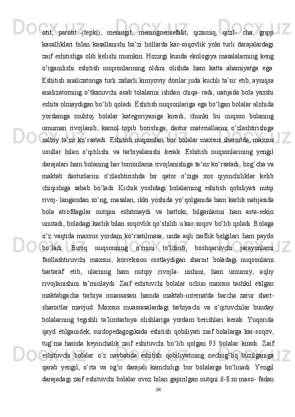 otit,   parotit   (tepki),   meningit,   meningoensefalit,   qizamiq,   qizil-   cha,   gripp
kasalliklari   bilan   kasallanishi   ba’zi   hollarda   kar-soqovlik   yoki   turli   darajalardagi
zaif eshitishga olib kelishi mumkin. Hozirgi  kunda ekologiya masalalarning keng
o‘rganilishi   eshitish   nuqsonlarining   oldini   olishda   ham   katta   ahamiyatga   ega.
Eshitish analizatoriga turli zaharli kimyoviy dorilar juda kuchli ta’sir etib, ayniqsa
analizatorning o‘tkazuvchi  asab tolalarini  ishdan  chiqa-  radi, natijada bola yaxshi
eshita olmaydigan bo‘lib qoladi. Eshitish nuqsonlariga ega bo‘lgan bolalar alohida
yordamga   muhtoj   bolalar   kategoriyasiga   kiradi,   chunki   bu   nuqson   bolaning
umuman   rivojlanib,   kamol   topib   borishiga,   dastur   materiallarini   o‘zlashtirishiga
salbiy   ta’sir   ko‘rsatadi.   Eshitish   nuqsonlari   bor   bolalar   maxsus   sharoitda,  maxsus
usullar   bilan   o‘qitilishi   va   tarbiyalanishi   kerak.   Eshitish   nuqsonlarining   yengil
darajalari ham bolaning har tomonlama rivojlanishiga ta’sir ko‘rsatadi, bog‘cha va
maktab   dasturlarini   o‘zlashtirishda   bir   qator   o‘ziga   xos   qiyinchiliklar   kelib
chiqishiga   sabab   bo‘ladi.   Kichik   yoshdagi   bolalarning   eshitish   qobiliyati   nutqi
rivoj-   langandan   so‘ng,   masalan,   ikki   yoshida   yo‘qolganida   ham   karlik  natijasida
bola   atrofdagilar   nutqini   eshitmaydi   va   hattoki,   bilganlarini   ham   asta-sekin
unutadi, boladagi karlik bilan soqovlik qo‘shilib u kar-soqov bo‘lib qoladi. Bolaga
o‘z   vaqtida   maxsus   yordam   ko‘rsatilmasa,   unda   aqli   zaiflik   belgilari   ham   paydo
bo‘ladi.   Biroq   nuqsonning   o‘rnini   to‘ldirib,   boshqaruvchi   jarayonlarni
faollashtiruvchi   maxsus,   korreksion   rostlaydigan   sharoit   boladagi   nuqsonlarni
bartaraf   etib,   ularning   ham   nutqiy   rivojla-   nishini,   ham   umumiy,   aqliy
rivojlanishini   ta’minlaydi.   Zaif   eshituvchi   bolalar   uchun   maxsus   tashkil   etilgan
maktabgacha   tarbiya   muassasasi   hamda   maktab-internatda   barcha   zarur   shart-
sharoitlar   mavjud.   Maxsus   muassasalardagi   tarbiyachi   va   o‘qituvchilar   bunday
bolalarning   tegishli   ta’limtarbiya   olishlariga   yordam   berishlari   kerak.   Yuqorida
qayd   etilganidek,   surdopedagogikada   eshitish   qobiliyati   zaif   bolalarga   kar-soqov,
tug‘ma   hamda   keyinchalik   zaif   eshituvchi   bo‘lib   qolgan   93   bolalar   kiradi.   Zaif
eshituvchi   bolalar   o‘z   navbatida   eshitish   qobiliyatining   nechog‘liq   buzilganiga
qarab   yengil,   o‘rta   va   og‘ir   darajali   kamchiligi   bor   bolalarga   bo‘linadi.   Yengil
darajadagi zaif eshituvchi bolalar ovoz bilan gapirilgan nutqni 6-8 m maso- fadan
34 