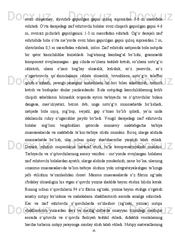 ovoz   chiqarmay,   shivirlab   gapirilgan   gapni   quloq   suprasidan   3-6   m   masofada
eshitadi. O‘rta darajadagi zaif eshituvchi bolalar ovoz chiqarib gapirilgan gapni 4-6
m,   ovozsiz   pichirlab   gapirilganini   1-3   m   masofadan   eshitadi.   Og‘ir   darajali   zaif
eshitishda bola o‘rta me’yorda ovoz bilan gapirilgan gapni quloq suprasidan 2 m,
shivirlashni 0,5 m masofadan eshitadi, xolos. Zaif eshitishi natijasida bola nutqida
bir   qator   kamchiliklar   kuzatiladi:   lug‘atining   kambag‘al   bo‘lishi,   grammatik
komponent rivojlanmagan - gap ichida so‘zlarni tashlab ketish, so‘zlarni noto‘g‘ri
ishlatish,   ularni   o‘zaro   bog‘lay   olmaslik,   kelishik,   so‘z   yasovchi,   so‘z
o‘zgartiruvchi   qo‘shimchalarni   ishlata   olmaslik;   tovushlarni   noto‘g‘ri   talaffuz
qilish-o‘xshash,   jarangli-jarangsiz   undoshlarni   bir-biri   bilan   adashtirish,   tushirib
ketish   va   boshqalar   shular   jumlasidandir.   Bola   nutqidagi   kamchiliklarning   kelib
chiqish   sabablarini   bilmaslik   orqasida   ayrim   tarbiyachi   va   o‘qituvchilar   bolani
dangasa,   mas’uliyatsiz,   bezori   deb,   unga   noto‘g‘ri   munosabatda   bo‘lishadi,
natijada   bola   injiq,   yig‘loqi,   serjahl,   gap   o‘tmas   bo‘lib   qoladi,   ya’ni   unda
ikkilamchi   ruhiy   o‘zgarishlar   paydo   bo‘ladi.   Yengil   darajadagi   zaif   eshituvchi
bolalar   sog‘lom   tengdoshlari   qatorida   ommaviy   maktabgacha   tarbiya
muassasalarida   va   maktabda   ta’lim-tarbiya   olishi   mumkin.   Biroq   ularga   alohida
munosabatda   bo‘lish,   ular   uchun   qulay   shartsharoitlar   yaratish   talab   etiladi.
Demak,   eshitish   nuqsonlarini   bartaraf   etish,   to‘la   kompensatsiyalash   mumkin.
Tarbiyachi   va   o‘qituvchilarning   asosiy   vazifasi   -   me’yorida   rivojlangan   bolalarni
zaif eshituvchi bolalardan ajratib, ularga alohida yondashish, zarur bo‘lsa, ularning
«maxsus   muassasalar»da   ta’lim-tarbiya   olishini   yoki   integratsiyalashgan   ta’limga
jalb   etilishini   ta’minlashdan   iborat.   Maxsus   muassasalarda   o‘z   fikrini   og‘zaki
ifodalay olmasligini his etgan o‘quvchi yozma shaklda bayon etishni bilishi kerak.
Buning uchun o‘quvchilarni 94 o‘z fikrini og‘zaki, yozma bayon etishga o‘rgatish
amaliy   nutqiy   ko‘nikma   va   malakalarni   shakllantirish   asosida   amalga   oshiriladi.
Kar   va   zaif   eshituvchi   o‘quvchilarda   so‘zlashuv   (og‘zaki,   yozma)   nutqni
shakllantirish   yuzasidan   dars   va   mashg‘ulotlarda   muayyan   tizimdagi   mashqlar
asosida   o‘qituvchi   va   o‘quvchi   faoliyati   tashkil   etiladi,   didaktik   vositalarning
barcha turlarini nutqiy jarayonga moslay olish talab etiladi. Nutqiy materiallarning
35 
