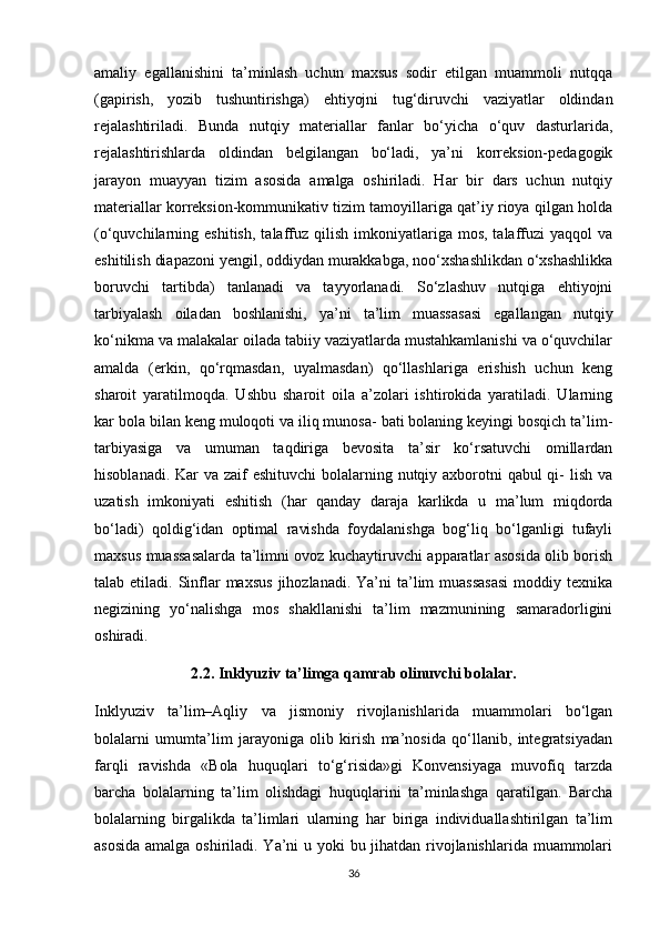 amaliy   egallanishini   ta’minlash   uchun   maxsus   sodir   etilgan   muammoli   nutqqa
(gapirish,   yozib   tushuntirishga)   ehtiyojni   tug‘diruvchi   vaziyatlar   oldindan
rejalashtiriladi.   Bunda   nutqiy   materiallar   fanlar   bo‘yicha   o‘quv   dasturlarida,
rejalashtirishlarda   oldindan   belgilangan   bo‘ladi,   ya’ni   korreksion-pedagogik
jarayon   muayyan   tizim   asosida   amalga   oshiriladi.   Har   bir   dars   uchun   nutqiy
materiallar korreksion-kommunikativ tizim tamoyillariga qat’iy rioya qilgan holda
(o‘quvchilarning  eshitish,   talaffuz  qilish  imkoniyatlariga  mos,  talaffuzi   yaqqol   va
eshitilish diapazoni yengil, oddiydan murakkabga, noo‘xshashlikdan o‘xshashlikka
boruvchi   tartibda)   tanlanadi   va   tayyorlanadi.   So‘zlashuv   nutqiga   ehtiyojni
tarbiyalash   oiladan   boshlanishi,   ya’ni   ta’lim   muassasasi   egallangan   nutqiy
ko‘nikma va malakalar oilada tabiiy vaziyatlarda mustahkamlanishi va o‘quvchilar
amalda   (erkin,   qo‘rqmasdan,   uyalmasdan)   qo‘llashlariga   erishish   uchun   keng
sharoit   yaratilmoqda.   Ushbu   sharoit   oila   a’zolari   ishtirokida   yaratiladi.   Ularning
kar bola bilan keng muloqoti va iliq munosa- bati bolaning keyingi bosqich ta’lim-
tarbiyasiga   va   umuman   taqdiriga   bevosita   ta’sir   ko‘rsatuvchi   omillardan
hisoblanadi. Kar va zaif eshituvchi  bolalarning nutqiy axborotni  qabul qi- lish va
uzatish   imkoniyati   eshitish   (har   qanday   daraja   karlikda   u   ma’lum   miqdorda
bo‘ladi)   qoldig‘idan   optimal   ravishda   foydalanishga   bog‘liq   bo‘lganligi   tufayli
maxsus muassasalarda ta’limni ovoz kuchaytiruvchi apparatlar asosida olib borish
talab etiladi.  Sinflar  maxsus  jihozlanadi.  Ya’ni   ta’lim   muassasasi   moddiy texnika
negizining   yo‘nalishga   mos   shakllanishi   ta’lim   mazmunining   samaradorligini
oshiradi.
2.2. Inklyuziv ta’limga qamrab olinuvchi bolalar.  
Inklyuziv   ta’lim–Aqliy   va   jismoniy   rivojlanishlarida   muammolari   bo‘lgan
bolalarni   umumta’lim   jarayoniga   olib   kirish   ma’nosida   qo‘llanib,   integratsiyadan
farqli   ravishda   «Bola   huquqlari   to‘g‘risida»gi   Konvensiyaga   muvofiq   tarzda
barcha   bolalarning   ta’lim   olishdagi   huquqlarini   ta’minlashga   qaratilgan.   Barcha
bolalarning   birgalikda   ta’limlari   ularning   har   biriga   individuallashtirilgan   ta’lim
asosida  amalga oshiriladi. Ya’ni  u yoki bu jihatdan rivojlanishlarida muammolari
36 