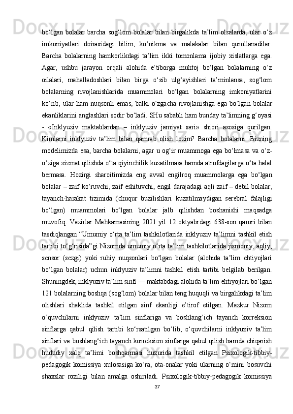 bo‘lgan   bolalar   barcha   sog‘lom   bolalar   bilan   birgalikda   ta’lim   olsalarda,   ular   o‘z
imkoniyatlari   doirasidagi   bilim,   ko‘nikma   va   malakalar   bilan   qurollanadilar.
Barcha   bolalarning   hamkorlikdagi   ta’lim   ikki   tomonlama   ijobiy   xislatlarga   ega.
Agar,   ushbu   jarayon   orqali   alohida   e’tiborga   muhtoj   bo‘lgan   bolalarning   o‘z
oilalari,   mahalladoshlari   bilan   birga   o‘sib   ulg‘ayishlari   ta’minlansa,   sog‘lom
bolalarning   rivojlanishlarida   muammolari   bo‘lgan   bolalarning   imkoniyatlarini
ko‘rib,   ular   ham   nuqsonli   emas,   balki   o‘zgacha   rivojlanishga   ega   bo‘lgan   bolalar
ekanliklarini anglashlari sodir bo‘ladi. SHu sababli ham bunday ta’limning g‘oyasi
-   «Inklyuziv   maktablardan   –   inklyuziv   jamiyat   sari»   shiori   asosiga   qurilgan.
Kimlarni   inklyuziv   ta’lim   bilan   qamrab   olish   lozim?   Barcha   bolalarni.   Bizning
modelimizda esa, barcha bolalarni, agar u og‘ir muammoga ega bo‘lmasa va o‘z-
o‘ziga xizmat qilishda o‘ta qiyinchilik kuzatilmasa hamda atrofdagilarga o‘ta halal
bermasa.   Hozirgi   sharoitimizda   eng   avval   engilroq   muammolarga   ega   bo‘lgan
bolalar – zaif ko‘ruvchi, zaif eshituvchi, engil darajadagi aqli zaif – debil bolalar,
tayanch-harakat   tizimida   (chuqur   buzilishlari   kuzatilmaydigan   serebral   falajligi
bo‘lgan)   muammolari   bo‘lgan   bolalar   jalb   qilishdan   boshanishi   maqsadga
muvofiq.   Vazirlar   Mahkamasining   2021   yil   12   oktyabrdagi   638-son   qarori   bilan
tasdiqlangan   “Umumiy  o‘rta  ta’lim  tashkilotlarida  inklyuziv  ta’limni   tashkil   etish
tartibi to‘g‘risida”gi Nizomda umumiy o‘rta ta’lim tashkilotlarida jismoniy, aqliy,
sensor   (sezgi)   yoki   ruhiy   nuqsonlari   bo‘lgan   bolalar   (alohida   ta’lim   ehtiyojlari
bo‘lgan   bolalar)   uchun   inklyuziv   ta’limni   tashkil   etish   tartibi   belgilab   berilgan.
Shuningdek, inklyuziv ta’lim sinfi — maktabdagi alohida ta’lim ehtiyojlari bo‘lgan
121 bolalarning boshqa (sog‘lom) bolalar bilan teng huquqli va birgalikdagi ta’lim
olishlari   shaklida   tashkil   etilgan   sinf   ekanligi   e’tirof   etilgan.   Mazkur   Nizom
o‘quvchilarni   inklyuziv   ta’lim   sinflariga   va   boshlang‘ich   tayanch   korreksion
sinflarga   qabul   qilish   tartibi   ko‘rsatilgan   bo‘lib,   o‘quvchilarni   inklyuziv   ta’lim
sinflari va boshlang‘ich tayanch korreksion sinflarga qabul qilish hamda chiqarish
hududiy   xalq   ta’limi   boshqarmasi   huzurida   tashkil   etilgan   Psixologik-tibbiy-
pedagogik   komissiya   xulosasiga   ko‘ra,   ota-onalar   yoki   ularning   o‘rnini   bosuvchi
shaxslar   roziligi   bilan   amalga   oshiriladi.   Psixologik-tibbiy-pedagogik   komissiya
37 