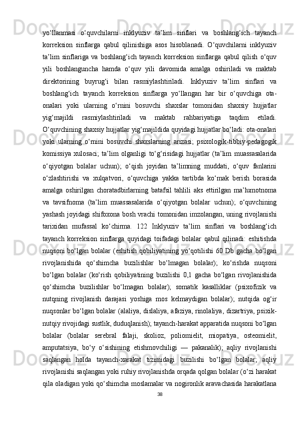 yo‘llanmasi   o‘quvchilarni   inklyuziv   ta’lim   sinflari   va   boshlang‘ich   tayanch
korreksion   sinflarga   qabul   qilinishiga   asos   hisoblanadi.   O‘quvchilarni   inklyuziv
ta’lim   sinflariga   va   boshlang‘ich   tayanch   korreksion   sinflarga   qabul   qilish   o‘quv
yili   boshlanguncha   hamda   o‘quv   yili   davomida   amalga   oshiriladi   va   maktab
direktorining   buyrug‘i   bilan   rasmiylashtiriladi.   Inklyuziv   ta’lim   sinflari   va
boshlang‘ich   tayanch   korreksion   sinflarga   yo‘llangan   har   bir   o‘quvchiga   ota-
onalari   yoki   ularning   o‘rnini   bosuvchi   shaxslar   tomonidan   shaxsiy   hujjatlar
yig‘majildi   rasmiylashtiriladi   va   maktab   rahbariyatiga   taqdim   etiladi.
O‘quvchining shaxsiy hujjatlar yig‘majildida quyidagi hujjatlar bo‘ladi: ota-onalari
yoki   ularning   o‘rnini   bosuvchi   shaxslarning   arizasi;   psixologik-tibbiy-pedagogik
komissiya   xulosaci;   ta’lim   olganligi   to‘g‘risidagi   hujjatlar   (ta’lim   muassasalarida
o‘qiyotgan   bolalar   uchun);   o‘qish   joyidan   ta’limning   muddati,   o‘quv   fanlarini
o‘zlashtirishi   va   xulqatvori,   o‘quvchiga   yakka   tartibda   ko‘mak   berish   borasida
amalga   oshirilgan   choratadbirlarning   batafsil   tahlili   aks   ettirilgan   ma’lumotnoma
va   tavsifnoma   (ta’lim   muassasalarida   o‘qiyotgan   bolalar   uchun);   o‘quvchining
yashash joyidagi shifoxona bosh vrachi tomonidan imzolangan, uning rivojlanishi
tarixidan   mufassal   ko‘chirma.   122   Inklyuziv   ta’lim   sinflari   va   boshlang‘ich
tayanch   korreksion   sinflarga   quyidagi   toifadagi   bolalar   qabul   qilinadi:   eshitishda
nuqsoni   bo‘lgan  bolalar  (eshitish  qobiliyatining yo‘qotilishi  60  Db  gacha  bo‘lgan
rivojlanishida   qo‘shimcha   buzilishlar   bo‘lmagan   bolalar);   ko‘rishda   nuqsoni
bo‘lgan   bolalar   (ko‘rish   qobiliyatining   buzilishi   0,1   gacha   bo‘lgan   rivojlanishida
qo‘shimcha   buzilishlar   bo‘lmagan   bolalar);   somatik   kasalliklar   (psixofizik   va
nutqning   rivojlanish   darajasi   yoshiga   mos   kelmaydigan   bolalar);   nutqida   og‘ir
nuqsonlar bo‘lgan bolalar (alaliya, dislaliya, afaziya, rinolaliya, dizartriya, psixik-
nutqiy rivojidagi sustlik, duduqlanish); tayanch-harakat apparatida nuqsoni bo‘lgan
bolalar   (bolalar   serebral   falaji,   skolioz,   poliomielit,   miopatiya,   osteomielit,
amputatsiya,   bo‘y   o‘sishining   etishmovchiligi   —   pakanalik);   aqliy   rivojlanishi
saqlangan   holda   tayanch-xarakat   tizimidagi   buzilishi   bo‘lgan   bolalar;   aqliy
rivojlanishi saqlangan yoki ruhiy rivojlanishda orqada qolgan bolalar (o‘zi harakat
qila oladigan yoki qo‘shimcha moslamalar va nogironlik aravachasida harakatlana
38 