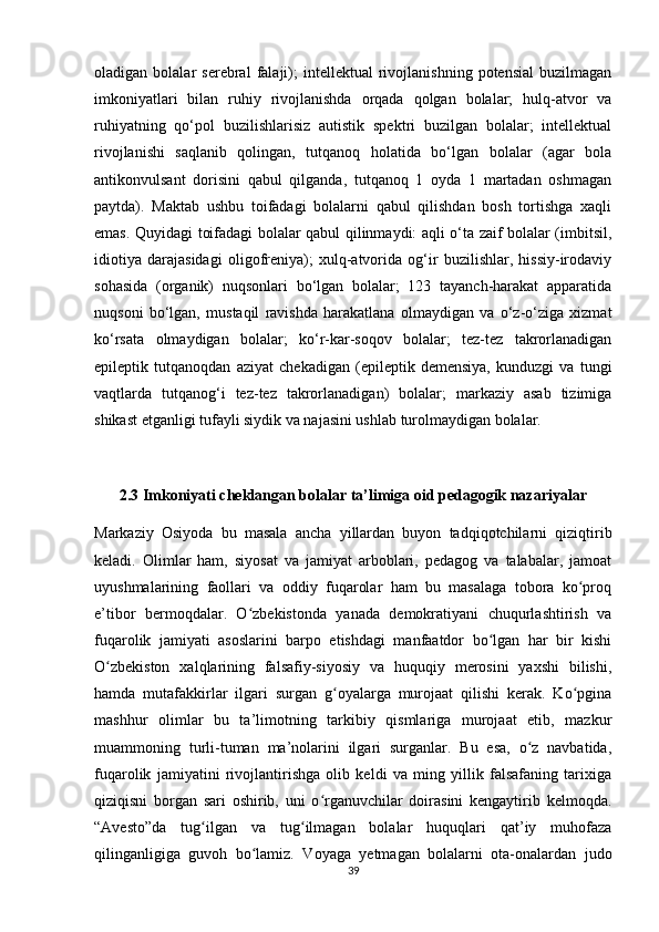oladigan  bolalar   serebral   falaji);   intellektual   rivojlanishning   potensial   buzilmagan
imkoniyatlari   bilan   ruhiy   rivojlanishda   orqada   qolgan   bolalar;   hulq-atvor   va
ruhiyatning   qo‘pol   buzilishlarisiz   autistik   spektri   buzilgan   bolalar;   intellektual
rivojlanishi   saqlanib   qolingan,   tutqanoq   holatida   bo‘lgan   bolalar   (agar   bola
antikonvulsant   dorisini   qabul   qilganda,   tutqanoq   1   oyda   1   martadan   oshmagan
paytda).   Maktab   ushbu   toifadagi   bolalarni   qabul   qilishdan   bosh   tortishga   xaqli
emas. Quyidagi toifadagi bolalar qabul qilinmaydi: aqli o‘ta zaif bolalar (imbitsil,
idiotiya   darajasidagi   oligofreniya);   xulq-atvorida   og‘ir   buzilishlar,   hissiy-irodaviy
sohasida   (organik)   nuqsonlari   bo‘lgan   bolalar;   123   tayanch-harakat   apparatida
nuqsoni   bo‘lgan,   mustaqil   ravishda   harakatlana   olmaydigan   va   o‘z-o‘ziga   xizmat
ko‘rsata   olmaydigan   bolalar;   ko‘r-kar-soqov   bolalar;   tez-tez   takrorlanadigan
epileptik   tutqanoqdan   aziyat   chekadigan   (epileptik   demensiya,   kunduzgi   va   tungi
vaqtlarda   tutqanog‘i   tez-tez   takrorlanadigan)   bolalar;   markaziy   asab   tizimiga
shikast etganligi tufayli siydik va najasini ushlab turolmaydigan bolalar.
2.3 Imkoniyati cheklangan bolalar ta’limiga oid pedagogik nazariyalar
Markaziy   Osiyoda   bu   masala   ancha   yillardan   buyon   tadqiqotchilarni   qiziqtirib
keladi.   Olimlar   ham,   siyosat   va   jamiyat   arboblari,   pedagog   va   talabalar,   jamoat
uyushmalarining   faollari   va   oddiy   fuqarolar   ham   bu   masalaga   tobora   ko proqʻ
e’tibor   bermoqdalar.   O zbekistonda   yanada   demokratiyani   chuqurlashtirish   va	
ʻ
fuqarolik   jamiyati   asoslarini   barpo   etishdagi   manfaatdor   bo lgan   har   bir   kishi	
ʻ
O zbekiston   xalqlarining   falsafiy-siyosiy   va   huquqiy   merosini   yaxshi   bilishi,	
ʻ
hamda   mutafakkirlar   ilgari   surgan   g oyalarga   murojaat   qilishi   kerak.   Ko pgina	
ʻ ʻ
mashhur   olimlar   bu   ta’limotning   tarkibiy   qismlariga   murojaat   etib,   mazkur
muammoning   turli-tuman   ma’nolarini   ilgari   surganlar.   Bu   esa,   o z   navbatida,	
ʻ
fuqarolik   jamiyatini   rivojlantirishga   olib   keldi   va   ming   yillik   falsafaning   tarixiga
qiziqisni   borgan   sari   oshirib,   uni   o rganuvchilar   doirasini   kengaytirib   kelmoqda.	
ʻ
“Avesto”da   tug ilgan   va   tug ilmagan   bolalar   huquqlari   qat’iy   muhofaza	
ʻ ʻ
qilinganligiga   guvoh   bo lamiz.   Voyaga   yetmagan   bolalarni   ota-onalardan   judo	
ʻ
39 