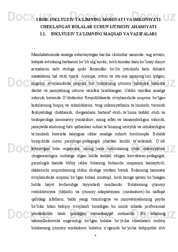 I BOB. INKLYUZIV TA’LIMNING MOHIYATI VA IMKONIYATI
CHEKLANGAN BOLALAR UCHUN IJTIMOIY AHAMIYATI
1.1. INKLYUZIV TA’LIMNING MAQSAD VA VAZIFALARI
Mamlakatimizda amalga oshirilayotgan barcha islohotlar zamirida, eng avvalo,
kelajak avlodning barkamol bo lib ulg ayishi, hech kimdan kam bo lmay dunyoʻ ʻ ʻ
arenalarini   zabt   etishga   qodir   farzandlar   bo lib   yetishishi   kabi   dolzarb	
ʻ
masalalarni   hal   etish   turadi.   Ayniqsa,   yetim   va   ota-ona   qaramog isiz   qolgan,	
ʻ
nogiron,   rivojlanishida   nuqsoni   bor   bolalarning   ijtimoiy   himoyasi   hamisha
davlat   va   jamiyatning   ustuvor   vazifasi   hisoblangan.   Ushbu   vazifani   amalga
oshirish   borasida   O zbekiston   Respublikasida   rivojlanishida   nuqsoni   bo lgan	
ʻ ʻ
kishilarning   huquq   va   erkinliklarini,   teng   imkoniyatlarini   ta’minlash,   turmush
faoliyatidagi   cheklanish,   chegaralarni   bartaraf   etish,   ta’limni   tashkil   etish   va
boshqarishga   zamonaviy   yondashuv,   uning   sifati   va   samaradorligini   oshirish,
jamiyatda aholining turli qatlamlari uchun ta’limning uzviylik va uzluksizligini
ta’minlash   borasida   talaygina   ishlar   amalga   oshirib   borilmoqda.   Bolalik
bosqichida   inson   psixologo-pedagogik   jihatdan   kuchli   ta’sirlanadi.   O sib	
ʻ
kelayotgan   bola   organizmi,   uning   miya   tuzilishining   ichki   imkoniyatlari
chegarasizligini   inobatga   olgan   holda   tashkil   etilgan   korreksion-pedagogik,
psixologik   hamda   tibbiy   ishlar   bolaning   birlamchi   nuqsonini   kamaytirib,
ikkilamchi   nuqsonlarning   oldini   olishga   yordam   beradi.   Bularning   hammasi
rivojlanishida   nuqsoni   bo lgan   bolani   mustaqil,   hech   kimga   qaram   bo lmagan	
ʻ ʻ
holda   hayot   kechirishga   tayyorlash   omillaridir.   Bolalarning   ijtimoiy
reabilitatsiyasi   (tiklash)   va   ijtimoiy   adaptatsiyasi   (moslashuvi)-bu   nafaqat
qalbdagi   sifatlarni,   balki   yangi   texnologiya   va   innovatsiyalarning   paydo
bo lishi   bilan   tadrijiy   rivojlanib   boradigan   bu   nozik   sohada   professional	
ʻ
yondashuvni   talab   qiladigan   sermashaqqat   mehnatdir.   Bu   sohaning
takomillashuvida   nogironligi   bo lgan   bolalar   bo yicha   idoralararo   muhtoj	
ʻ ʻ
bolalarning   ijtimoiy   moslashuvi   holatini   o rganish   bo yicha   tadqiqotlar   olib	
ʻ ʻ
4 