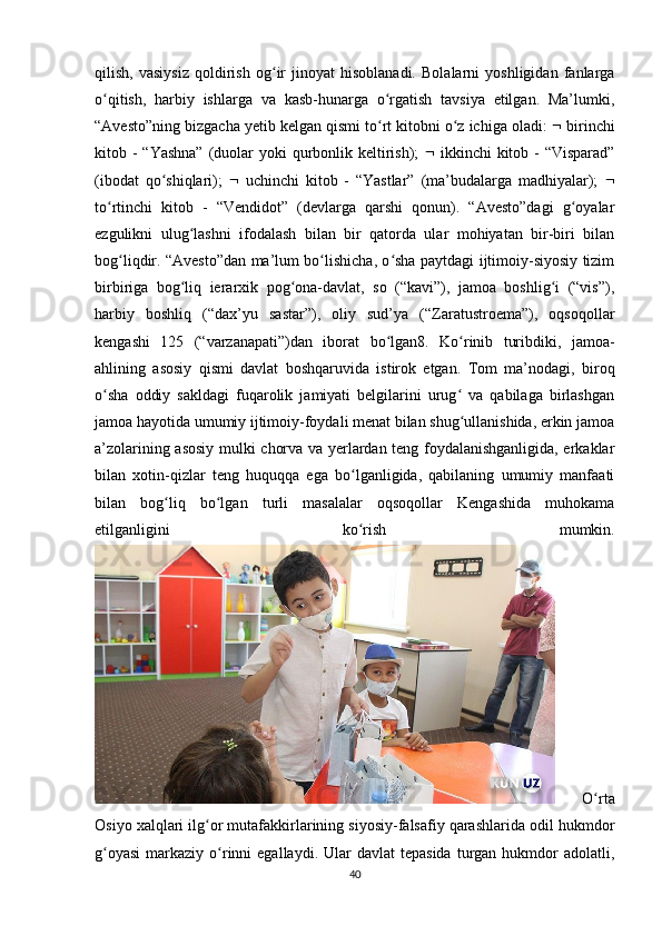 qilish,   vasiysiz   qoldirish   og ir   jinoyat   hisoblanadi.   Bolalarni   yoshligidan   fanlargaʻ
o qitish,   harbiy   ishlarga   va   kasb-hunarga   o rgatish   tavsiya   etilgan.   Ma’lumki,	
ʻ ʻ
“Avesto”ning bizgacha yetib kelgan qismi to rt kitobni o z ichiga oladi: 	
ʻ ʻ   birinchi
kitob - “Yashna”  (duolar  yoki  qurbonlik keltirish);      ikkinchi  kitob - “Visparad”
(ibodat   qo shiqlari);  	
ʻ    uchinchi   kitob   -   “Yastlar”   (ma’budalarga   madhiyalar);   
to rtinchi   kitob   -   “Vendidot”   (devlarga   qarshi   qonun).   “Avesto”dagi   g oyalar	
ʻ ʻ
ezgulikni   ulug lashni   ifodalash   bilan   bir   qatorda   ular   mohiyatan   bir-biri   bilan	
ʻ
bog liqdir. “Avesto”dan ma’lum bo lishicha, o sha paytdagi ijtimoiy-siyosiy tizim	
ʻ ʻ ʻ
birbiriga   bog liq   ierarxik   pog ona-davlat,   so   (“kavi”),   jamoa   boshlig i   (“vis”),	
ʻ ʻ ʻ
harbiy   boshliq   (“dax’yu   sastar”),   oliy   sud’ya   (“Zaratustroema”),   oqsoqollar
kengashi   125   (“varzanapati”)dan   iborat   bo lgan8.   Ko rinib   turibdiki,   jamoa-	
ʻ ʻ
ahlining   asosiy   qismi   davlat   boshqaruvida   istirok   etgan.   Tom   ma’nodagi,   biroq
o sha   oddiy   sakldagi   fuqarolik   jamiyati   belgilarini   urug   va   qabilaga   birlashgan	
ʻ ʻ
jamoa hayotida umumiy ijtimoiy-foydali menat bilan shug ullanishida, erkin jamoa	
ʻ
a’zolarining asosiy mulki chorva va yerlardan teng foydalanishganligida, erkaklar
bilan   xotin-qizlar   teng   huquqqa   ega   bo lganligida,   qabilaning   umumiy   manfaati	
ʻ
bilan   bog liq   bo lgan   turli   masalalar   oqsoqollar   Kengashida   muhokama	
ʻ ʻ
etilganligini   ko rish   mumkin.	
ʻ
  O rta	
ʻ
Osiyo xalqlari ilg or mutafakkirlarining siyosiy-falsafiy qarashlarida odil hukmdor	
ʻ
g oyasi  markaziy  o rinni  egallaydi.  Ular  davlat  tepasida  turgan  hukmdor   adolatli,	
ʻ ʻ
40 