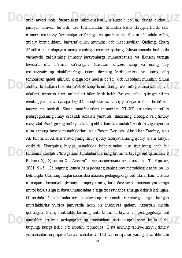 xulq   atvori   pok,   fuqarolarga   rahm-shafqatli,   g amxo r   bo lsa,   davlat   qudratli,ʻ ʻ ʻ
jamiyat   faravon   bo ladi,   deb   tushunadilar.   Shundan   kelib   chiqqan   holda   ular	
ʻ
insonni   ma’naviy   kamolatga   erishishga   chaqiradilar   va   shu   orqali   adolatsizlik,
xulqiy   buzuqliklarni   bartaraf   qilish   mumkin,   deb   hisoblaydilar.   Qadimgi   Sharq
falsafasi, sotsiologiyasi  uning eteologik asoslari qadimgi Movarounnahr hududida
yashovchi   xalqlarning   ijtimoiy   jarayonlarga   munosabatlari   va   fikrlash   tarziga
bevosita   o z   ta’sirini   ko rsatgan.   Xususan,   o zbek   xalqi   va   uning   boy	
ʻ ʻ ʻ
ma’naviyatining   shakllanishiga   islom   dinining   kirib   kelishi   va   uning   xalq
tomonidan qabul qilinishi  o ziga xos hodisa bo ldi, deb hisoblash mumkin. Shuni	
ʻ ʻ
alohida ta’kidlash lozimki, o zbek xalqi Islom diniga o z milliy xususiyatlari, urf-
ʻ ʻ
odatlari,   turmush   tarzi,   an’analari   bilan   kirib   keldi.   Bu   esa   qabul   qilingan   islom
eteologiyasi   nazariyasiga   tegishli   aniqliklar   va   tadrijiy   o zgartirishlar   kiritilisini	
ʻ
taqozo   eta   bosladi.   Sharq   mutafakkirlari   tomonidan   XI–XII   asrlardayoq   milliy
pedagogikaning   ilmiy   didaktik   asoslari   yaratildi,   shaxsning   biologik   va   ijtimoiy
mavjudot ekanligining mohiyati tadqiq etildi hamda asoslab berildi. Bunga ayniqsa
o rta   asrning   buyuk   mutafakkirlari   Abu   Rayon   Beruniy,   Abu   Nasr   Farobiy,   Abu	
ʻ
Ali Ibn Sino, Alisher Navoiyning ilmiy ijodiy faoliyatlarining ijodiy ta’siri tufayli
erishildi.   Sharqning   buyuk   mutafakkir   bobokalonlari   ilm   rivojining   hech   bir
tomonini chetlab o tmaganlar. Jumladan ularning ta’lim tarbiyaga oid qarashlari 8	
ʻ
Бобоев   Ҳ .,   Ҳасанов   С .   “ Авесто ”   -   маънавиятимиз   сарчашмаси .   - Т .:   Адолат ,
2001. 51- б . 126 bugungi kunda ham pedagogikaning boy metodologik asosi bo lib	
ʻ
kelmoqda. Ularning nuqtai nazaridan maxsus pedagogikaga oid fikrlar ham chetlab
o tmagan.   Insoniyat   ijtimoiy   taraqqiyotining   turli   davrlarida   maxsus   yordamga	
ʻ
mutoj bolalalarga nisbatan munosabat o ziga xos ravishda amalga oshirib kelingan.	
ʻ
O tmishda   bobakalonlarimiz   o zlarining   munosib   nomlariga   ega   bo lgan	
ʻ ʻ ʻ
mutafakkirlar   yurtida   jamiyatda   hech   bir   insoniyat   qatlami   nazardan   chetda
qolmagan.   Sharq   mutafakkirlarining   bola   ta’lim   tarbiyasi   va   pedagogikaga   oid
qarashlari   maxsus   pedagogikaning   mustahkam   metodologik   asosi   bo la   olishi	
ʻ
bugungi   kunga   kelib   o z   isbotini   topmoqda.   O rta   asrning   tabiiy–ilmiy,   ijtimoiy	
ʻ ʻ
yo nalishlarining   qarib   barcha   sohalarida   160   dan   ortiq   asar   yaratgan   va   ikkinchi	
ʻ
41 