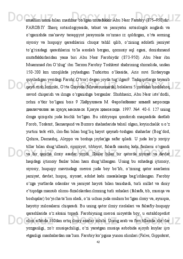 muallim nomi bilan mashhur bo lgan mutafakkir Abu Nasr Farobiy (875–950)dir.ʻ
FAROBIY   Sharq   sotsiologiyasida,   tabiat   va   jamiyatni   sotsiologik   anglash   va
o rganishda   ma’naviy   taraqqiyot   jarayonida   so nmas   iz   qoldirgan,   o rta   asrning	
ʻ ʻ ʻ
siyosiy   va   huquqiy   qarashlarini   chuqur   tahlil   qilib,   o zining   adolatli   jamiyat	
ʻ
to g risidagi   qarashlarini   to la   asoslab   bergan,   qomusiy   aql   egasi,   donishmand	
ʻ ʻ ʻ
mutafakkirlaridan   yana   biri   Abu   Nasr   Farobiydir   (873-950).   Abu   Nasr   ibn
Muammad ibn O zlug  ibn Tarxon Farobiy Toshkent shahrining shimolida, undan	
ʻ ʻ
150-200   km   uzoqlikda   joylashgan   Turkiston   o lkasida,   Aris   suvi   Sirdaryoga	
ʻ
quyiladigan yeridagi Farob( O tror) degan joyda tug ilgan9. Tadqiqotlarga tayanib	
ʻ ʻ
qayd etish lozimki, O rta Osiyoda (Movarounnarda) bolalarni 5 yoshdan boshlaboq	
ʻ
savod   chiqarish   va   ilmga   o rganishga   berganlar.   Shubhasiz,   Abu   Nasr   iste’dodli,	
ʻ
zehni   o tkir   bo lgani   bois   9  	
ʻ ʻ Хайруллаев   М .   Фаробийнинг   илмий   меросида
давлатчилик   ва   ҳуқуқ   масаласи .   Қонун   ҳимоясида . 1997. №4. 40- б . 127 uning
ilmga   qiziqishi   juda   kuchli   bo lgan.   Bu   ishtiyoqni   qondirish   maqsadida   dastlab	
ʻ
Forob, Toskent, Samarqand va Buxoro shaharlarida tahsil olgan, keyinchalik u o z	
ʻ
yurtini   tark   etib,   ilm-fan   bilan   bog liq   hayot   qaynab-toshgan   shaharlar   (Bog dod,	
ʻ ʻ
Qohira,   Damashq,   Aleppo   va   boshqa   joylar)ga   safar   qiladi.   U   juda   ko p   xorijiy	
ʻ
tillar   bilan   shug ullanib,   riyoziyot,   tibbiyot,   falsafa   mantiq   kabi   fanlarni   o rgandi	
ʻ ʻ
va   bir   qancha   ilmiy   asarlar   yozdi.   Shular   bilan   bir   qatorda   siyosat   va   davlat
haqidagi   ijtimoiy   fanlar   bilan   ham   shug ullangan.   Uning   bu   sohadagi   ijtimoiy,	
ʻ
siyosiy,   huquqiy   mavzudagi   merosi   juda   boy   bo lib,   o zining   qator   asarlarini	
ʻ ʻ
jamiyat,   davlat,   huquq,   siyosat,   adolat   kabi   masalalarga   bag ishlangan.   Farobiy	
ʻ
o zga   yurtlarda   odamlar   va   jamiyat   hayoti   bilan   tanishadi,   turli   millat   va   diniy	
ʻ
e’tiqodga mansub olimu-fuzalolardan ilmning turli sohalari (falsafa, tib, musiqa va
boshqalar) bo yicha ta’lim oladi, o zi uchun juda muhim bo lgan ilmiy va, ayniqsa,	
ʻ ʻ ʻ
hayotiy   xulosalarni   chiqaradi.   Bu   uning   qator   ilmiy   risolalari   va   falsafiy-huquqiy
qarashlarida  o z   aksini   topadi.  Farobiyning  merosi   nioyatda  boy,   u  entsiklopedist
ʻ
olim sifatida 160dan ortiq ilmiy asarlar sohibi. Uning arab va fors tillarida she’rlar
yozganligi,   zo r   musiqachiligi,   o zi   yaratgan   musiqa   asbobida   ajoyib   kuylar   ijro
ʻ ʻ
etganligi manbalardan ma’lum. Farobiy ko pgina yunon olimlari (Fales, Gippokrat,	
ʻ
42 