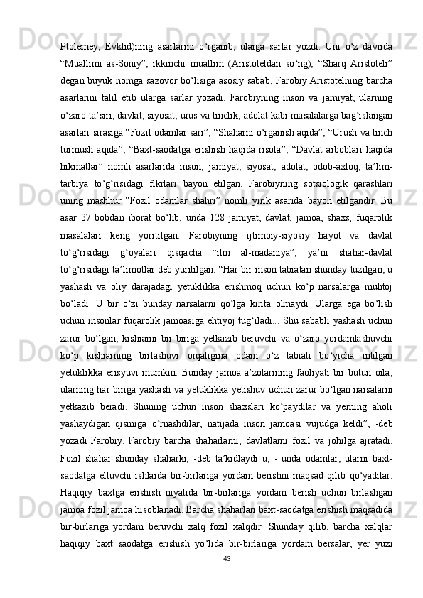 Ptolemey,   Evklid)ning   asarlarini   o rganib,   ularga   sarlar   yozdi.   Uni   o z   davridaʻ ʻ
“Muallimi   as-Soniy”,   ikkinchi   muallim   (Aristoteldan   so ng),   “Sharq   Aristoteli”	
ʻ
degan buyuk nomga sazovor  bo lisiga asosiy sabab, Farobiy Aristotelning barcha	
ʻ
asarlarini   talil   etib   ularga   sarlar   yozadi.   Farobiyning   inson   va   jamiyat,   ularning
o zaro ta’siri, davlat, siyosat, urus va tinclik, adolat kabi masalalarga bag islangan	
ʻ ʻ
asarlari sirasiga “Fozil odamlar sari”, “Shaharni o rganish aqida”, “Urush va tinch	
ʻ
turmush   aqida”,   “Baxt-saodatga   erishish   haqida   risola”,   “Davlat   arboblari   haqida
hikmatlar”   nomli   asarlarida   inson,   jamiyat,   siyosat,   adolat,   odob-axloq,   ta’lim-
tarbiya   to g risidagi   fikrlari   bayon   etilgan.   Farobiyning   sotsiologik   qarashlari	
ʻ ʻ
uning   mashhur   “Fozil   odamlar   shahri”   nomli   yirik   asarida   bayon   etilgandir.   Bu
asar   37   bobdan   iborat   bo lib,   unda   128   jamiyat,   davlat,   jamoa,   shaxs,   fuqarolik	
ʻ
masalalari   keng   yoritilgan.   Farobiyning   ijtimoiy-siyosiy   hayot   va   davlat
to g risidagi   g oyalari   qisqacha   “ilm   al-madaniya”,   ya’ni   shahar-davlat	
ʻ ʻ ʻ
to g risidagi ta’limotlar deb yuritilgan. “Har bir inson tabiatan shunday tuzilgan, u
ʻ ʻ
yashash   va   oliy   darajadagi   yetuklikka   erishmoq   uchun   ko p   narsalarga   muhtoj	
ʻ
bo ladi.   U   bir   o zi   bunday   narsalarni   qo lga   kirita   olmaydi.   Ularga   ega   bo lish	
ʻ ʻ ʻ ʻ
uchun insonlar  fuqarolik jamoasiga ehtiyoj tug iladi... Shu sababli  yashash  uchun	
ʻ
zarur   bo lgan,   kishiarni   bir-biriga   yetkazib   beruvchi   va   o zaro   yordamlashuvchi	
ʻ ʻ
ko p   kishiarning   birlashuvi   orqaligina   odam   o z   tabiati   bo yicha   intilgan	
ʻ ʻ ʻ
yetuklikka   erisyuvi   mumkin.   Bunday   jamoa   a’zolarining   faoliyati   bir   butun   oila,
ularning har biriga yashash va yetuklikka yetishuv uchun zarur bo lgan narsalarni	
ʻ
yetkazib   beradi.   Shuning   uchun   inson   shaxslari   ko paydilar   va   yerning   aholi	
ʻ
yashaydigan   qismiga   o rnashdilar,   natijada   inson   jamoasi   vujudga   keldi”,   -deb	
ʻ
yozadi   Farobiy.   Farobiy   barcha   shaharlarni,   davlatlarni   fozil   va   johilga   ajratadi.
Fozil   shahar   shunday   shaharki,   -deb   ta’kidlaydi   u,   -   unda   odamlar,   ularni   baxt-
saodatga   eltuvchi   ishlarda   bir-birlariga   yordam   berishni   maqsad   qilib   qo yadilar.	
ʻ
Haqiqiy   baxtga   erishish   niyatida   bir-birlariga   yordam   berish   uchun   birlashgan
jamoa fozil jamoa hisoblanadi. Barcha shaharlari baxt-saodatga erishish maqsadida
bir-birlariga   yordam   beruvchi   xalq   fozil   xalqdir.   Shunday   qilib,   barcha   xalqlar
haqiqiy   baxt   saodatga   erishish   yo lida   bir-birlariga   yordam   bersalar,   yer   yuzi	
ʻ
43 
