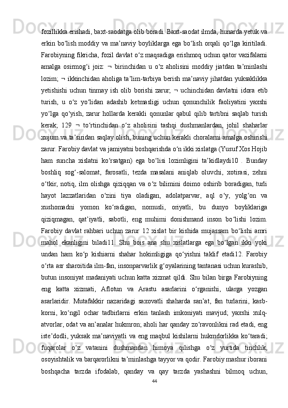 fozillikka erishadi, baxt-saodatga olib boradi. Baxt-saodat ilmda, hunarda yetuk va
erkin bo lish moddiy va ma’naviy boyliklarga ega bo lish orqali  qo lga kiritiladi.ʻ ʻ ʻ
Farobiyning fikricha, fozil davlat o z maqsadiga erishmoq uchun qator vazifalarni	
ʻ
amalga   osirmog i   joiz:  	
ʻ    birinchidan   u   o z   aholisini   moddiy   jiatdan   ta’minlashi	ʻ
lozim;      ikkinchidan aholiga ta’lim-tarbiya berish ma’naviy jihatdan yuksaklikka
yetishishi   uchun   tinmay   ish   olib   borishi   zarur;      uchinchidan   davlatni   idora   etib
turish,   u   o z   yo lidan   adashib   ketmasligi   uchun   qonunchilik   faoliyatini   yaxshi	
ʻ ʻ
yo lga   qo yish,   zarur   hollarda   kerakli   qonunlar   qabul   qilib   tartibni   saqlab   turish	
ʻ ʻ
kerak;   129      to rtinchidan   o z   aholisini   tashqi   dushmanlardan,   johil   shaharlar	
ʻ ʻ
xujum va ta’siridan saqlay olish, buning uchun kerakli choralarni amalga oshirishi
zarur. Farobiy davlat va jamiyatni boshqarishda o n ikki xislatga (Yusuf Xos Hojib	
ʻ
ham   suncha   xislatni   ko rsatgan)   ega   bo lisi   lozimligini   ta’kidlaydi10   .   Bunday	
ʻ ʻ
boshliq   sog -salomat,   farosatli,   tezda   masalani   aniqlab   oluvchi,   xotirasi,   zehni	
ʻ
o tkir,   notiq,   ilm   olishga   qiziqqan   va   o z   bilimini   doimo   oshirib   boradigan,   turli	
ʻ ʻ
hayot   lazzatlaridan   o zini   tiya   oladigan,   adolatparvar,   aql   o y,   yolg on   va	
ʻ ʻ ʻ
xushomadni   yomon   ko radigan,   nomusli,   oriyatli,   bu   dunyo   boyliklariga	
ʻ
qiziqmagan,   qat’iyatli,   sabotli,   eng   muhimi   donishmand   inson   bo lishi   lozim.	
ʻ
Farobiy   davlat   rahbari   uchun   zarur   12   xislat   bir   kishida   mujassam   bo lishi   amri	
ʻ
mahol   ekanligini   biladi11.   Shu   bois   ana   shu   xislatlarga   ega   bo lgan   ikki   yoki	
ʻ
undan   ham   ko p   kishiarni   shahar   hokimligiga   qo yishni   taklif   etadi12.   Farobiy	
ʻ ʻ
o rta asr sharoitida ilm-fan, insonparvarlik g oyalarining tantanasi uchun kurashib,	
ʻ ʻ
butun insoniyat madaniyati uchun katta xizmat qildi. Shu bilan birga Farobiyning
eng   katta   xizmati,   Aflotun   va   Arastu   asarlarini   o rganishi,   ularga   yozgan	
ʻ
asarlaridir.   Mutafakkir   nazaridagi   saxovatli   shaharda   san’at,   fan   turlarini,   kasb-
korni,   ko ngil   ochar   tadbirlarni   erkin   tanlash   imkoniyati   mavjud;   yaxshi   xulq-	
ʻ
atvorlar, odat va an’analar hukmron; aholi har qanday zo ravonlikni rad etadi, eng	
ʻ
iste’dodli, yuksak  ma’naviyatli   va eng  maqbul  kishilarni   hukmdorlikka  ko taradi;	
ʻ
fuqarolar   o z   vatanini   dushmandan   himoya   qilishga   o z   yurtida   tinchlik,	
ʻ ʻ
osoyishtalik va barqarorlikni ta’minlashga tayyor va qodir. Farobiy mashur iborani
boshqacha   tarzda   ifodalab,   qanday   va   qay   tarzda   yashashni   bilmoq   uchun,
44 