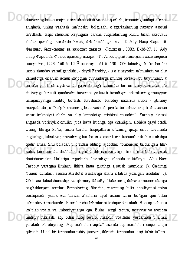 dunyoning butun majmuasini idrok etish va tadqiq qilish, insonning undagi o rniniʻ
aniqlash,   uning   yashash   ma’nosini   belgilash,   o zgarishlarning   nazariy   asosini	
ʻ
ta’riflash,   faqat   shundan   keyingina   barcha   fuqarolarning   kuchi   bilan   saxovatli
shahar   qurishga   kirishishi   kerak,   deb   hisoblagan   edi.   10   Абу   Наср   Фаробий .
Фазилат ,   бахт - саодат   ва   камолат   ҳақида .   - Тошкент .,   2002.   Б -26-27.   11   Абу
Наср   Фаробий .  Фозил   одамлар   шаҳри . - Т .:  А .  Қодирий   номидаги   халқ   мероси
нашриёти ,   1993.   160- б .   12   Ўша   асар .   161- б .   130   “O z   tabiatiga   ko ra   har   bir	
ʻ ʻ
inson shunday yaratilgandirki, - deydi Farobiy, - u o z hayotini ta’minlash va oliy	
ʻ
kamolotga   erishish   uchun   ko pgina   buyumlarga   muhtoj   bo ladi,   bu   buyumlarni   u	
ʻ ʻ
bir o zi yarata olmaydi va ularga erishmog i uchun har biri umumiy xazinadan o z	
ʻ ʻ ʻ
ehtiyojiga   kerakli   qandaydir   buyumni   yetkazib   beradigan   odamlarning   muayyan
hamjamiyatiga   muhtoj   bo ladi.   Ravshanki,   Farobiy   nazarida   shaxs   -   ijtimoiy	
ʻ
mavjudotdir; u “ko p kishiarning bitta yashash joyida birlashuvi orqali shu uchun	
ʻ
zarur   imkoniyat   olishi   va   oliy   kamolotga   erishishi   mumkin”.   Farobiy   olamni
anglasda   vorisiylik   omilini   juda   katta   kuchga   ega   ekanligini   alohida   qayd   etadi.
Uning   fikriga   ko ra,   inson   barcha   haqiqatlarni   o zining   qisqa   umri   davomida
ʻ ʻ
anglashga, tabiat va jamiyatning barcha siru- asrorlarini tushunib, idrok eta olishga
qodir   emas.   Shu   boisdan   u   o zidan   oldingi   ajdodlari   tomonidan   bildirilgan   fikr-	
ʻ
xulosalarni boricha shubhalanmay o zlashtirishi zarurligi, ilmma’rifat bobida yetuk	
ʻ
donishmandlar   fikrlariga   ergashishi   lozimligini   alohida   ta’kidlaydi.   Abu   Nasr
Farobiy   yaratgan   ilmlarni   ikkita   katta   guruhga   ajratish   mumkin:   1).   Qadimgi
Yunon   olimlari,   asosan   Aristotel   asarlariga   sharh   sifatida   yozilgan   risolalar.   2).
O rta   asr   tabiatshunosligi   va   ijtimoiy   falsafiy   fikrlarining   dolzarb   muammolariga	
ʻ
bag ishlangan   asarlar.   Farobiyning   fikricha,   insonning   bilis   qobiliyatini   miya	
ʻ
boshqaradi,   yurak   esa   barcha   a’zolarni   ayot   uchun   zarur   bo lgan   qon   bilan	
ʻ
ta’minlovci markazdir. Inson barcha bilimlarini tashqaridan oladi. Buning uchun u
ko plab   vosita   va   imkoniyatlarga   ega.   Bular:   sezgi,   xotira,   tasavvur   va   ayniqsa	
ʻ
matiqiy   fikrlash,   aql   bilan   nutq   bo lib,   mazkur   vositalar   yordamida   u   ilmni	
ʻ
yaratadi.   Farobiyning   “Aql   ma’nolari   aqida”   asarida   aql   masalalari   cuqur   talqin
qilinadi. U aql bir tomondan ruhiy jarayon, ikkinchi tomondan tasqi ta’sir ta’lim–
45 