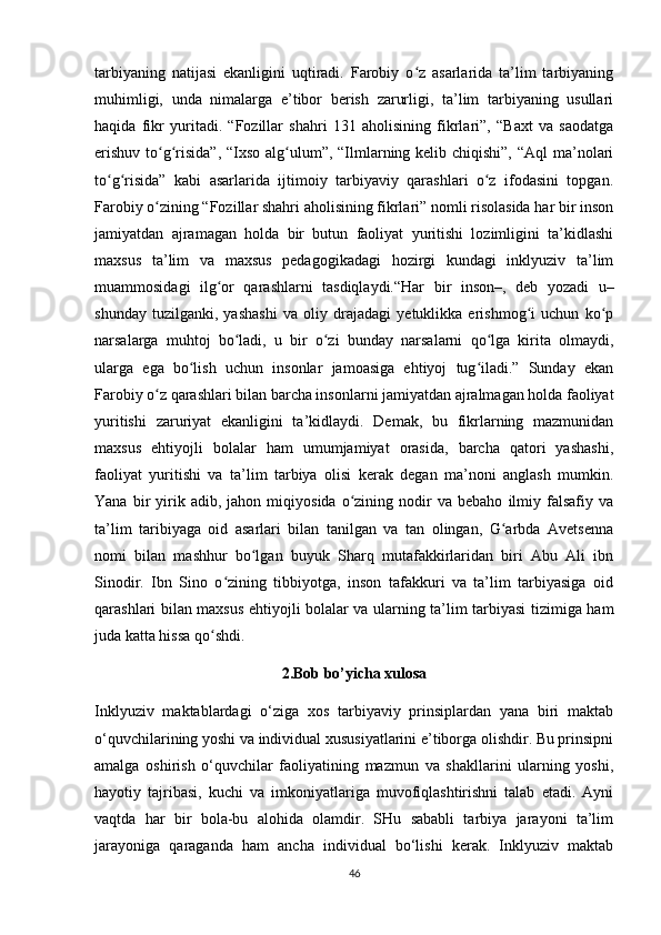 tarbiyaning   natijasi   ekanligini   uqtiradi.   Farobiy   o z   asarlarida   ta’lim   tarbiyaningʻ
muhimligi,   unda   nimalarga   e’tibor   berish   zarurligi,   ta’lim   tarbiyaning   usullari
haqida   fikr   yuritadi.   “Fozillar   shahri   131   aholisining   fikrlari”,   “Baxt   va   saodatga
erishuv to g risida”, “Ixso alg ulum”, “Ilmlarning kelib chiqishi”, “Aql  ma’nolari	
ʻ ʻ ʻ
to g risida”   kabi   asarlarida   ijtimoiy   tarbiyaviy   qarashlari   o z   ifodasini   topgan.	
ʻ ʻ ʻ
Farobiy o zining “Fozillar shahri aholisining fikrlari” nomli risolasida har bir inson	
ʻ
jamiyatdan   ajramagan   holda   bir   butun   faoliyat   yuritishi   lozimligini   ta’kidlashi
maxsus   ta’lim   va   maxsus   pedagogikadagi   hozirgi   kundagi   inklyuziv   ta’lim
muammosidagi   ilg or   qarashlarni   tasdiqlaydi.“Har   bir   inson–,   deb   yozadi   u–	
ʻ
shunday   tuzilganki,   yashashi   va   oliy   drajadagi   yetuklikka   erishmog i   uchun   ko p	
ʻ ʻ
narsalarga   muhtoj   bo ladi,   u   bir   o zi   bunday   narsalarni   qo lga   kirita   olmaydi,	
ʻ ʻ ʻ
ularga   ega   bo lish   uchun   insonlar   jamoasiga   ehtiyoj   tug iladi.”   Sunday   ekan	
ʻ ʻ
Farobiy o z qarashlari bilan barcha insonlarni jamiyatdan ajralmagan holda faoliyat	
ʻ
yuritishi   zaruriyat   ekanligini   ta’kidlaydi.   Demak,   bu   fikrlarning   mazmunidan
maxsus   ehtiyojli   bolalar   ham   umumjamiyat   orasida,   barcha   qatori   yashashi,
faoliyat   yuritishi   va   ta’lim   tarbiya   olisi   kerak   degan   ma’noni   anglash   mumkin.
Yana   bir   yirik   adib,  jahon   miqiyosida   o zining   nodir   va  bebaho   ilmiy  falsafiy   va	
ʻ
ta’lim   taribiyaga   oid   asarlari   bilan   tanilgan   va   tan   olingan,   G arbda   Avetsenna	
ʻ
nomi   bilan   mashhur   bo lgan   buyuk   Sharq   mutafakkirlaridan   biri   Abu   Ali   ibn	
ʻ
Sinodir.   Ibn   Sino   o zining   tibbiyotga,   inson   tafakkuri   va   ta’lim   tarbiyasiga   oid	
ʻ
qarashlari bilan maxsus ehtiyojli bolalar va ularning ta’lim tarbiyasi tizimiga ham
juda katta hissa qo shdi.	
ʻ
2.Bob bo’yicha xulosa
Inklyuziv   maktablardagi   o‘ziga   xos   tarbiyaviy   prinsiplardan   yana   biri   maktab
o‘quvchilarining yoshi va individual xususiyatlarini e’tiborga olishdir. Bu prinsipni
amalga   oshirish   o‘quvchilar   faoliyatining   mazmun   va   shakllarini   ularning   yoshi,
hayotiy   tajribasi,   kuchi   va   imkoniyatlariga   muvofiqlashtirishni   talab   etadi.   Ayni
vaqtda   har   bir   bola-bu   alohida   olamdir.   SHu   sababli   tarbiya   jarayoni   ta’lim
jarayoniga   qaraganda   ham   ancha   individual   bo‘lishi   kerak.   Inklyuziv   maktab
46 