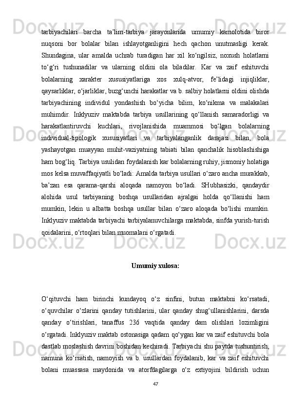 tarbiyachilari   barcha   ta’lim-tarbiya   jarayonlarida   umumiy   kamolotida   biror
nuqsoni   bor   bolalar   bilan   ishlayotganligini   hech   qachon   unutmasligi   kerak.
Shundagina,   ular   amalda   uchrab   turadigan   har   xil   ko‘ngilsiz,   noxush   holatlarni
to‘g‘ri   tushunadilar   va   ularning   oldini   ola   biladilar.   Kar   va   zaif   eshituvchi
bolalarning   xarakter   xususiyatlariga   xos   xulq-atvor,   fe’lidagi   injiqliklar,
qaysarliklar, o‘jarliklar, buzg‘unchi harakatlar va b. salbiy holatlarni oldini olishda
tarbiyachining   individul   yondashish   bo‘yicha   bilim,   ko‘nikma   va   malakalari
muhimdir.   Inklyuziv   maktabda   tarbiya   usullarining   qo‘llanish   samaradorligi   va
harakatlantiruvchi   kuchlari,   rivojlanishida   muammosi   bo‘lgan   bolalarning
individual-tipologik   xususiyatlari   va   tarbiyalanganlik   darajasi   bilan,   bola
yashayotgan   muayyan   muhit-vaziyatning   tabiati   bilan   qanchalik   hisoblashishiga
ham bog‘liq. Tarbiya usulidan foydalanish kar bolalarning ruhiy, jismoniy holatiga
mos kelsa muvaffaqiyatli bo‘ladi: Amalda tarbiya usullari o‘zaro ancha murakkab,
ba’zan   esa   qarama-qarshi   aloqada   namoyon   bo‘ladi.   SHubhasizki,   qandaydir
alohida   usul   tarbiyaning   boshqa   usullaridan   ajralgai   holda   qo‘llanishi   ham
mumkin,   lekin   u   albatta   boshqa   usullar   bilan   o‘zaro   aloqada   bo‘lishi   mumkin.
Inklyuziv maktabda tarbiyachi tarbiyalanuvchilarga maktabda, sinfda yurish-turish
qoidalarini, o‘rtoqlari bilan muomalani o‘rgatadi. 
Umumiy xulosa:
O‘qituvchi   ham   birinchi   kundayoq   o‘z   sinfini,   butun   maktabni   ko‘rsatadi,
o‘quvchilar   o‘zlarini   qanday   tutishlarini,   ular   qanday   shug‘ullanishlarini,   darsda
qanday   o‘tirishlari,   tanaffus   236   vaqtida   qanday   dam   olishlari   lozimligini
o‘rgatadi. Inklyuziv maktab ostonasiga qadam qo‘ygan kar va zaif eshituvchi bola
dastlab moslashish davrini boshidan kechiradi. Tarbiyachi shu paytda tushuntirish,
namuna   ko‘rsatish,   namoyish   va   b.   usullardan   foydalanib,   kar   va   zaif   eshituvchi
bolani   muassasa   maydonida   va   atorfdagilarga   o‘z   extiyojini   bildirish   uchun
47 