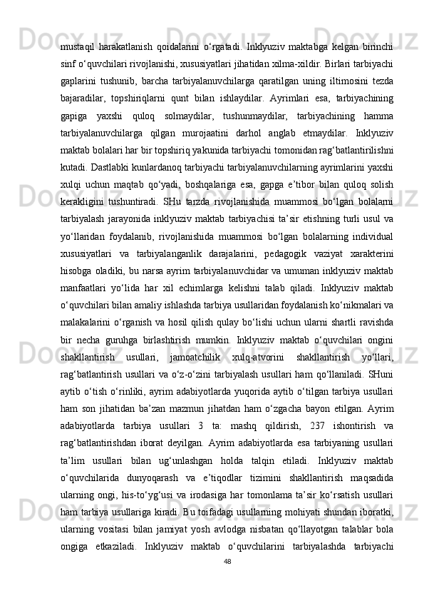 mustaqil   harakatlanish   qoidalarini   o‘rgatadi.   Inklyuziv   maktabga   kelgan   birinchi
sinf o‘quvchilari rivojlanishi, xususiyatlari jihatidan xilma-xildir. Birlari tarbiyachi
gaplarini   tushunib,   barcha   tarbiyalanuvchilarga   qaratilgan   uning   iltimosini   tezda
bajaradilar,   topshiriqlarni   qunt   bilan   ishlaydilar.   Ayrimlari   esa,   tarbiyachining
gapiga   yaxshi   quloq   solmaydilar,   tushunmaydilar,   tarbiyachining   hamma
tarbiyalanuvchilarga   qilgan   murojaatini   darhol   anglab   etmaydilar.   Inklyuziv
maktab bolalari har bir topshiriq yakunida tarbiyachi tomonidan rag‘batlantirilishni
kutadi. Dastlabki kunlardanoq tarbiyachi tarbiyalanuvchilarning ayrimlarini yaxshi
xulqi   uchun   maqtab   qo‘yadi,   boshqalariga   esa,   gapga   e’tibor   bilan   quloq   solish
kerakligini   tushuntiradi.   SHu   tarzda   rivojlanishida   muammosi   bo‘lgan   bolalarni
tarbiyalash   jarayonida   inklyuziv   maktab   tarbiyachisi   ta’sir   etishning   turli   usul   va
yo‘llaridan   foydalanib,   rivojlanishida   muammosi   bo‘lgan   bolalarning   individual
xususiyatlari   va   tarbiyalanganlik   darajalarini,   pedagogik   vaziyat   xarakterini
hisobga oladiki, bu narsa  ayrim  tarbiyalanuvchidar  va umuman inklyuziv maktab
manfaatlari   yo‘lida   har   xil   echimlarga   kelishni   talab   qiladi.   Inklyuziv   maktab
o‘quvchilari bilan amaliy ishlashda tarbiya usullaridan foydalanish ko‘nikmalari va
malakalarini   o‘rganish  va   hosil   qilish  qulay  bo‘lishi  uchun  ularni   shartli   ravishda
bir   necha   guruhga   birlashtirish   mumkin.   Inklyuziv   maktab   o‘quvchilari   ongini
shakllantirish   usullari,   jamoatchilik   xulq-atvorini   shakllantirish   yo‘llari,
rag‘batlantirish   usullari   va   o‘z-o‘zini   tarbiyalash   usullari   ham   qo‘llaniladi.  SHuni
aytib   o‘tish   o‘rinliki,   ayrim   adabiyotlarda   yuqorida   aytib   o‘tilgan   tarbiya   usullari
ham   son   jihatidan   ba’zan   mazmun   jihatdan   ham   o‘zgacha   bayon   etilgan.   Ayrim
adabiyotlarda   tarbiya   usullari   3   ta:   mashq   qildirish,   237   ishontirish   va
rag‘batlantirishdan   iborat   deyilgan.   Ayrim   adabiyotlarda   esa   tarbiyaning   usullari
ta’lim   usullari   bilan   ug‘unlashgan   holda   talqin   etiladi.   Inklyuziv   maktab
o‘quvchilarida   dunyoqarash   va   e’tiqodlar   tizimini   shakllantirish   maqsadida
ularning   ongi,   his-to‘yg‘usi   va   irodasiga   har   tomonlama   ta’sir   ko‘rsatish   usullari
ham tarbiya usullariga kiradi. Bu toifadagi usullarning mohiyati shundan iboratki,
ularning   vositasi   bilan   jamiyat   yosh   avlodga   nisbatan   qo‘llayotgan   talablar   bola
ongiga   etkaziladi.   Inklyuziv   maktab   o‘quvchilarini   tarbiyalashda   tarbiyachi
48 