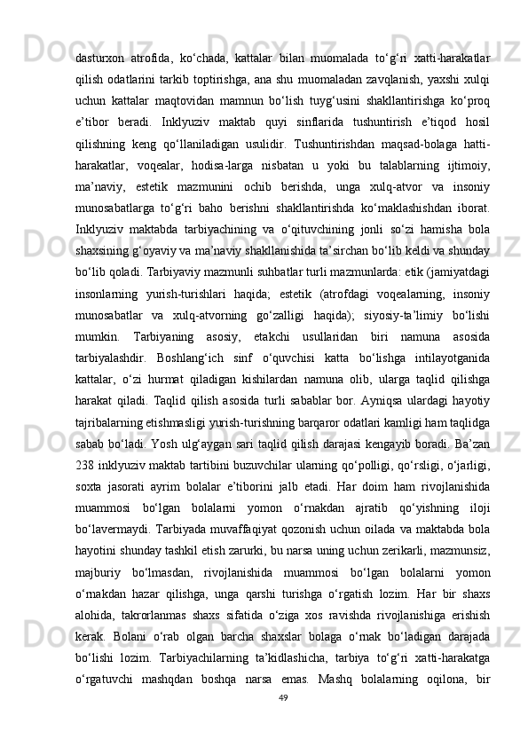 dasturxon   atrofida,   ko‘chada,   kattalar   bilan   muomalada   to‘g‘ri   xatti-harakatlar
qilish   odatlarini   tarkib   toptirishga,   ana   shu   muomaladan   zavqlanish,   yaxshi   xulqi
uchun   kattalar   maqtovidan   mamnun   bo‘lish   tuyg‘usini   shakllantirishga   ko‘proq
e’tibor   beradi.   Inklyuziv   maktab   quyi   sinflarida   tushuntirish   e’tiqod   hosil
qilishning   keng   qo‘llaniladigan   usulidir.   Tushuntirishdan   maqsad-bolaga   hatti-
harakatlar,   voqealar,   hodisa-larga   nisbatan   u   yoki   bu   talablarning   ijtimoiy,
ma’naviy,   estetik   mazmunini   ochib   berishda,   unga   xulq-atvor   va   insoniy
munosabatlarga   to‘g‘ri   baho   berishni   shakllantirishda   ko‘maklashishdan   iborat.
Inklyuziv   maktabda   tarbiyachining   va   o‘qituvchining   jonli   so‘zi   hamisha   bola
shaxsining g‘oyaviy va ma’naviy shakllanishida ta’sirchan bo‘lib keldi va shunday
bo‘lib qoladi. Tarbiyaviy mazmunli suhbatlar turli mazmunlarda: etik (jamiyatdagi
insonlarning   yurish-turishlari   haqida;   estetik   (atrofdagi   voqealarning,   insoniy
munosabatlar   va   xulq-atvorning   go‘zalligi   haqida);   siyosiy-ta’limiy   bo‘lishi
mumkin.   Tarbiyaning   asosiy,   etakchi   usullaridan   biri   namuna   asosida
tarbiyalashdir.   Boshlang‘ich   sinf   o‘quvchisi   katta   bo‘lishga   intilayotganida
kattalar,   o‘zi   hurmat   qiladigan   kishilardan   namuna   olib,   ularga   taqlid   qilishga
harakat   qiladi.   Taqlid   qilish   asosida   turli   sabablar   bor.   Ayniqsa   ulardagi   hayotiy
tajribalarning etishmasligi yurish-turishning barqaror odatlari kamligi ham taqlidga
sabab   bo‘ladi.  Yosh   ulg‘aygan   sari   taqlid  qilish   darajasi  kengayib   boradi.  Ba’zan
238 inklyuziv maktab tartibini buzuvchilar ularning qo‘polligi, qo‘rsligi, o‘jarligi,
soxta   jasorati   ayrim   bolalar   e’tiborini   jalb   etadi.   Har   doim   ham   rivojlanishida
muammosi   bo‘lgan   bolalarni   yomon   o‘rnakdan   ajratib   qo‘yishning   iloji
bo‘lavermaydi.   Tarbiyada   muvaffaqiyat   qozonish   uchun  oilada   va   maktabda   bola
hayotini shunday tashkil etish zarurki, bu narsa uning uchun zerikarli, mazmunsiz,
majburiy   bo‘lmasdan,   rivojlanishida   muammosi   bo‘lgan   bolalarni   yomon
o‘rnakdan   hazar   qilishga,   unga   qarshi   turishga   o‘rgatish   lozim.   Har   bir   shaxs
alohida,   takrorlanmas   shaxs   sifatida   o‘ziga   xos   ravishda   rivojlanishiga   erishish
kerak.   Bolani   o‘rab   olgan   barcha   shaxslar   bolaga   o‘rnak   bo‘ladigan   darajada
bo‘lishi   lozim.   Tarbiyachilarning   ta’kidlashicha,   tarbiya   to‘g‘ri   xatti-harakatga
o‘rgatuvchi   mashqdan   boshqa   narsa   emas.   Mashq   bolalarning   oqilona,   bir
49 