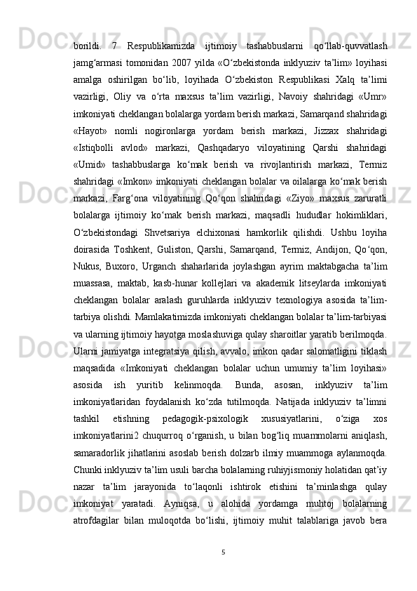 borildi.   7   Respublikamizda   ijtimoiy   tashabbuslarni   qo llab-quvvatlashʻ
jamg armasi   tomonidan   2007   yilda   «O zbekistonda   inklyuziv   ta’lim»   loyihasi	
ʻ ʻ
amalga   oshirilgan   bo‘lib,   loyihada   O zbekiston   Respublikasi   Xalq   ta’limi	
ʻ
vazirligi,   Oliy   va   o rta   maxsus   ta’lim   vazirligi,   Navoiy   shahridagi   «Umr»	
ʻ
imkoniyati cheklangan bolalarga yordam berish markazi, Samarqand shahridagi
«Hayot»   nomli   nogironlarga   yordam   berish   markazi,   Jizzax   shahridagi
«Istiqbolli   avlod»   markazi,   Qashqadaryo   viloyatining   Qarshi   shahridagi
«Umid»   tashabbuslarga   ko mak   berish   va   rivojlantirish   markazi,   Termiz	
ʻ
shahridagi «Imkon» imkoniyati cheklangan bolalar va oilalarga ko mak berish	
ʻ
markazi,   Farg ona   viloyatining   Qo qon   shahridagi   «Ziyo»   maxsus   zaruratli	
ʻ ʻ
bolalarga   ijtimoiy   ko mak   berish   markazi,   maqsadli   hududlar   hokimliklari,	
ʻ
O zbekistondagi   Shvetsariya   elchixonasi   hamkorlik   qilishdi.   Ushbu   loyiha	
ʻ
doirasida   Toshkent,   Guliston,   Qarshi,   Samarqand,   Termiz,   Andijon,   Qo qon,	
ʻ
Nukus,   Buxoro,   Urganch   shaharlarida   joylashgan   ayrim   maktabgacha   ta’lim
muassasa,   maktab,   kasb-hunar   kollejlari   va   akademik   litseylarda   imkoniyati
cheklangan   bolalar   aralash   guruhlarda   inklyuziv   texnologiya   asosida   ta’lim-
tarbiya olishdi. Mamlakatimizda imkoniyati cheklangan bolalar ta’lim-tarbiyasi
va ularning ijtimoiy hayotga moslashuviga qulay sharoitlar yaratib berilmoqda.
Ularni  jamiyatga  integratsiya  qilish, avvalo, imkon qadar  salomatligini  tiklash
maqsadida   «Imkoniyati   cheklangan   bolalar   uchun   umumiy   ta’lim   loyihasi»
asosida   ish   yuritib   kelinmoqda.   Bunda,   asosan,   inklyuziv   ta’lim
imkoniyatlaridan   foydalanish   ko zda   tutilmoqda.   Natijada   inklyuziv   ta’limni	
ʻ
tashkil   etishning   pedagogik-psixologik   xususiyatlarini,   o ziga   xos	
ʻ
imkoniyatlarini2   chuqurroq   o rganish,   u   bilan   bog liq   muammolarni   aniqlash,	
ʻ ʻ
samaradorlik   jihatlarini   asoslab   berish   dolzarb   ilmiy   muammoga   aylanmoqda.
Chunki inklyuziv ta’lim usuli barcha bolalarning ruhiyjismoniy holatidan qat’iy
nazar   ta’lim   jarayonida   to laqonli   ishtirok   etishini   ta’minlashga   qulay
ʻ
imkoniyat   yaratadi.   Ayniqsa,   u   alohida   yordamga   muhtoj   bolalarning
atrofdagilar   bilan   muloqotda   bo lishi,   ijtimoiy   muhit   talablariga   javob   bera	
ʻ
5 