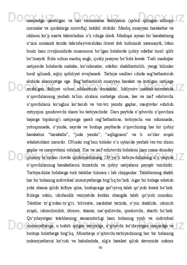 maqsadga   qaratilgan   va   har   tomonlama   faoliyatini   (qabul   qilingan   ahloqiy
normalar   va   qoidalarga   muvofiq)   tashkil   etishdir.   Mashq   muayyan   harakatlar   va
ishlarni   ko‘p   marta   takrorlashni   o‘z   ichiga   oladi.   Mashqni   aynan   bir   harakatning
o‘zini   mexanik   tarzda   takrorlayverishdan   iborat   deb   tushunish   yaramaydi,   lekin
busiz   ham   rivojlanishida   muammosi   bo‘lgan   bolalarda   ijobiy   odatlar   hosil   qilib
bo‘lmaydi. Bola uchun mashq ongli, ijodiy jarayon bo‘lishi kerak. Turli mashqlar
natijasida   bolalarda   malaka,   ko‘nikmalar,   odatlar   shakllantirilib,   yangi   bilimlar
hosil   qilinadi,   aqliy   qobiliyat   rivojlanadi.   Tarbiya   usullari   ichida   rag‘batlantirish
alohida   ahamiyatga   ega.   Rag‘batlantirish   muayyan   harakat   va   kutilgan   natijaga
erishilgan   faoliyat   uchun   ruhlantirish   demakdir.   Inklyuziv   maktab-internatida
o‘quvchilarning   yashab   ta’lim   olishini   inobatga   olinsa,   kar   va   zaif   eshituvchi
o‘quvchilarni   ko‘nglini   ko‘tarish   va   tez-tez   yaxshi   gaplar,   maqtovlar   eshitish
extiyojini   qondiruvchi   shaxs   bu  tarbiyachidir.  Dars   paytida   o‘qituvchi   o‘quvchini
bajarga   topshirig‘i   natijasiga   qarab   rag‘batlantirsa,   tarbiyachi   esa   oshxonada,
yotoqxonada,   o‘yinda,   sayrda   va   boshqa   paytlarda   o‘quvchining   har   bir   ijobiy
harakatini   “barakalla”,   “juda   yaxshi”,   “aqlliginam”   va   b.   so‘zlar   orqali
erkalatishlari   zarurdir.   CHunki   sog‘lom   bolalar   o‘z   uylarida   yashab   tez-tez   shirin
gaplar va maqtovlarni eshitadi. Kar va zaif eshituvchi bolalarni ham mana shunday
ijtimoiy  ta’sirdan  chetda   qoldirmaslikning  239  yo‘li   tarbiyachilarning  o‘z  vaqtida
o‘quvchilarning   harakatlarini   kuzatishi   va   ijobiy   natijalarni   payqab   turishidir.
Tarbiyachilar bolalarga turli talablar tizimini i lab chiqqanlar. Talablarning shakli
har bir bolaning individual xususiyatlariga bog‘liq bo‘ladi. Agar bir bolaga eslatish
yoki   shama   qilish   kifoya   qilsa,   boshqasiga   qat’iyroq   talab   qo‘yish   kerak   bo‘ladi.
Bolaga   sekin,   ishchanlik   vaziyatida   keskin   ohangda   talab   qo‘yish   mumkin.
Talablar   to‘g‘ridan-to‘g‘ri,   bilvosita,   maslahat   tarzida,   o‘yin   shaklida,   ishonch
orqali,   ishonchsizlik,   iltimos,   shama,   ma’qullovchi,   qoralovchi,   shartli   bo‘ladi.
Qo‘yilayotgan   talablarning   samaradorligi   ham   bolaning   yosh   va   individual
xususiyatlariga,   u   tushib   qolgan   vaziyatga,   o‘qituvchi   ko‘zlayotgan   maqsadga   va
boshqa   holatlarga   bog‘liq.   Musobaqa   o‘qituvchi-tarbiyachining   har   bir   bolaning
imkoniyatlarini   ko‘rish   va   baholashda,   olg‘a   harakat   qilish   davomida   imkoni
50 
