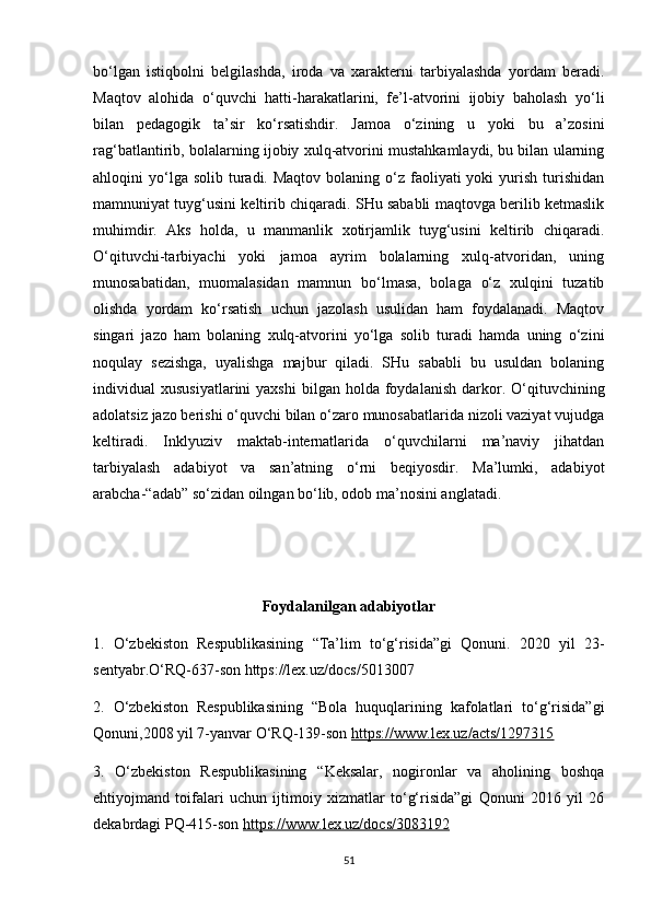 bo‘lgan   istiqbolni   belgilashda,   iroda   va   xarakterni   tarbiyalashda   yordam   beradi.
Maqtov   alohida   o‘quvchi   hatti-harakatlarini,   fe’l-atvorini   ijobiy   baholash   yo‘li
bilan   pedagogik   ta’sir   ko‘rsatishdir.   Jamoa   o‘zining   u   yoki   bu   a’zosini
rag‘batlantirib, bolalarning ijobiy xulq-atvorini mustahkamlaydi, bu bilan ularning
ahloqini  yo‘lga solib  turadi. Maqtov  bolaning  o‘z  faoliyati  yoki   yurish  turishidan
mamnuniyat tuyg‘usini keltirib chiqaradi. SHu sababli maqtovga berilib ketmaslik
muhimdir.   Aks   holda,   u   manmanlik   xotirjamlik   tuyg‘usini   keltirib   chiqaradi.
O‘qituvchi-tarbiyachi   yoki   jamoa   ayrim   bolalarning   xulq-atvoridan,   uning
munosabatidan,   muomalasidan   mamnun   bo‘lmasa,   bolaga   o‘z   xulqini   tuzatib
olishda   yordam   ko‘rsatish   uchun   jazolash   usulidan   ham   foydalanadi.   Maqtov
singari   jazo   ham   bolaning   xulq-atvorini   yo‘lga   solib   turadi   hamda   uning   o‘zini
noqulay   sezishga,   uyalishga   majbur   qiladi.   SHu   sababli   bu   usuldan   bolaning
individual   xususiyatlarini  yaxshi   bilgan  holda  foydalanish  darkor.  O‘qituvchining
adolatsiz jazo berishi o‘quvchi bilan o‘zaro munosabatlarida nizoli vaziyat vujudga
keltiradi.   Inklyuziv   maktab-internatlarida   o‘quvchilarni   ma’naviy   jihatdan
tarbiyalash   adabiyot   va   san’atning   o‘rni   beqiyosdir.   Ma’lumki,   adabiyot
arabcha-“adab” so‘zidan oilngan bo‘lib, odob ma’nosini anglatadi.
Foydalanilgan adabiyotlar
1.   O‘zbekiston   Respublikasining   “Ta’lim   to‘g‘risida”gi   Qonuni.   2020   yil   23-
sentyabr.O‘RQ-637-son https://lex.uz/docs/5013007 
2.   O‘zbekiston   Respublikasining   “Bola   huquqlarining   kafolatlari   to‘g‘risida”gi
Qonuni,2008 yil 7-yanvar O‘RQ-139-son  https://www.lex.uz/acts/1297315  
3.   O‘zbekiston   Respublikasining   “Keksalar,   nogironlar   va   aholining   boshqa
ehtiyojmand   toifalari   uchun   ijtimoiy   xizmatlar   to‘g‘risida”gi   Qonuni   2016   yil   26
dekabrdagi PQ-415-son  https://www.lex.uz/docs/3083192  
51 
