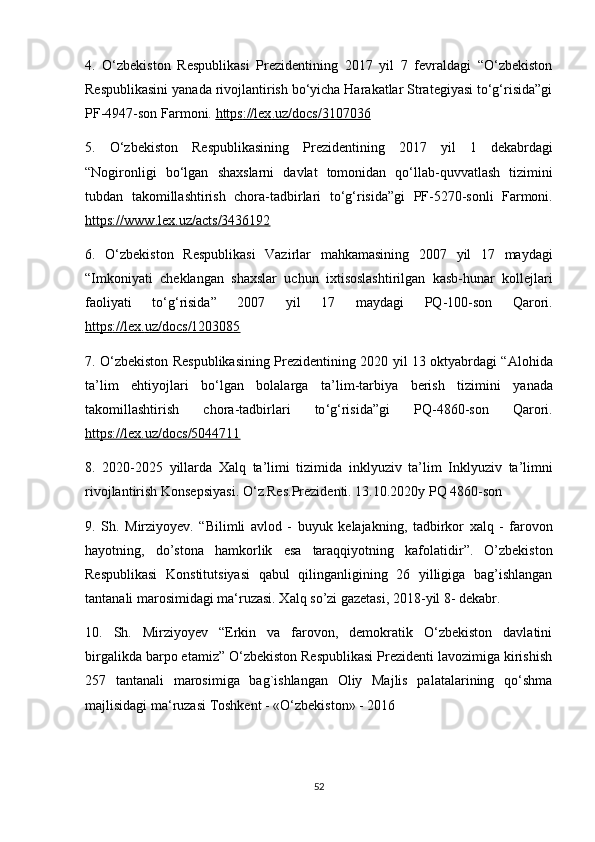 4.   O‘zbekiston   Respublikasi   Prezidentining   2017   yil   7   fevraldagi   “O‘zbekiston
Respublikasini yanada rivojlantirish bo‘yicha Harakatlar Strategiyasi to‘g‘risida”gi
PF-4947-son Farmoni.  https    ://    lex    .   uz    /   docs    /3107036     
5.   O ‘ zbekiston   Respublikasining   Prezidentining   2017   yil   1   dekabrdagi
“ Nogironligi   bo ‘ lgan   shaxslarni   davlat   tomonidan   qo ‘ llab - quvvatlash   tizimini
tubdan   takomillashtirish   chora - tadbirlari   to ‘ g ‘ risida ” gi   PF -5270- sonli   Farmoni .
https    ://    www    .   lex    .   uz    /   acts    /3436192     
6.   O ‘ zbekiston   Respublikasi   Vazirlar   mahkamasining   2007   yil   17   maydagi
“ Imkoniyati   cheklangan   shaxslar   uchun   ixtisoslashtirilgan   kasb - hunar   kollejlari
faoliyati   to ‘ g ‘ risida ”   2007   yil   17   maydagi   PQ -100- son   Qarori .
https    ://    lex    .   uz    /   docs    /1203085     
7.   O ‘ zbekiston   Respublikasining   Prezidentining   2020   yil   13   oktyabrdagi   “ Alohida
ta ’ lim   ehtiyojlari   bo ‘ lgan   bolalarga   ta ’ lim - tarbiya   berish   tizimini   yanada
takomillashtirish   chora - tadbirlari   to ‘ g ‘ risida ” gi   PQ -4860- son   Qarori .
https    ://    lex    .   uz    /   docs    /5044711     
8.   2020-2025   yillarda   Xalq   ta ’ limi   tizimida   inklyuziv   ta ’ lim   Inklyuziv   ta ’ limni
rivojlantirish   Konsepsiyasi .  O ‘ z . Res . Prezidenti . 13.10.2020 y   PQ  4860- son
9.   Sh .   Mirziyoyev .   “ Bilimli   avlod   -   buyuk   kelajakning ,   tadbirkor   xalq   -   farovon
hayotning ,   do ’ stona   hamkorlik   esa   taraqqiyotning   kafolatidir ”.   O’zbekiston
Respublikasi   Konstitutsiyasi   qabul   qilinganligining   26   yilligiga   bag’ishlangan
tantanali marosimidagi ma‘ruzasi. Xalq so’zi gazetasi, 2018-yil 8- dekabr. 
10.   Sh.   Mirziyoyev   “Erkin   va   farovon,   demokratik   O‘zbekiston   davlatini
birgalikda barpo etamiz” O‘zbekiston Respublikasi Prezidenti lavozimiga kirishish
257   tantanali   marosimiga   bag`ishlangan   Oliy   Majlis   palatalarining   qo‘shma
majlisidagi ma‘ruzasi Toshkent - «O‘zbekiston» - 2016 
52 