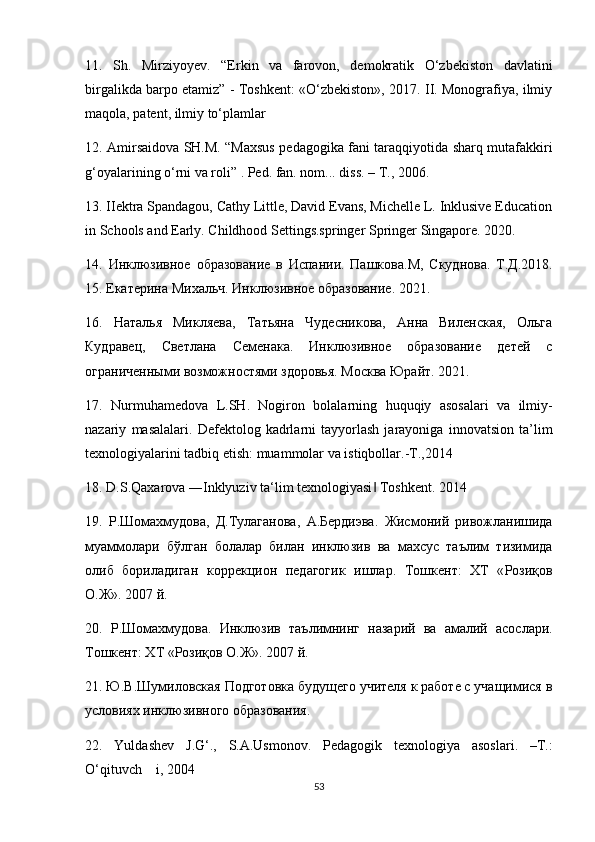 11.   Sh.   Mirziyoyev.   “Erkin   va   farovon,   demokratik   O‘zbekiston   davlatini
birgalikda barpo etamiz” - Toshkent: «O‘zbekiston», 2017. II. Monografiya, ilmiy
maqola, patent, ilmiy to‘plamlar 
12. Amirsaidova SH.M. “Maxsus pedagogika fani taraqqiyotida sharq mutafakkiri
g‘oyalarining o‘rni va roli” . Ped. fan. nom... diss. – T., 2006. 
13. IIektra Spandagou, Cathy Little, David Evans, Michelle L. Inklusive Education
in Schools and Early. Childhood Settings.springer Springer Singapore. 2020. 
14.   Инклюзивное   образование   в   Испании .   Пашкова . М ,   Скуднова .   Т.Д.2018.
15. Екатерина Михальч. Инклюзивное образование. 2021. 
16.   Наталья   Микляева,   Татьяна   Чудесникова,   Ана   Виле кая,   Ольга
Кудравец,   Светлана   Семенака.   Инклюзивное   образование   детей   с
ограничеными возможностями здоровья. Москва Юрайт. 2021. 
17.   Nurmuhamedova   L . SH .   Nogiron   bolalarning   huquqiy   asosalari   va   ilmiy -
nazariy   masalalari .   Defektolog   kadrlarni   tayyorlash   jarayoniga   innovatsion   ta’lim
texnologiyalarini tadbiq etish: muammolar va istiqbollar.-T.,2014 
18. D.S.Qaxarova ―Inklyuziv ta‘lim texnologiyasi  Toshkent. 2014 ‖
19.   Р . Шомахмудова ,   Д . Тулаганова ,   А . Бердиэва .   Жисмоний   ривожланишида
муаммолари   бўлган   болалар   билан   инклюзив   ва   махсус   таълим   тизимида
олиб   бориладиган   коррекцион   педагогик   ишлар .   Тошкент :   ХТ   « Розиқов
О . Ж ». 2007  й . 
20.   Р . Шомахмудова .   Инклюзив   таълимнинг   назарий   ва   амалий   асослари .
Тошкент: ХТ «Розиқов О.Ж». 2007 й. 
21. Ю.В.Шумиловская Подготовка будущего учителя к работе с учащимися в
условиях инклюзивного образования. 
22.   Yuldashev   J . G ‘.,   S . A . Usmonov .   Pedagogik   texnologiya   asoslari .   – T .:
O ‘ qituvch i , 2004
53 