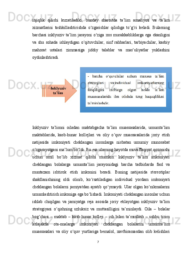 injiqlik   qilishi   kuzatiladiki,   bunday   sharoitda   ta’lim   amaliyoti   va   ta’lim
xizmatlarini   tashkillashtirishda   o zgarishlar   qilishga   to g ri   keladi.   Bularningʻ ʻ ʻ
barchasi   inklyuziv   ta’lim   jarayoni   o ziga   xos   murakkabliklarga   ega   ekanligini	
ʻ
va   shu   sohada   ishlaydigan   o qituvchilar,   sinf   rahbarlari,   tarbiyachilar,   kasbiy	
ʻ
mahorat   ustalari   zimmasiga   jiddiy   talablar   va   mas’uliyatlar   yuklashini
oydinlashtiradi.
Inklyuziv   ta’limni   oiladan   maktabgacha   ta’lim   muassasalarida,   umumta’lim
maktablarida,   kasb-hunar   kollejlari   va   oliy   o quv   muassasalarida   joriy   etish	
ʻ
natijasida   imkoniyati   cheklangan   insonlarga   nisbatan   umumiy   munosabat
o zgarayotgani ma’lum bo ldi. Bu esa ularning hayotda muvaffaqiyat qozonishi	
ʻ ʻ
uchun   omil   bo lib   xizmat   qilishi   mumkin.   Inklyuziv   ta’lim   imkoniyati	
ʻ
cheklangan   bolalarga   umumta’lim   jarayonidagi   barcha   tadbirlarda   faol   va
muntazam   ishtirok   etish   imkonini   beradi.   Buning   natijasida   stereotiplar
shakllanishining   oldi   olinib,   ko rsatiladigan   individual   yordam   imkoniyati	
ʻ
cheklangan bolalarni jamiyatdan ajratib qo ymaydi. Ular olgan ko nikmalarini	
ʻ ʻ
umumlashtirish imkoniga ega bo lishadi. Imkoniyati cheklangan insonlar uchun	
ʻ
ishlab   chiqilgan   va   jamiyatga   reja   asosida   joriy   etilayotgan   inklyuziv   ta’lim
strategiyasi   o qishning   uzluksiz   va   muttasilligini   ta’minlaydi.   Oila   –   bolalar	
ʻ
bog chasi   –  maktab   –  kasb-hunar   kolleji   –   ish   bilan   ta’minlash   –  ushbu   tizim	
ʻ
kelajakda   ota-onalarga   imkoniyati   cheklangan   bolalarini   umumta’lim
muassasalari   va   oliy   o quv   yurtlariga   bemalol,   xavfsiramasdan   olib   kelishlari	
ʻ
7 