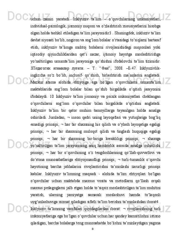uchun   zamin   yaratadi.   Inklyuziv   ta’lim   –   o quvchilarning   imkoniyatlari,ʻ
individual-psixologik, jismoniy nuqson va o zlashtirish xususiyatlarini hisobga	
ʻ
olgan holda tashkil etiladigan ta’lim jarayonidir3 . Shuningdek, inkluziv ta’lim
davlat siyosati bo lib, nogiron va sog lom bolalar o rtasidagi to siqlarni bartaraf	
ʻ ʻ ʻ ʻ
etish,   inklyuziv   ta’limga   muhtoj   bolalarni   rivojlanishidagi   nuqsonlari   yoki
iqtisodiy   qiyinchiliklaridan   qat’i   nazar,   ijtimoiy   hayotga   moslashtirishga
yo naltirilgan   umumta’lim   jarayoniga   qo shishni   ifodalovchi   ta’lim   tizimidir.	
ʻ ʻ
3 Педагогик   атамалар   луғати .   –   Т .:   “ Фан ”,   2008.   – Б .47.   Inklyuzivlik-
inglizcha   so z   bo lib,   inclusif-   qo shish,   birlashtirish   ma’nolarini   anglatadi.	
ʻ ʻ ʻ
Mazkur   atama   alohida   ehtiyojga   ega   bo lgan   o quvchilarni   umumta’lim	
ʻ ʻ
maktablarida   sog lom   bolalar   bilan   qo shib   birgalikda   o qitish   jarayonini	
ʻ ʻ ʻ
ifodalaydi.   10   Inklyuziv   ta’lim   jismoniy   va   psixik   imkoniyatlari   cheklangan
o quvchilarni   sog lom   o quvchilar   bilan   birgalikda   o qitishni   anglatadi.	
ʻ ʻ ʻ ʻ
Inklyuziv   ta’lim   bir   qator   muhim   tamoyillarga   tayanilgan   holda   amalga
oshiriladi.   Jumladan,      inson   qadri   uning   layoqatlari   va   yutuqlariga   bog liq	
ʻ
emasligi   prinsipi;      har   bir   shaxsning   his   qilish   va   o ylash   layoqatiga   egaligi	
ʻ
prinsipi;      har   bir   shaxsning   muloqot   qilish   va   tinglash   huquqiga   egaligi
prinsipi;      har   bir   shaxsning   bir-biriga   kerakliligi   prinsipi;      shaxsga
yo naltirilgan   ta’lim   jarayonining   aniq   hamkorlik   asosida   amalga   oshirilishi	
ʻ
prinsipi;      har   bir   o quvchining   o z   tengdoshlarining   qo llab-quvvatlovi   va	
ʻ ʻ ʻ
do stona   munosabatlariga   ehtiyojmandligi   prinsipi;  	
ʻ    turli-tumanlik   o quvchi	ʻ
hayotining   barcha   jabhalarini   rivojlantirishni   ta’minlashi   zarurligi   prinsipi
kabilar.   Inklyuziv   ta’limning   maqsadi   -   alohida   ta’lim   ehtiyojlari   bo lgan	
ʻ
o quvchilar   uchun   maktabda   maxsus   vosita   va   metodlarni   qo llash   orqali	
ʻ ʻ
maxsus pedagoglarni jalb etgan holda to siqsiz moslashtirilgan ta’lim muhitini	
ʻ
yaratish,   ularning   jamiyatga   samarali   moslashuvi   hamda   to laqonli	
ʻ
uyg unlashuviga xizmat qiladigan sifatli ta’lim berishni ta’minlashdan iborat4 .	
ʻ
Inklyuziv   ta’limning   vazifalari   quyidagilardan   iborat:      rivojlanishning   turli
imkoniyatlariga ega bo lgan o quvchilar uchun har qanday kamsitilishni istisno	
ʻ ʻ
qiladigan, barcha bolalarga teng munosabatda bo lishni ta’minlaydigan yagona	
ʻ
8 