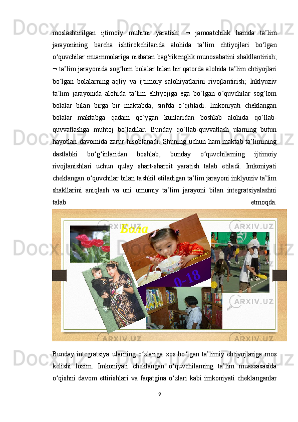 moslashtirilgan   ijtimoiy   muhitni   yaratish;      jamoatchilik   hamda   ta’lim
jarayonining   barcha   ishtirokchilarida   alohida   ta’lim   ehtiyojlari   bo lganʻ
o quvchilar muammolariga nisbatan bag rikenglik munosabatini shakllantirish;	
ʻ ʻ
   ta’lim jarayonida sog lom bolalar bilan bir qatorda alohida ta’lim ehtiyojlari	
ʻ
bo lgan   bolalarning   aqliy   va   ijtimoiy   salohiyatlarini   rivojlantirish;   Inklyuziv	
ʻ
ta’lim   jarayonida   alohida   ta’lim   ehtiyojiga   ega   bo lgan   o quvchilar   sog lom	
ʻ ʻ ʻ
bolalar   bilan   birga   bir   maktabda,   sinfda   o qitiladi.   Imkoniyati   cheklangan	
ʻ
bolalar   maktabga   qadam   qo ygan   kunlaridan   boshlab   alohida   qo llab-	
ʻ ʻ
quvvatlashga   muhtoj   bo ladilar.   Bunday   qo llab-quvvatlash   ularning   butun	
ʻ ʻ
hayotlari davomida zarur hisoblanadi. Shuning uchun ham maktab ta’limining
dastlabki   bo g inlaridan   boshlab,   bunday   o quvchilarning   ijtimoiy	
ʻ ʻ ʻ
rivojlanishlari   uchun   qulay   shart-sharoit   yaratish   talab   etiladi.   Imkoniyati
cheklangan o quvchilar bilan tashkil etiladigan ta’lim jarayoni inklyuziv ta’lim
ʻ
shakllarini   aniqlash   va   uni   umumiy   ta’lim   jarayoni   bilan   integratsiyalashni
talab   etmoqda.
Bunday   integratsiya   ularning   o zlariga   xos   bo lgan   ta’limiy   ehtiyojlariga   mos	
ʻ ʻ
kelishi   lozim.   Imkoniyati   cheklangan   o quvchilarning   ta’lim   muassasasida	
ʻ
o qishni   davom   ettirishlari   va   faqatgina   o zlari   kabi   imkoniyati   cheklanganlar	
ʻ ʻ
9 