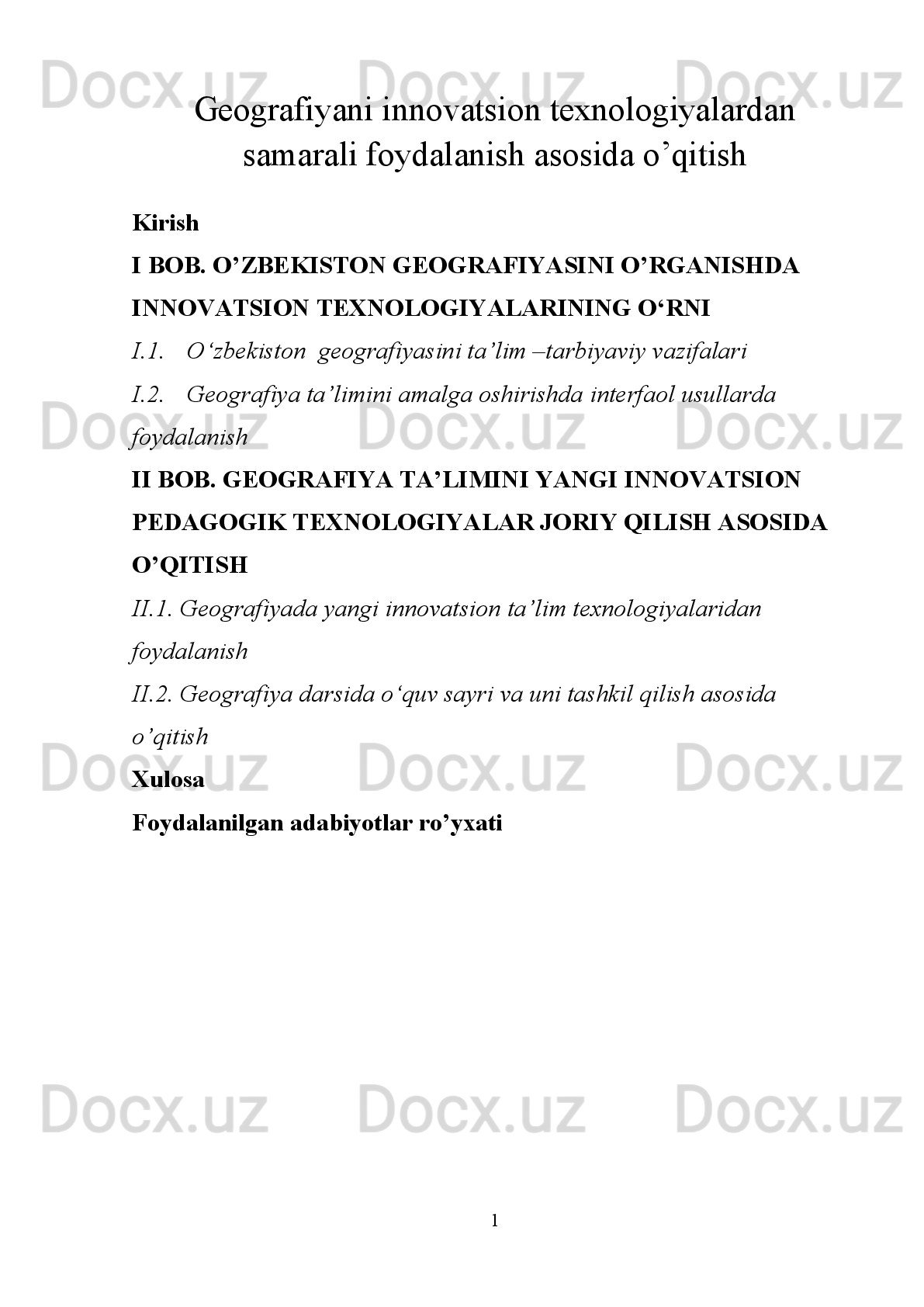 Geografiyani innovatsion texnologiyalardan
samarali foydalanish asosida o’qitish
Kirish
I BOB. O’ZBEKISTON GEOGRAFIYASINI O’RGANISHDA 
INNOVATSION TEXNOLOGIYALARINING O‘RNI
I.1. О‘zbekiston  geografiyasini ta’lim –tarbiyaviy vazifalari
I.2. Geografiya ta’limini amalga oshirishda interfaol usullarda 
foydalanish
II BOB. GEOGRAFIYA TA’LIMINI YANGI INNOVATSION 
PEDAGOGIK TEXNOLOGIYALAR JORIY QILISH ASOSIDA 
O’QITISH 
II.1. Geografiyada yangi innovatsion ta’lim texnologiyalaridan 
foydalanish
II.2. Geografiya darsida о‘quv sayri va uni tashkil qilish asosida 
o’qitish
Xulosa
Foydalanilgan adabiyotlar ro’yxati
1 