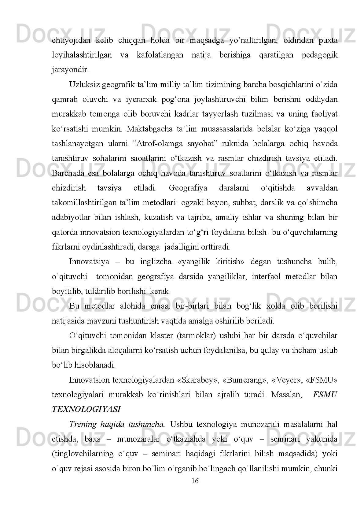 I.2. Geografiya ta’limini amalga oshirishda interfaol usullarda
foydalanish
Interfaol     (“Inter”   –   bu   o’zaro,   “   ast”   –   harakat   qilmoq)   –   o’zaro   harakat
qilmoq   yoki   kim   bilandir   suhbat,   muloqot   tartibida   bo’lishini   anglatadi.
Boshqacha   so’z   bilan   aytganda   ,   o’qitishning   interfaol   uslubiyotlari   –   bilish   va
kommunikativ   faoliyatini   tashkil   etishning   maxsus   shakli   bo’lib,   unda   ta’lim
oluvchilar bilish jarayoniga jalb qilingan bo’ladilar, ular biladigan va o`ylayotgan
narsalarini tushuntirish va fikrlash imkoniyatiga ega bo’ladilar. Interfaol darslarda
o’qituvchining   o’rni   qisman   talaba     (o’quvchi)larning   faoliyatini   dars   maqsadiga
erishishiga yo’naltirishiga olib keladi. 
O’quv   jarayonida   geografiya   talimini   zamonaviy   ta’lim   texnologiyalari
asosida   olib   borishda   interaktiv   usullardan   foydalanish   muhim   ro’l   o’ynaydi.
O’qitishning   interaktiv   usuli     yordamida   o’quv   jarayoni   to’g’ri   tashkil   etish
kerakki, bunda sinfda talim oluvchilarning o’qish ,bilim olish jarayoniga to’la jalb
etiladi. Ular o’zlari oylagan va bilgan barcha narsalar to’g’risida  erkin fikr yuritish
imkoniyatga   ega   bo’ladilar   .   Ya’ni   mavzu   materiyallarini   idrok   etish   va
o’zlashtirish   jaroyonida   o’quvchi   va   o’qtuvchilarning   birgalikdagi   faolyati
natijasida     jaroyani   tashkul   etiladi.Bu   jaroyonda   o’quvchilar   o’zlarini   alohida
individual   hissasini   qo’shadi.   O’quvchilar   o’z   fikrlari,   bilimi   faoliyati,dunyo
qarashi   yangi   mavzuga   oid   bo’lgan   tasovurlari   bian   o’rtoqlashadilar.   Bu   jarayon
o’quvchilarning o’zaro ittifoqligi qo’llab –quvvatlash muhitida amalga oshadi.   
Interaktiv uslublar g’oyalarning ustunligi,yagonaligini vaqtincha inkor etadi
Talim   jaroyonida     o’quvchilar     tanqidiy   fikrlashni   o’rganadilar.   Bundan
tashqari, o’quvchilar tomonidan aytilgan al’ternativ fikrlarni taroziga solib ko’rish
oylab   xulosa   chiqarish   ,bahs-munozarasida   ishtirok   etish,o’z   fikrini   bayon   qilib
berishni   o’rganadilar.   Bundan   tashqari,o’quvchilar   tomonidan   aytilgan   al’ternativ
fikrlarni   taroziga solib ko’rish oylab xulosa chiqarish,bahs-munozarasida ishtirok
etish,o’z fikrini bayon qilib berishni o’rganadilar.
8 