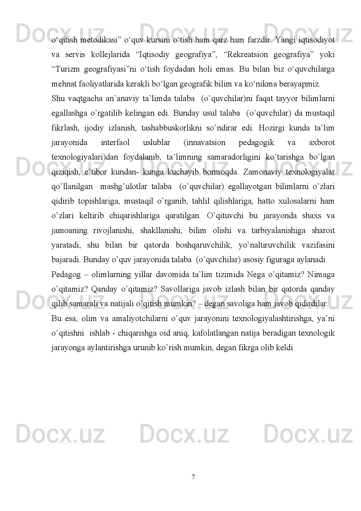 Xulosa
Kurs ishida   O‘zbekiston geografiyasini ta’lim –tarbiyaviy vazifalari,   ta’limda
innovatsion   texnologiyalarning   o‘rni,   xususan,   geografiya   ta’limida   yangi
pedagogika texnologiya,  geografiya ta’limini amalga oshirishda interfaol usullarda
foydalanish,   geografiya   fanini   o‘qitishda   texnika   vositalaridan   foydalanish
masalalari   yoritildi.   Ma’lumki,   axborot-kommunikatsiya   texnologiyalaridan   dars
jarayonida   samarali   va   o‘z   o‘rnida   foydalanilganda   ku`tilgan   natijalarni   beradi.
O‘quvchi   tasavvurini   kengaytirib,   ilm   egallashga   bo‘lgan   rag‘batini   kuchaytiradi.
Bunda   shubhasiz,   pedagogik   salohiyati,   bilimi   va   tajribasi,   muhim   ahamiyat   kasb
etadi.   Demak,   dars   zamonaviy   texnologiyalar   asosida   tashkil   etilar   ekan,   ilm-fan
yutuqlarining barcha imkoniyatlarini o‘zida qamrab olishi o‘quvchilarning qiziqish va
qobiliyatlariga mos kelishi aniq begilangan maqsadlarga xizmat qilishi talab etiladi. 
Pedagogik   texnologiya,   innovatsion   texnologiya,   interfaol   usullardan
foydalangan darsning samaradorligini oshishi o‘quvchilarga bilim va ko‘nikmalarning
shakllanishida muhim ahamiyatga ega ekanligi bayon qilindi. Pedagogik texnologiya,
innovatsion texnologiyalardan va interfaol tushunchalari yaratildi. 
Kurs ishida maktab   darsligi bilan ishlash, ta’lim jarayonida sinfda va sinfdan
tashqari   bajariladigan   ishlar,   innovatsion   ta’lim   texnologiyalari   asosida   o’qitish,
geografiyada   o‘quv   sayri   va   uni   tashkil   qilish   mavzulari   yoritilib,   o’quvchilarga
geografiyasi   haqidagi   bilim   va   ko’nikmalarni   berish   davomida   vatanparvarlik   va
vatanga   mehr   hamda   g’urur   hissini   shakllantirishni   o’z   oldimizga   maqsad   qilgan
edik. 
Xulosa   qilib   aytadigan   bo‘lsak,   innovatsion   ta’lim   texnologiyalaridan
foydalangan   holda   dunyoviy   bilimlar   va   mahalliy   ma’lumotlardan   foydalanib
geografiya darslarini tashkil etish barkamol avlodni tarbiyalashda muhim ahamiyatga
egadir. 
Yuqoridagilarni   tahlil   qilgan   ta’lim   ustuvorligini   ta’minlashda   quyidagilarni
tavsiya etamiz:
 Yuqori ilmiy-pedagogik darajada dars berish;
26 