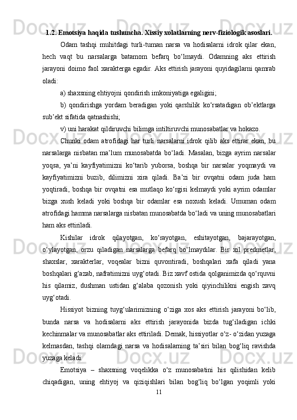 1.2.  Emotsiya haqida tushuncha. Xissiy xolatlarning nerv-fiziologik asoslari.
Odam   tashqi   muhitdagi   turli-tuman   narsa   va   hodisalarni   idrok   qilar   ekan,
hech   vaqt   bu   narsalarga   batamom   befarq   bo‘lmaydi.   Odamning   aks   ettirish
jarayoni  doimo faol xarakterga egadir. Aks ettirish jarayoni quyidagilarni qamrab
oladi:
a) shaxsning ehtiyojni qondirish imkoniyatiga egaligini;
b)   qondirishga   yordam   beradigan   yoki   qarshilik   ko‘rsatadigan   ob’ektlarga
sub’ekt sifatida qatnashishi;
v) uni harakat qildiruvchi bilimga intiltiruvchi munosabatlar va hokazo.
Chunki   odam   atrofidagi   har   turli   narsalarni   idrok   qilib   aks   ettirar   ekan,   bu
narsalarga   nisbatan   ma’lum   munosabatda   bo‘ladi.   Masalan,   bizga   ayrim   narsalar
yoqsa,   ya’ni   kayfiyatimizni   ko‘tarib   yuborsa,   boshqa   bir   narsalar   yoqmaydi   va
kayfiyatimizni   buzib,   dilimizni   xira   qiladi.   Ba’zi   bir   ovqatni   odam   juda   ham
yoqtiradi,   boshqa   bir   ovqatni   esa   mutlaqo   ko‘rgisi   kelmaydi   yoki   ayrim   odamlar
bizga   xush   keladi   yoki   boshqa   bir   odamlar   esa   noxush   keladi.   Umuman   odam
atrofidagi hamma narsalarga nisbatan munosabatda bo‘ladi va uning munosabatlari
ham aks ettiriladi.
Kishilar   idrok   qilayotgan,   ko‘rayotgan,   eshitayotgan,   bajarayotgan,
o‘ylayotgan,   orzu   qiladigan   narsalarga   befarq   bo‘lmaydilar.   Bir   xil   predmetlar,
shaxslar,   xarakterlar,   voqealar   bizni   quvontiradi,   boshqalari   xafa   qiladi   yana
boshqalari g‘azab, nafratimizni uyg‘otadi. Biz xavf ostida qolganimizda qo‘rquvni
his   qilamiz,   dushman   ustidan   g‘alaba   qozonish   yoki   qiyinchilikni   engish   zavq
uyg‘otadi.
Hissiyot   bizning   tuyg‘ularimizning   o‘ziga   xos   aks   ettirish   jarayoni   bo‘lib,
bunda   narsa   va   hodisalarni   aks   ettirish   jarayonida   bizda   tug‘iladigan   ichki
kechinmalar va munosabatlar aks ettiriladi. Demak, hissiyotlar o‘z- o‘zidan yuzaga
kelmasdan,   tashqi   olamdagi   narsa   va   hodisalarning   ta’siri   bilan   bog‘liq   ravishda
yuzaga keladi.
Emotsiya   –   shaxsning   voqelikka   o‘z   munosabatini   his   qilishidan   kelib
chiqadigan,   uning   ehtiyoj   va   qiziqishlari   bilan   bog‘liq   bo‘lgan   yoqimli   yoki
11 